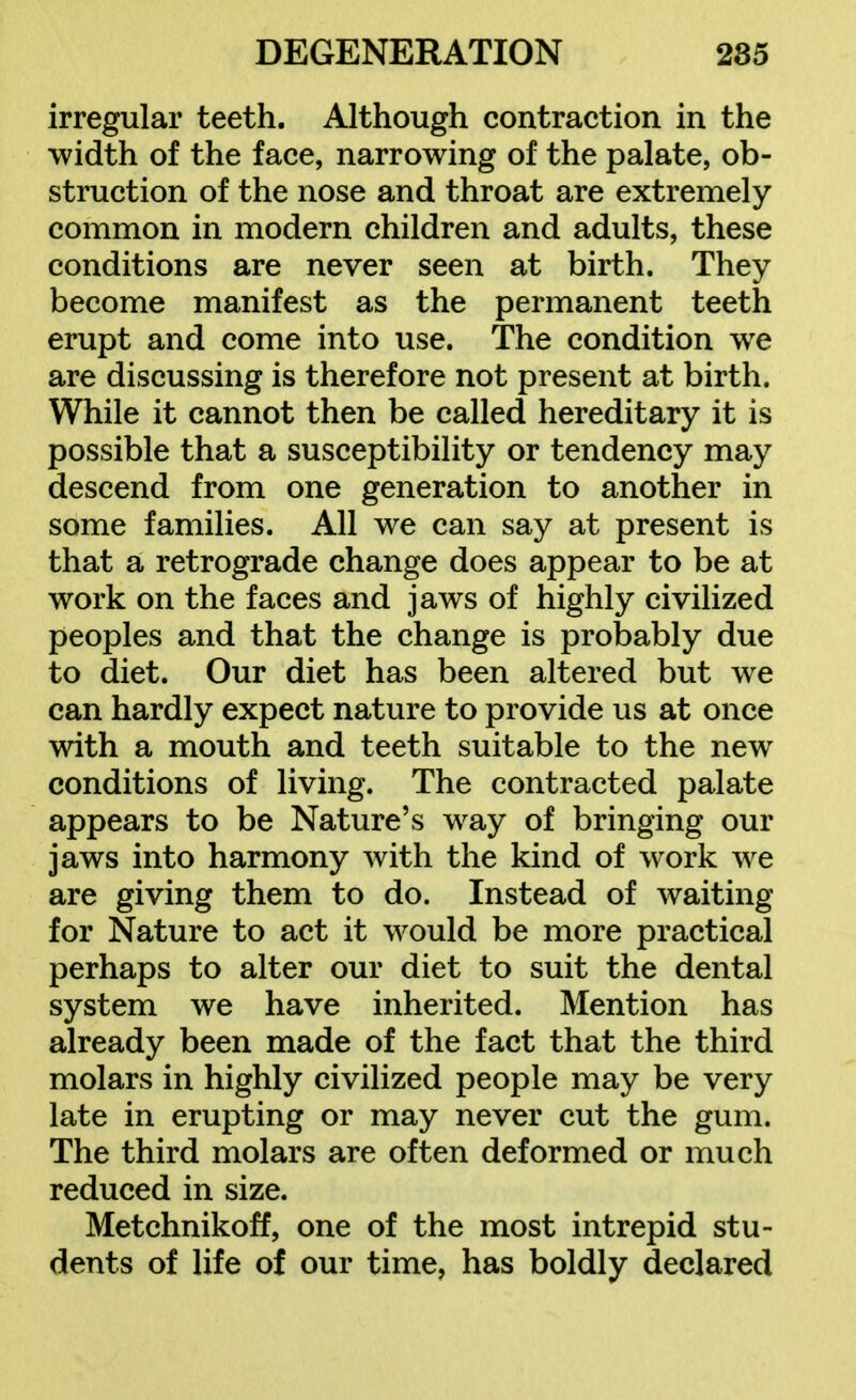 irregular teeth. Although contraction in the width of the face, narrowing of the palate, ob- struction of the nose and throat are extremely common in modern children and adults, these conditions are never seen at birth. They become manifest as the permanent teeth erupt and come into use. The condition we are discussing is therefore not present at birth. While it cannot then be called hereditary it is possible that a susceptibility or tendency may descend from one generation to another in some families. All we can say at present is that a retrograde change does appear to be at work on the faces and jaws of highly civilized peoples and that the change is probably due to diet. Our diet has been altered but we can hardly expect nature to provide us at once with a mouth and teeth suitable to the new conditions of living. The contracted palate appears to be Nature's way of bringing our jaws into harmony with the kind of w^ork we are giving them to do. Instead of waiting for Nature to act it would be more practical perhaps to alter our diet to suit the dental system we have inherited. Mention has already been made of the fact that the third molars in highly civilized people may be very late in erupting or may never cut the gum. The third molars are often deformed or much reduced in size. Metchnikoff, one of the most intrepid stu- dents of life of our time, has boldly declared