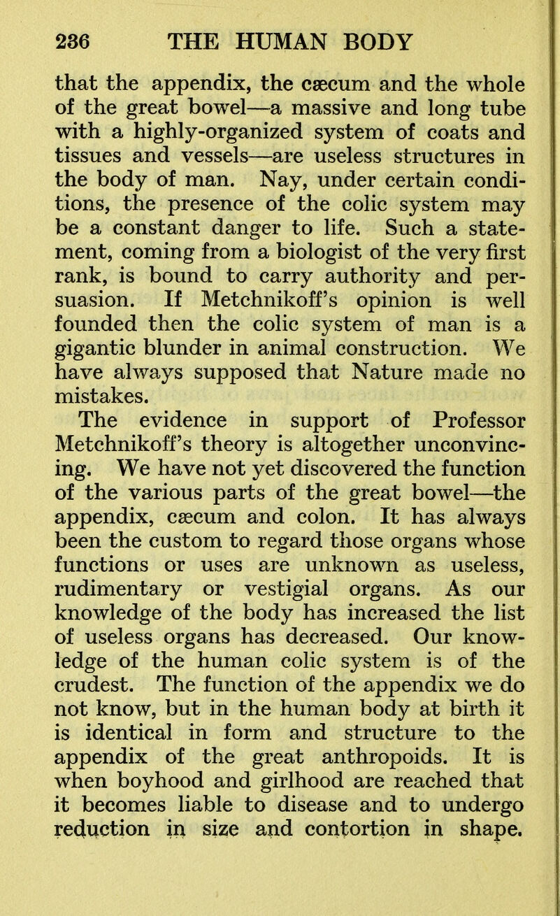 that the appendix, the csecum and the whole of the great bowel—a massive and long tube with a highly-organized system of coats and tissues and vessels—are useless structures in the body of man. Nay, under certain condi- tions, the presence of the colic system may be a constant danger to life. Such a state- ment, coming from a biologist of the very first rank, is bound to carry authority and per- suasion. If Metchnikoff's opinion is well founded then the colic system of man is a gigantic blunder in animal construction. We have always supposed that Nature made no mistakes. The evidence in support of Professor Metchnikoff's theory is altogether unconvinc- ing. We have not yet discovered the function of the various parts of the great bowel—the appendix, caecum and colon. It has always been the custom to regard those organs whose functions or uses are unknown as useless, rudimentary or vestigial organs. As our knowledge of the body has increased the list of useless organs has decreased. Our know- ledge of the human colic system is of the crudest. The function of the appendix we do not know, but in the human body at birth it is identical in form and structure to the appendix of the great anthropoids. It is when boyhood and girlhood are reached that it becomes liable to disease and to undergo redviction in size and contortion in shape.