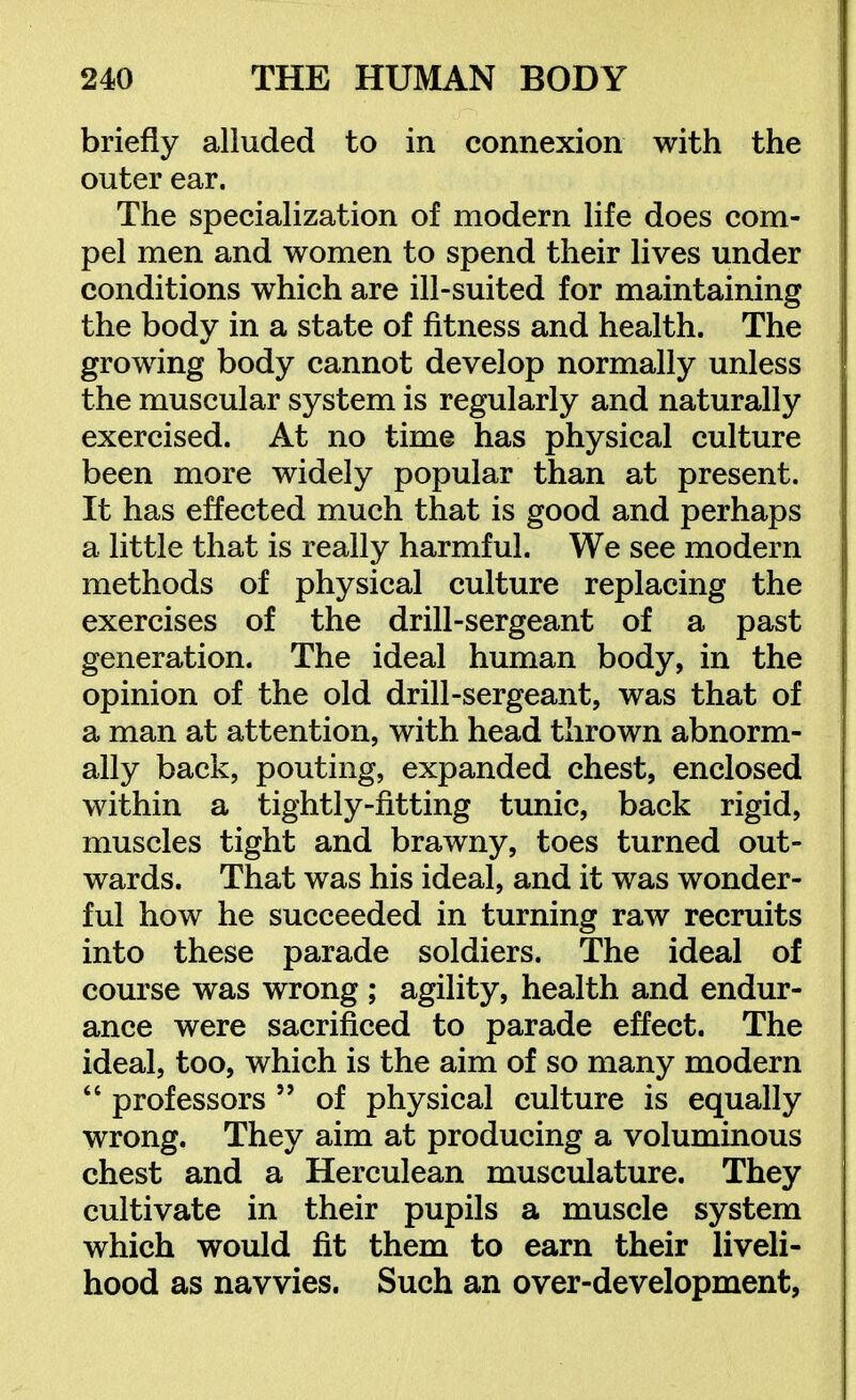 briefly alluded to in connexion with the outer ear. The specialization of modern life does com- pel men and women to spend their lives under conditions which are ill-suited for maintaining the body in a state of fitness and health. The growing body cannot develop normally unless the muscular system is regularly and naturally exercised. At no time has physical culture been more widely popular than at present. It has effected much that is good and perhaps a little that is really harmful. We see modern methods of physical culture replacing the exercises of the drill-sergeant of a past generation. The ideal human body, in the opinion of the old drill-sergeant, was that of a man at attention, with head thrown abnorm- ally back, pouting, expanded chest, enclosed within a tightly-fitting tunic, back rigid, muscles tight and brawny, toes turned out- wards. That was his ideal, and it was wonder- ful how he succeeded in turning raw recruits into these parade soldiers. The ideal of course was wrong ; agility, health and endur- ance were sacrificed to parade effect. The ideal, too, which is the aim of so many modern  professors  of physical culture is equally wrong. They aim at producing a voluminous chest and a Herculean musculature. They cultivate in their pupils a muscle system which would fit them to earn their liveli- hood as navvies. Such an over-development,