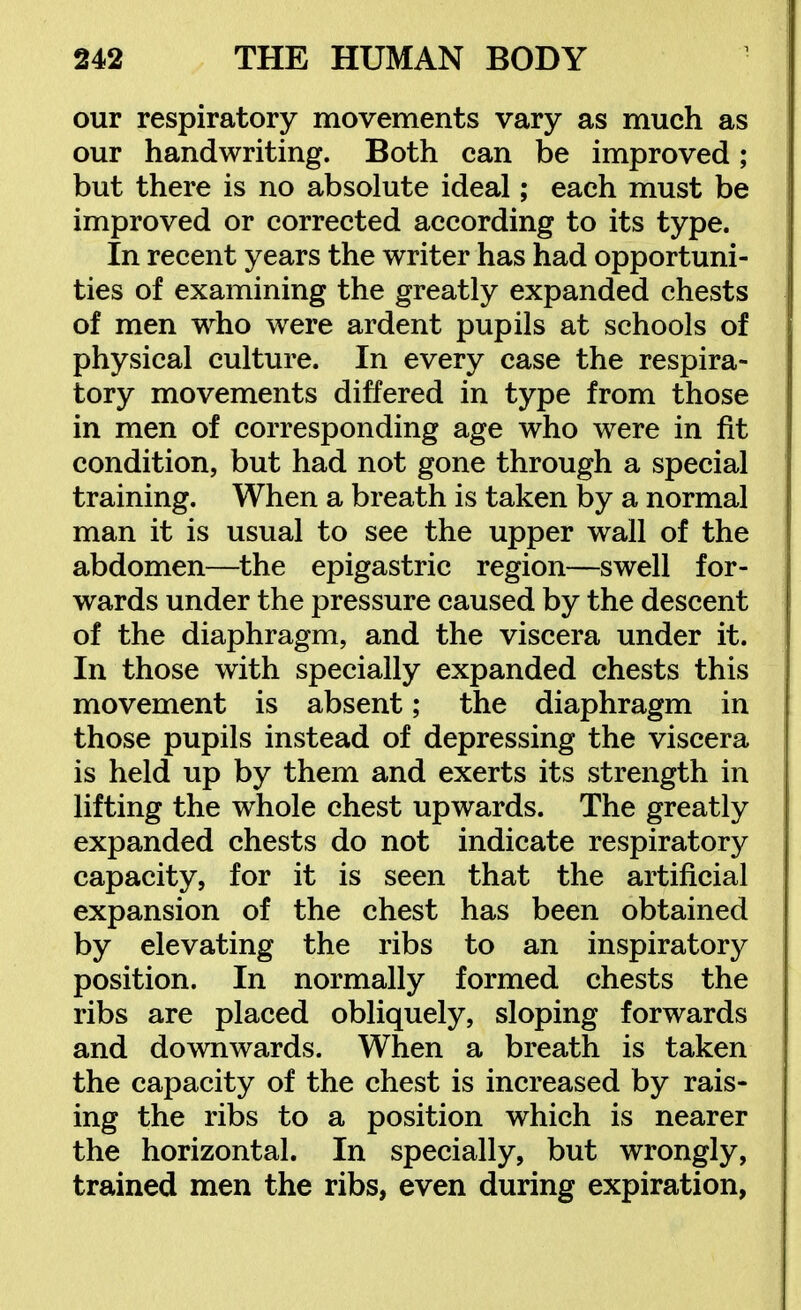 our respiratory movements vary as much as our handwriting. Both can be improved; but there is no absolute ideal; each must be improved or corrected according to its type. In recent years the writer has had opportuni- ties of examining the greatly expanded chests of men who were ardent pupils at schools of physical culture. In every case the respira- tory movements differed in type from those in men of corresponding age who were in fit condition, but had not gone through a special training. When a breath is taken by a normal man it is usual to see the upper wall of the abdomen—the epigastric region—swell for- wards under the pressure caused by the descent of the diaphragm, and the viscera under it. In those with specially expanded chests this movement is absent; the diaphragm in those pupils instead of depressing the viscera is held up by them and exerts its strength in lifting the whole chest upwards. The greatly expanded chests do not indicate respiratory capacity, for it is seen that the artificial expansion of the chest has been obtained by elevating the ribs to an inspiratory position. In normally formed chests the ribs are placed obliquely, sloping forwards and downwards. When a breath is taken the capacity of the chest is increased by rais- ing the ribs to a position which is nearer the horizontal. In specially, but wrongly, trained men the ribs, even during expiration,