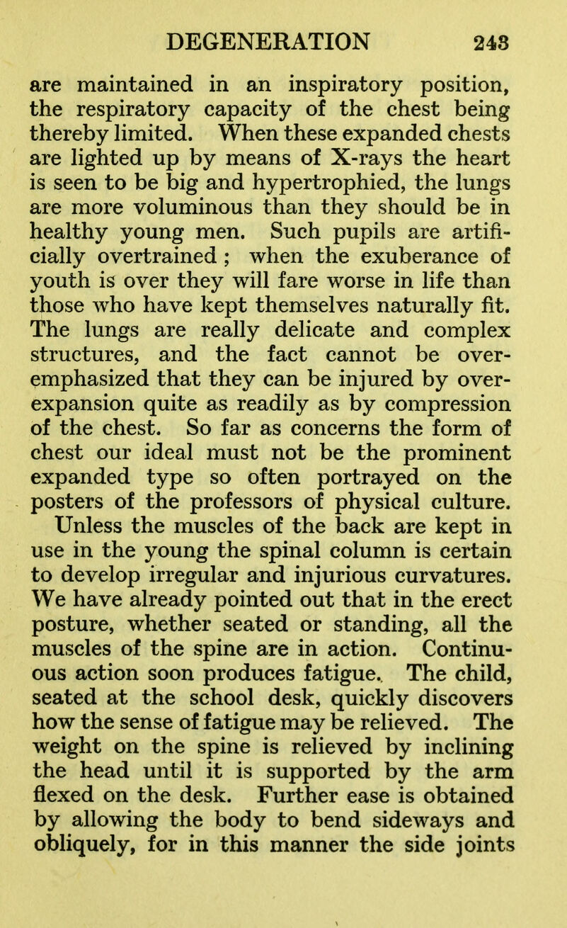 are maintained in an inspiratory position, the respiratory capacity of the chest being thereby hmited. When these expanded chests are Hghted up by means of X-rays the heart is seen to be big and hypertrophied, the lungs are more voluminous than they should be in healthy young men. Such pupils are artifi- cially overtrained; when the exuberance of youth is over they will fare worse in life than those who have kept themselves naturally fit. The lungs are really delicate and complex structures, and the fact cannot be over- emphasized that they can be injured by over- expansion quite as readily as by compression of the chest. So far as concerns the form of chest our ideal must not be the prominent expanded type so often portrayed on the posters of the professors of physical culture. Unless the muscles of the back are kept in use in the young the spinal column is certain to develop irregular and injurious curvatures. We have already pointed out that in the erect posture, whether seated or standing, all the muscles of the spine are in action. Continu- ous action soon produces fatigue. The child, seated at the school desk, quickly discovers how the sense of fatigue may be relieved. The weight on the spine is relieved by inclining the head until it is supported by the arm flexed on the desk. Further ease is obtained by allowing the body to bend sideways and obliquely, for in this manner the side joints