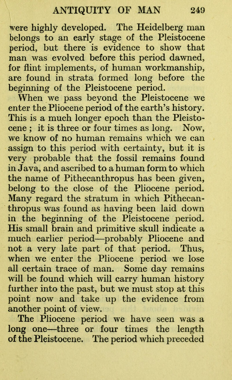 were highly developed. The Heidelberg man belongs to an early stage of the Pleistocene period, but there is evidence to show that man was evolved before this period dawned, for flint implements, of human workmanship, are found in strata formed long before the beginning of the Pleistocene period. When we pass beyond the Pleistocene we enter the Pliocene period of the earth's history. This is a much longer epoch than the Pleisto- cene ; it is three or four times as long. Now, we know of no human remains which we can assign to this period with certainty, but it is very probable that the fossil remains found in Java, and ascribed to a human form to which the name of Pithecanthropus has been given, belong to the close of the Pliocene period. Many regard the stratum in which Pithecan- thropus was found as having been laid down in the beginning of the Pleistocene period. His small brain and primitive skull indicate a much earlier period—probably Pliocene and not a very late part of that period. Thus, when we enter the Pliocene period we lose all certain trace of man. Some day remains will be found which will carry human history further into the past, but we must stop at this point now and take up the evidence from another point of view. The Pliocene period we have seen was a long one—three or four times the length of the Pleistocene. The period which preceded