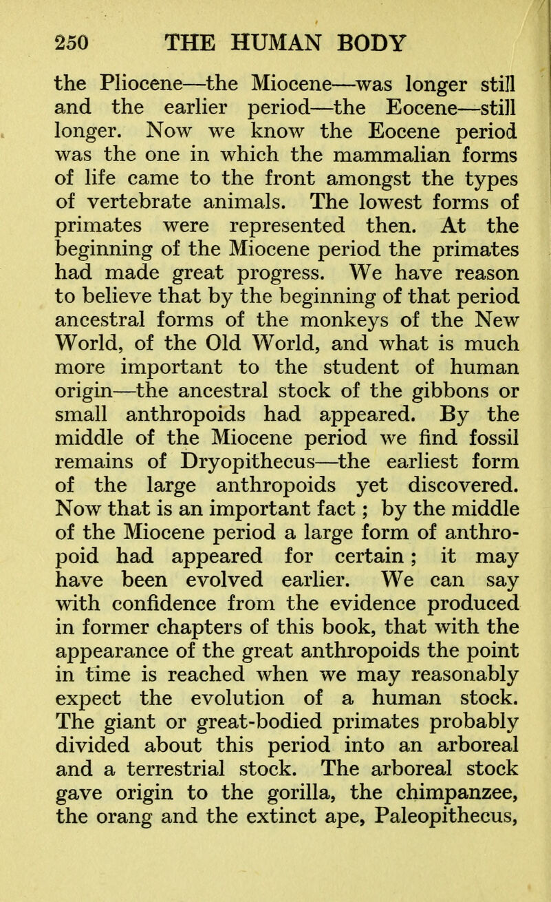 the Pliocene—the Miocene—^was longer still and the earlier period—the Eocene—still longer. Now we know the Eocene period was the one in which the mammalian forms of life came to the front amongst the types of vertebrate animals. The lowest forms of primates were represented then. At the beginning of the Miocene period the primates had made great progress. We have reason to believe that by the beginning of that period ancestral forms of the monkeys of the New World, of the Old World, and what is much more important to the student of human origin—the ancestral stock of the gibbons or small anthropoids had appeared. By the middle of the Miocene period we find fossil remains of Dryopithecus—^the earliest form of the large anthropoids yet discovered. Now that is an important fact; by the middle of the Miocene period a large form of anthro- poid had appeared for certain; it may have been evolved earlier. We can say with confidence from the evidence produced in former chapters of this book, that with the appearance of the great anthropoids the point in time is reached when we may reasonably expect the evolution of a human stock. The giant or great-bodied primates probably divided about this period into an arboreal and a terrestrial stock. The arboreal stock gave origin to the gorilla, the chimpanzee, the orang and the extinct ape, Paleopithecus,