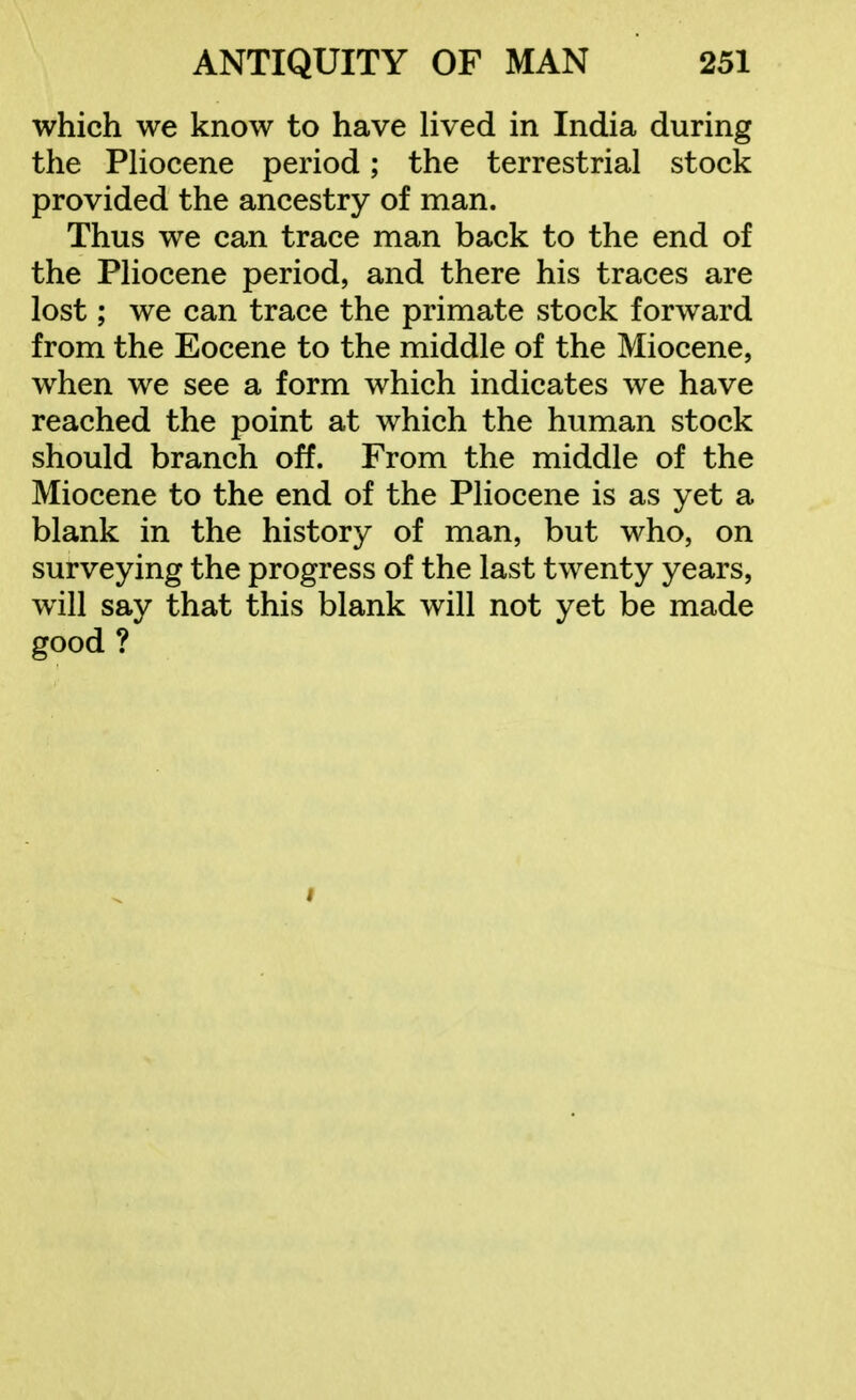 which we know to have lived in India during the Pliocene period; the terrestrial stock provided the ancestry of man. Thus we can trace man back to the end of the Pliocene period, and there his traces are lost; we can trace the primate stock forward from the Eocene to the middle of the Miocene, when we see a form which indicates we have reached the point at which the human stock should branch off. From the middle of the Miocene to the end of the Pliocene is as yet a blank in the history of man, but who, on surveying the progress of the last twenty years, will say that this blank will not yet be made good ? f