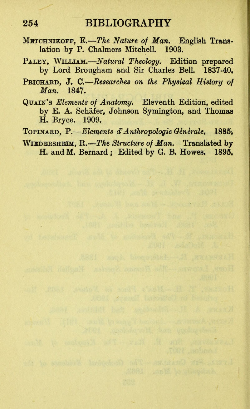 Mbtohnikofp, E.—The Nature of Man. English Trans- lation by P. Chalmers Mitchell. 1903. Palby, William.—Natural Theology. Edition prepared by Lord Brougham and Sir Charles Bell. 1837-40, Pbiohaed, J. C.—Researches on the Physical History of Man. 1847. Qtjain's Elements of Anatomy. Eleventh Edition, edited by E. A. Schafer, Johnson Symington, and Thomas H. Bryce. 1909. TopiNAED, P.—Elements d'Anthropologie OSnerale, 1886i WiEDBRSHBiM, R.—The Structure of Man. Translated by H. and M. Bernard; Edited by G. B. Howes, 1895.