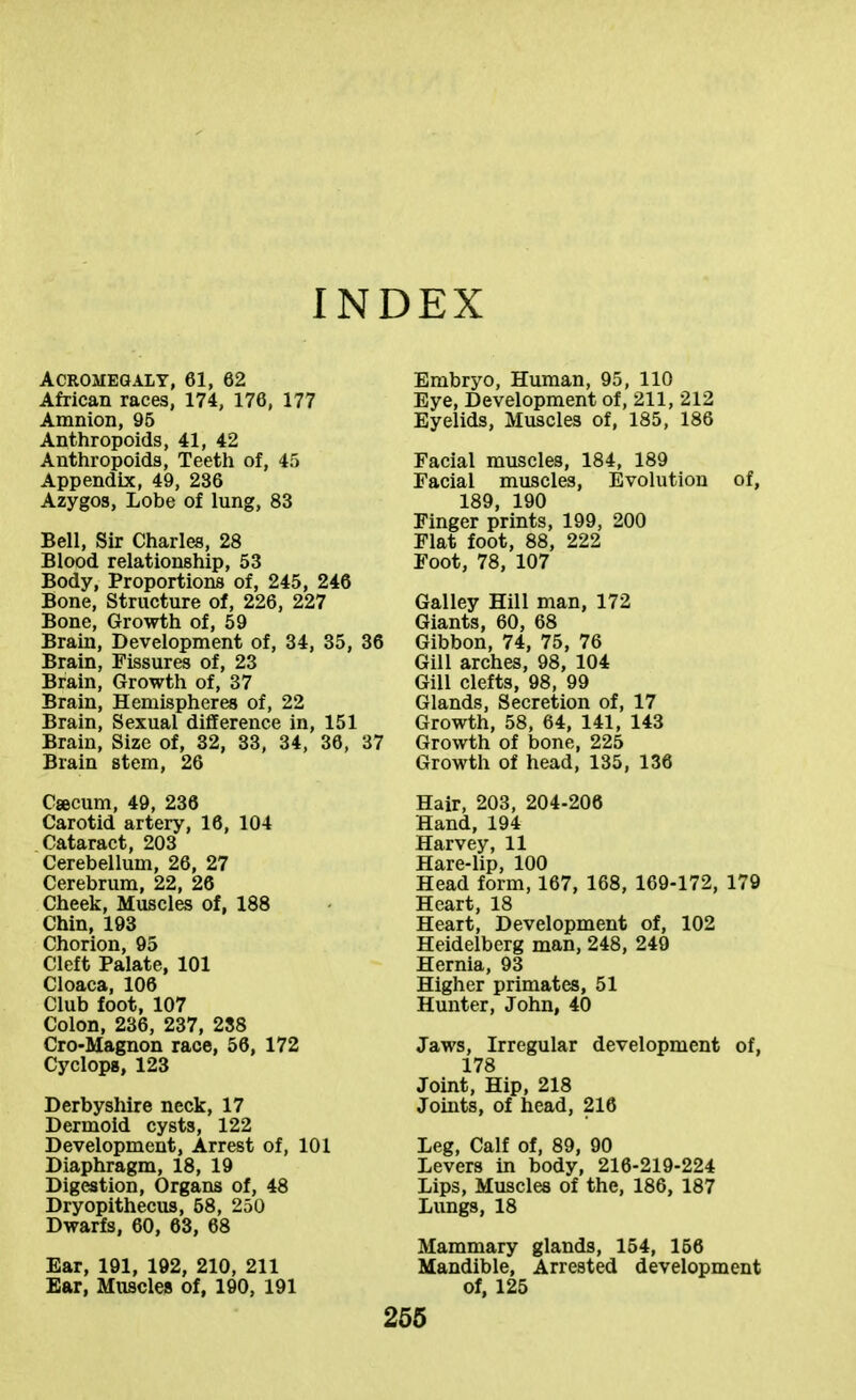INDEX Acromegaly, 61, 62 African races, 174, 176, 177 Amnion, 96 Anthropoids, 41, 42 Anthropoids, Teetli of, 4') Appendix, 49, 236 Azygos, Lobe of lung, 83 Bell, Sir Charles, 28 Blood relationship, 53 Body, Proportions of, 245, 246 Bone, Structure of, 226, 227 Bone, Growth of, 59 Brain, Development of, 34, 35, 36 Brain, Fissures of, 23 Brain, Growth of, 37 Brain, Hemispheres of, 22 Brain, Sexual difference in, 151 Brain, Size of, 32, 33, 34, 36, 37 Brain stem, 26 Caecum, 49, 236 Carotid artery, 16, 104 Cataract, 203 Cerebellum, 26, 27 Cerebrum, 22, 26 Cheek, Muscles of, 188 Chin, 193 Chorion, 95 Cleft Palate, 101 Cloaca, 106 Club foot, 107 Colon, 236, 237, 288 Cro-Magnon race, 56, 172 Cyclops, 123 Derbyshire neck, 17 Dermoid cysts, 122 Development, Arrest of, 101 Diaphragm, 18, 19 Digestion, Organs of, 48 Dryopithecus, 58, 250 Dwarfs, 60, 63, 68 Ear, 191, 192, 210, 211 Bar, Muscles of, 190, 191 Embryo, Human, 95, 110 Eye, Development of, 211, 212 Eyelids, Muscles of, 185, 186 Facial muscles, 184, 189 Facial muscles, Evolution of, 189, 190 Finger prints, 199, 200 Flat foot, 88, 222 Foot, 78, 107 Galley Hill man, 172 Giants, 60, 68 } Gibbon, 74, 75, 76 Gill arches, 98, 104 Gill clefts, 98, 99 Glands, Secretion of, 17 Growth, 58, 64, 141, 143 ' Growth of bone, 225 Growth of head, 135, 136 Hair, 203, 204-206 Hand, 194 Harvey, 11 Hare-lip, 100 Head form, 167, 168, 169-172, 179 Heart, 18 Heart, Development of, 102 Heidelberg man, 248, 249 Hernia, 93 Higher primates, 51 Hunter, John, 40 Jaws, Irregular development of, 178 Joint, Hip, 218 Joints, of head, 216 Leg, Calf of, 89, 90 Levers in body, 216-219-224 Lips, Muscles of the, 186, 187 Lungs, 18 Mammary glands, 154, 156 Mandible, Arrested development of, 125