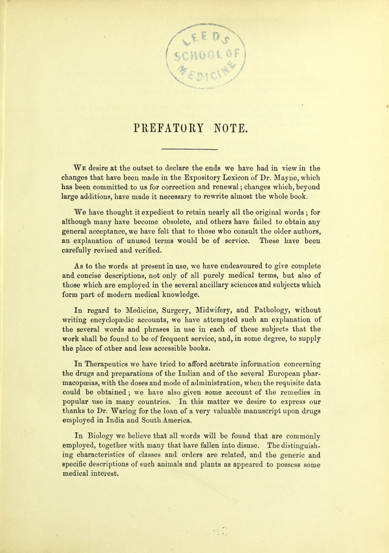 PREFATORY NOTE. We desire at the outset to declare the ends we have had in view in the changes that have been made in the Expository Lexicon of Dr. Mayne, which has been committed to us for correction and renewal; changes which, beyond large additions, have made it necessary to rewrite almost the whole book. We have thought it expedient to retain nearly all the original words ; for although many have become obsolete, and others have failed to obtain any general acceptance, we have felt that to those who consult the older authors, an explanation of unused terms would be of service. These have been carefully revised and verified. As to the words at present in use, we have endeavoured to give complete and concise descriptions, not only of all purely medical terms, but also of those which are employed in the several ancillary sciences and subjects which form part of modern medical knowledge. In regard to Medicine, Surgery, Midwifery, and Pathology, without writing encyclopEedic accounts, we have attempted such an explanation of the several words and phrases in use in each of these subjects that the work shall be found to be of frequent service, and, in some degree, to supply the place of other and less accessible books. In Therapeutics we have tried to afford accurate information concerning the drugs and preparations of the Indian and of the several European phar- macopoeias, with the doses and mode of administration, when the requisite data could be obtained ; we have also given some account of the remedies in popular use in many countries. In this matter we desire to express our thanks to Dr. Waring for the loan of a very valuable manuscript upon drugs employed in India and South America. In Biology we believe that all words will be found that are commonly employed, together with many that have fallen into disuse. The distinguish- ing characteristics of classes and orders are related, and the generic and specific descriptions of such animals and plants as appeared to possess some medical interest.