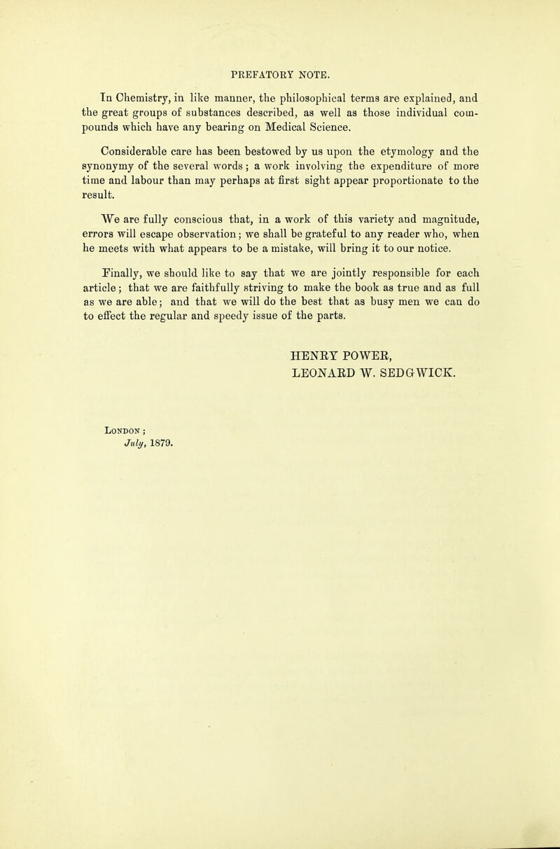 Tn Chemistry, in like manner, the philosophical terms are explained, and the great groups of substances described, as well as those individual com- pounds which have any bearing on Medical Science. Considerable care has been bestowed by us upon the etymology and the synonymy of the several words ; a work involving the expenditure of more time and labour than may perhaps at first sight appear proportionate to the result. We are fully conscious that, in a work of this variety and magnitude, errors will escape observation; we shall be grateful to any reader who, when he meets with what appears to be a mistake, will bring it to our notice. Finally, we should like to say that we are jointly responsible for each article; that we are faithfully striving to make the book as true and as full as we are able; and that we will do the best that as busy men we can do to effect the regular and speedy issue of the parts. HENET POWEE, LEONAED W. SEDGWICK. London ; July, 1879.