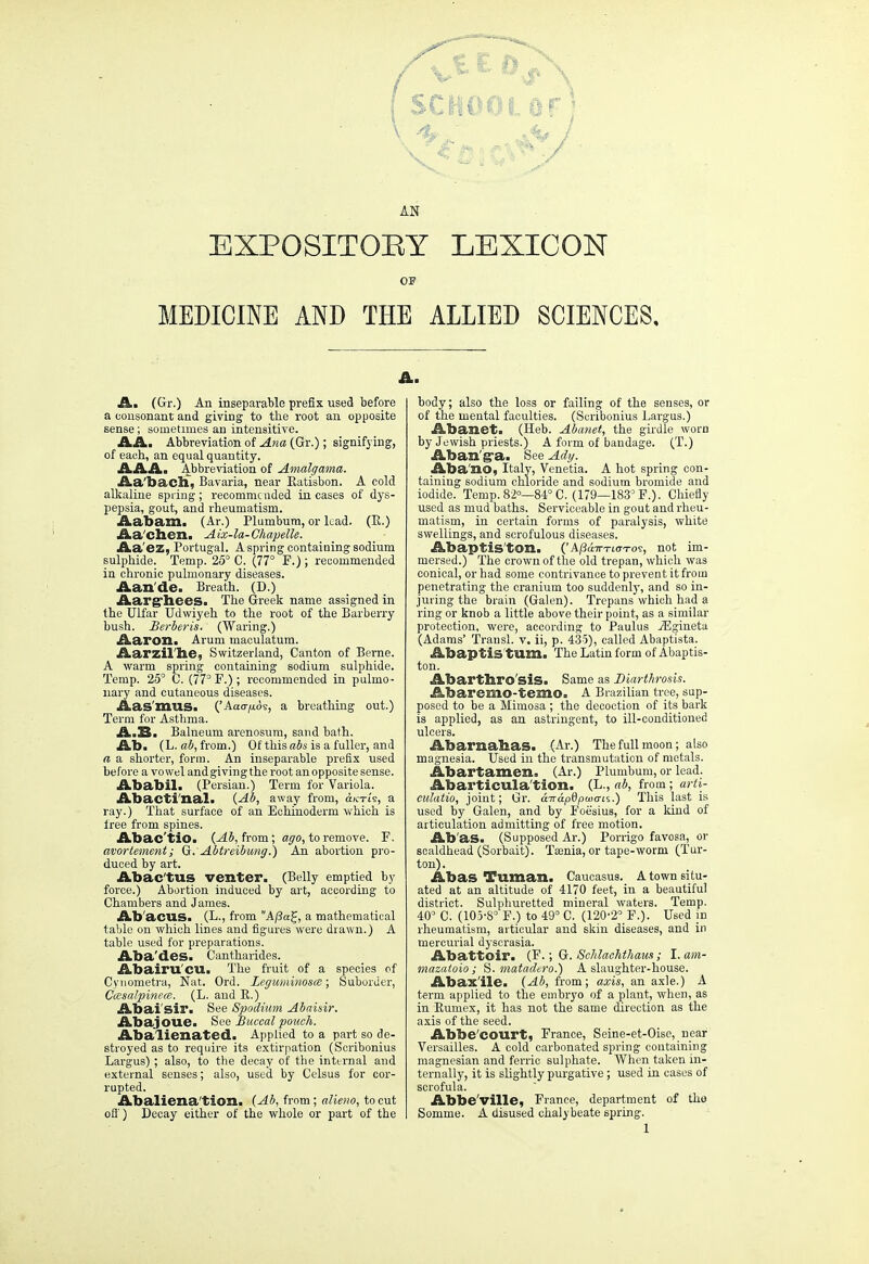 (school or) AN EXPOSITORY LEXICON OF MEDICINE AND THE ALLIED SCIENCES, A. (Gr.) An inseparable prefix used before a consonant and giving to the root an opposite sense; sometimes an intensitive. AAi Abbreviation of Ana (Gr.); signifying, of each, an equal quantity. AAA. Abbreviation of Amalgama. Aa'bach, Bavaria, near Ratisbon. A cold alkaline spring; recommended incases of dys- pepsia, gout, and rheumatism. Aabam. (Ar.) Plumbum, or lead. (E.) Aa'chen. Aix-la-Chapelle. Aa'ez, Portugal. A spring containing sodium sulphide. Temp. 25° C. (77° F.); recommended in chronic pulmonary diseases. Aan'de. Breath. (D.) Aargliees. The Greek name assigned in the Ulfar Udwiyeh to the root of the Barberry bush. Berberis. (Waring.) Aaron. Arum maculatum. Aarzilhe, Switzerland, Canton of Berne. A warm spring containing sodium sulphide. Temp. 25° C. (77°P.); recommended in pulmo- nary and cutaneous diseases. Aas'mus. ('Aaa-fxAs, a breathing out.) Term for Asthma. A.B. Balneum arenosum, sand bath. Ab. (L. ab, from.) Of this abs is a fuller, and a a shorter, form. An inseparable prefix used before a vowel and giving the root an opposite sense. Ababil. (Persian.) Term for Variola. Abacti'nal. (Ab, away from, dx-ris, a ray.) That surface of an Echinoderm which is iree from spines. Abac'tio. (Ab, from; ago, to remove. F. avortement; G.'Abtreibung.) An abortion pro- duced by art. Abac'tus venter. (Belly emptied by force.) Abortion induced by art, according to Chambers and James. Ab acus. (L., from A[ia%, a mathematical table on which lines and figures were drawn.) A table used for preparations. Aba'des. Cantharides. Abairu'CU. The fruit of a species of Cynometra, Nat. Ord. Leguminosce; Suborder, Cce&alpinece. (L. and P.) Abai'sir. See Spodium Abaisir. Abajoue. Sea Buccal pouch. Abalienated. Applied to a part so de- stroyed as to require its extirpation (Scribonius Largus) ; also, to the decay of the internal and external senses; also, used by Celsus for cor- rupted. Abaliena'tion. (Ab, from; alieno, to cut off) Decay either of the whole or part of the A. body; also the loss or failing of the senses, or of the mental faculties. (Scribonius Largus.) Abanet. (Heb. Abajiet, the girdle worn by Jewish priests.) A form of bandage. (T.) Aban'g-a. See Ady. AbanO) Italy, Venetia. A hot spring con- taining sodium chloride and sodium bromide and iodide. Temp. 82—84° C. (179—183° F.). Chiefly used as mud baths. Serviceable in gout and rheu- matism, in certain forms of paralysis, white swellings, and scrofulous diseases. Abaptis'ton. ('A/3a7r-rto-To<r, not im- mersed.) The crown of the old trepan, which was conical, or bad some contrivance to prevent it from penetrating the cranium too suddenly, and so in- juring the brain (Galen). Trepans which had a ring or knob a little above their point, as a similar protection, were, according to Paulus iEgineta (Adams' Transl. v. ii, p. 435), called Abaptiata. Abaptis turn. The Latin form of Abaptis- ton. Abarthro'siS. Same as Diarthrosis. Abaremo-temo. A Brazilian tree, sup- posed to be a Mimosa; the decoction of its bark is applied, as an astringent, to ill-conditioned ulcers. Abarnahas. (Ar.) The full moon; also magnesia. Used in the transmutation of metals. Abartamen. (Ar.) Plumbum, or lead. Abarticula'tion. (L., ab, from ; arti- culatio, joint; Gr. aTrapGptocris.) This last is used by Galen, and by Foe'sius, for a kind of articulation admitting of free motion. Ab'as. (Supposed Ar.) Porrigo favosa, or scaldhead (Sorbait). Taenia, or tape-worm (Tur- ton). Abas Tuman. Caucasus. A town situ- ated at an altitude of 4170 feet, in a beautiful district. Sulphuretted mineral waters. Temp. 40° C. (105-8° F.) to 49° C. (120-2 F.). Used in rheumatism, articular and skin diseases, and in mercurial dyscrasia. Abattoir. (F.; G. Schlachthaus; I.am- mazatoio ; S. matadero.) A slaughter-house. Abax'ile. (Ab, from; axis, an axle.) A term applied to the embryo of a plant, when, as in Eumex, it has not the same direction as the axis of the seed. Abbe'COtirt, France, Seine-et-Oise,_near Versailles. A cold carbonated spring containing magnesian and ferric sulphate. When taken in- ternally, it is slightly purgative; used in cases of scrofula. Abbeville, France, department of tho Soniine. A disused chalybeate spring. 1