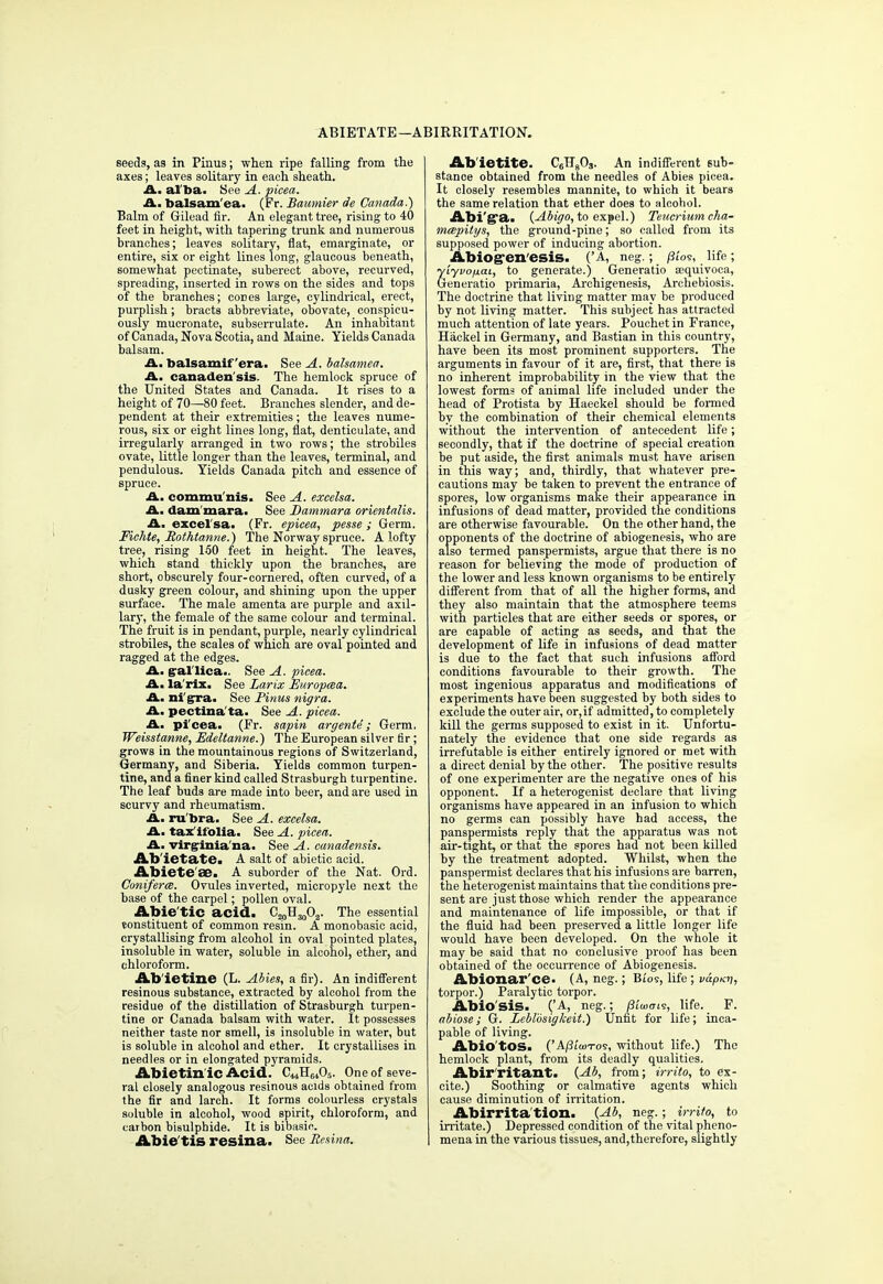 ABIETATE—ABIRRITATION. seeds, as in Pinus; when ripe falling from the axes; leaves solitary in each sheath. A. al ba. See A. picea. A. balsam'ea. (Fr. Baumier de Canada?) Balm of Gilead fir. An elegant tree, rising to 40 feet in height, with tapering trunk and numerous branches; leaves solitary, flat, emarginate, or entire, six or eight lines long, glaucous beneath, somewhat pectinate, suberect above, recurved, spreading, inserted in rows on the sides and tops of the branches; cod es large, cylindrical, erect, purplish; bracts abbreviate, obovate, conspicu- ously mucronate, subserrulate. An inhabitant of Canada, Nova Scotia, and Maine. Yields Canada balsam. A. balsamif 'era. See A. balsamea. A. canaden sis The hemlock spruce of the United States and Canada. It rises to a height of 70—80 feet. Branches slender, and de- pendent at their extremities; the leaves nume- rous, six or eight lines long, flat, denticulate, and irregularly arranged in two rows; the strobiles ovate, little longer than the leaves, terminal, and pendulous. Yields Canada pitch and essence of spruce. A. commu nis. See A. excelsa. A. dammara. See Dammara orientalis. A. excel'sa. (Fr. epicea, pesse; Germ. Fichte, Mothtanne.) The Norway spruce. A lofty tree, rising 150 feet in height. The leaves, which stand thickly upon the branches, are short, obscurely four-cornered, often curved, of a dusky green colour, and shining upon the upper surface. The male amenta are purple and axil- lary, the female of the same colour and terminal. The fruit is in pendant, purple, nearly cylindrical strobiles, the scales of which are oval pointed and ragged at the edges. A. g-allica.. See A. picea. A. la rix. See Larix Europcea. A. ni'g^a. See Pinus nigra. A. pectina'ta. See A. picea. A. pi'cea. (Fr. sapin argente ; Germ, Weisstanne, Edeltanne.) The European silver fir; grows in the mountainous regions of Switzerland, Germany, and Siberia. Yields common turpen- tine, and a finer kind called Strasburgh turpentine. The leaf buds are made into beer, and are used in scurvy and rheumatism. A. rubra. See A. excelsa. A. tax ifolia. See A. picea. A. Virginia na. See A. canadensis. Abietate. A salt of abietic acid. Abiete 88. A suborder of the Nat. Ord. Coniferm. Ovules inverted, micropyle next the base of the carpel; pollen oval. Abie tic acid. C^S^O^. The essential constituent of common resin. A monobasic acid, crystallising from alcohol in oval pointed plates, insoluble in water, soluble in alcohol, ether, and chloroform. Ab'ietine (L. Abies, a fir). An indifferent resinous substance, extracted by alcohol from the residue of the distillation of Strasburgh turpen- tine or Canada balsam with water. It possesses neither taste nor smell, is insoluble in water, but is soluble in alcohol and ether. It crystallises in needles or in elongated pyramids. Abietin ic Acid. C^H^A. One of seve- ral closely analogous resinous acids obtained from the fir and larch. It forms colourless crystals soluble in alcohol, wood spirit, chloroform, and carbon bisulphide. It is bibasic. Abie'tis resina. See liesina. Ab ietite. C6B803. An indifferent sub- stance obtained from the needles of Abies picea. It closely resembles mannite, to which it bears the same relation that ether does to alcohol. Abi'g°a. (Abigo, to expel.) Teucrium cha- mcepitys, the ground-pine; so called from its supposed power of inducing abortion. Abiog-en'esis. ('A, neg.; /3tos, life; yiyvofiai, to generate.) Generatio a;quivoca, Generatio primaria, Archigenesis, Archebiosis. The doctrine that living matter may be produced by not living matter. This subject has attracted much attention of late years. Pouchet in France, Hackel in Germany, and Bastian in this country, have been its most prominent supporters. The arguments in favour of it are, first, that there is no inherent improbability in the view that the lowest forma of animal life included under the head of Protista by Haeckel should be formed by the combination of their chemical elements without the intervention of antecedent life; secondly, that if the doctrine of special creation be put aside, the first animals must have arisen in this way; and, thirdly, that whatever pre- cautions may be taken to prevent the entrance of spores, low organisms make their appearance in infusions of dead matter, provided the conditions are otherwise favourable. On the other hand, the opponents of the doctrine of abiogenesis, who are also termed panspermists, argue that there is no reason for believing the mode of production of the lower and less known organisms to be entirely different from that of all the higher forms, and they also maintain that the atmosphere teems with particles that are either seeds or spores, or are capable of acting as seeds, and that the development of life in infusions of dead matter is due to the fact that such infusions afford conditions favourable to their growth. The most ingenious apparatus and modifications of experiments have been suggested by both sides to exclude the outer air, or,if admitted, to completely kill the germs supposed to exist in it. Unfortu- nately the evidence that one side regards as irrefutable is either entirely ignored or met with a direct denial by the other. The positive results of one experimenter are the negative ones of his opponent. If a heterogenist declare that living organisms have appeared in an infusion to which no germs can possibly have had access, the panspermists reply that the apparatus was not air-tight, or that the spores had not been killed by the treatment adopted. Whilst, when the panspermist declares that his infusions are barren, the heterogenist maintains that the conditions pre- sent are just those which render the appearance and maintenance of life impossible, or that if the fluid had been preserved a little longer life would have been developed. On the whole it may be said that no conclusive proof has been obtained of the occurrence of Abiogenesis. Abionar'ce. (A, neg.; Bios, life ; vdpKV, torpor.) Paralytic torpor. Abio sis. ('A, neg.; fli'mo-i?, life. F. abiose; G. Leblbsigkeit.) Unfit for life; inca- pable of living. Abio tos. ('A/3['ottos, without life.) The hemlock plant, from its deadly qualities. Abirritant. {Ab, from; irrilo, to ex- cite.) Soothing or calmative agents which cause diminution of irritation. Abirrita tion. {Ab, neg. ; irrito, to irritate.) Depressed condition of the vital pheno- mena in the various tissues, and,therefore, slightly