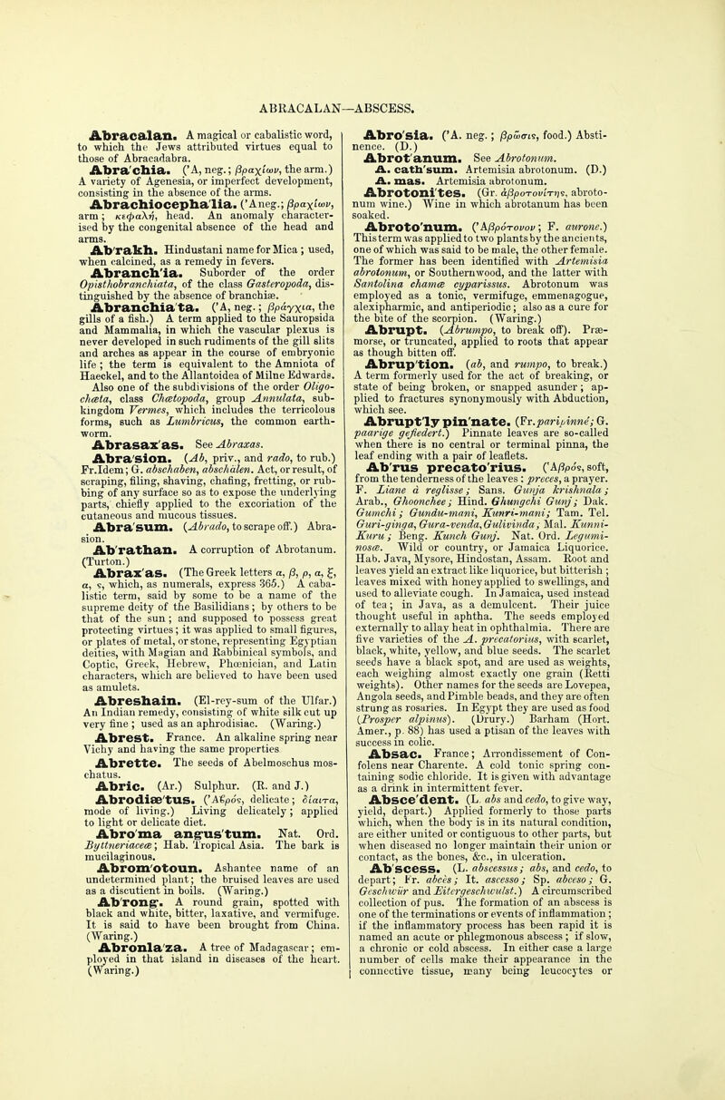 ABRACALAN—ABSCESS. Abracaian. A magical or cabalistic word, to which the Jews attributed virtues equal to those of Abracadabra. Abra'chia. ('A, neg.; fipaxiuv, the arm.) A variety of Agenesia, or imperfect development, consisting in the absence of the arms. Abrachiocephalia. ('Aneg.; j3paxi<»v, arm; Ktcpcihri, head. An anomaly character- ised by the congenital absence of the head and arms. Ab'rakh. Hindustani name for Mica; used, when calcined, as a remedy in fevers. Abrancb'ia. Suborder of the order Opisthobranchiata, of the class Gasteropoda, dis- tinguished by the absence of branchiae. Abrancbia'ta. ('A, neg.; pp&yxia, the gills of a fish.) A term applied to the Sauropsida and Mammalia, in which the vascular plexus is never developed in such rudiments of the gill slits and arches as appear in the course of embryonic life ; the term is equivalent to the Amniota of Haeckel, and to the Allantoidea of Milne Edwards. Also one of the subdivisions of the order Oligo- cheeta, class Chmtopoda, group Annulata, sub- kingdom Vermes, which includes the terricolous forms, such as Lumbricus, the common earth- worm. Abrasax'as> See Abraxas. Abra sion. (Ab, priv., and rado, to rub.) Fr.Idem; G. abschaben, abschdlen. Act, orresult, of scraping, filing, shaving, chafing, fretting, or rub- bing of any surface so as to expose the underlying parts, chiefly applied to the excoriation of the cutaneous and mucous tissues. Abra'sum. {Abrado, to scrape off.) Abra- sion. Abratban. A corruption of Abrotanum. (Turton.) Abrax as. (The Greek letters a, /?, p, a, J, a, s, which, as numei'als, express 365.) A caba- listic term, said by some to be a name of the supreme deity of the Basilidians ; by others to be that of the sun; and supposed to possess great protecting virtues; it was applied to small figures, or plates of metal, or stone, representing Egyptian deities, with Mngian and Rabbinical symbols, and Coptic, Greek, Hebrew, Phoenician, and Latin characters, which are believed to have been used as amulets. Abresbain. (El-rey-sum of the Ulfar.) An Indian remedy, consisting of white silk cut up very fine ; used as an aphrodisiac. (Waring.) Abrest. France. An alkaline spring near Vichy and having the same properties. Abrette. The seeds of Abelmoschus mos- chatus. Abric. (Ar.) Sulphur. (R. and J.) Abrodise'tUS. ('Atpoi, delicate; Stan-a, mode of living.) Living delicately; applied to light or delicate diet. Abro'ma ang-us turn. Nat. Ord. Byttneriacece; Hab. Tropical Asia. The bark is mucilaginous. Abrom'otoun. Ashantee name of an undetermined plant; the bruised leaves are used as a discutient in boils. (Waring.) Ab'rong. A round grain, spotted with black and white, bitter, laxative, and vermifuge. It is said to have been brought from China. (Waring.) Abronla'za. A tree of Madagascar; em- ployed in that island in diseases of the heart. (Waring.) Abro'sia. ('A. neg.; f3pu><ri5, food.) Absti- nence. (D.) Abrot'anum. See Abrotonum. A. cath'sum. Artemisia abrotonum. (D.) A. mas. Artemisia abrotonum. Abrotoni'tes. (Gr. iPpoTOvittis, abroto- num wine.) Wine in which abrotanum has been soaked. AbrotO'num. k(3p6-rovov; F. aurone.) This term was applied to two plants by the ancients, one of which was said to be male, the other female. The former has been identified with Artemisia abrotonum, or Southernwood, and the latter with Santolina chamce cyparissus. Abrotonum was employed as a tonic, vermifuge, emmenagogue, alexipharmic, and antiperiodic; also as a cure for the bite of the scorpion. (Waring.) Abrupt. (Abrumpo, to break off). Prse- morse, or truncated, applied to roots that appear as though bitten off. Abrup'tion. (.ab, and rumpo, to break.) A term formerly used for the act of breaking, or state of being broken, or snapped asunder; ap- plied to fractures synonymously with Abduction, which see. Abrupt ly pin nate. (Fr.parijAnne; G. paarige gejiedert.) Pinnate leaves are so-called when there is no central or terminal pinna, the leaf ending with a pair of leaflets. Ab'rus precato'rius. ('A/fyos, soft, from the tenderness of the leaves : preces, a prayer. F. Liane d reglisse; Sans. Gunja krishnala; Arab., Ghoonchee; Hind. Ghungchi Gunj; Dak. Gumchi; Gundu-mani, Kunri-mani; Tarn. Tel. Guri-ginga, Gura-venda,Gulivinda; Mai. Kunni- Kuru ; Beng. Kunch Gunj. Nat. Ord. Legt/mi- nosce. Wild or country, or Jamaica Liquorice. Hab. Java, Mysore, Hindostan, Assam. Root and leaves yield an extract like liquorice, but bitterish ; leaves mixed with honey applied to swellings, and used to alleviate cough. In Jamaica, used instead of tea; in Java, as a demulcent. Their juice thought useful in aphtha. The seeds employed externally to allay heat in ophthalmia. There are five varieties of the A. precatorius, with scarlet, black, white, yellow, and blue seeds. The scarlet seeds have a black spot, and are used as weights, each weighing almost exactly one grain (Retti weights). Other names for the seeds are Lovepea, Angola seeds, and Pimble beads, and they are often strung as rosaries. In Egypt they are used as food {Prosper alpinus). (Drury.) Barham (Hort. Amer., p. 88) has used a ptisan of the leaves with success in colic. Absac> France; Arrondissement of Con- folens near Charente. A cold tonic spring con- taining sodic chloride. It is given with advantage as a drink in intermittent fever. Absce'dent. (L. abs and cedo, to give way, yield, depart.) Applied formerly to those parts which, when the body is in its natural condition, are either united or contiguous to other parts, but when diseased no longer maintain their union or contact, as the bones, &c, in ulceration. Abscess. (L. abscessus; abs, and cedo, to depart; Fr. abees; It. ascesso; Sp. abceso; G. Gesehwiir and Eitergeselnvulst.) A circumscribed collection of pus. The formation of an abscess is one of the terminations or events of inflammation; if the inflammatory process has been rapid it is named an acute or phlegmonous abscess ; if slow, a chronic or cold abscess. In either case a large number of cells make their appearance in the connective tissue, many being leucocytes or