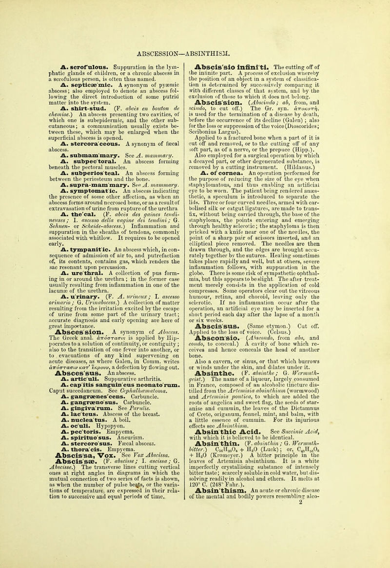 ABSCESSION—. •ABSINTHISM. A. scrofulous. Suppuration in the lym- phatic glands of children, or a chronic abscess in a scrofulous person, is often thus named. A. septicemic. A Bynonym of pyaemic abscess; also employed to denote an abscess fol- lowing the direct introduction of some putrid matter into the system. A. shirt-stud. (F. abces en boulon de chemise.) An abscess presenting two cavities, of which one is subepidermic, and the other sub- cutaneous; a communication usually exists be- tween these, which may be enlarged when the superficial abscess is opened. A. stercoraceous. A synonym of faecal abscess. A. submam mary. See A. mammary. A. subpectoral. An abscess forming beneath the pectoral muscles. A. subperios teal. An abscess forming between the periosteum and the bone. A. supra-mam'mary. See A. mammary. A. symptomat ic. An abscess indicating the presence of some other affection, as when an abscess form s around necrosed bone, or as a result of extravasation of urine from rupture of the urethra A. tbe'cal. (F. abces des gaines tendi- neuses ; I. ascesso della vagine dei tendini; G. Sehnen- or Scheide-abscess.) Inflammation and suppuration in the sheaths of tendons, commonly associated with whitlow. It requires to be opened early. A. tympanitic. An abscess which, in con- sequence of admission of air to, and putrefaction of, its contents, contains gas, which renders the sac resonant upon percussion. A. ure'thral. A collection of pus form- ing in or around the urethra ; in the former case usually resulting from inflammation in one of the lacunae of the urethra. A. urinary. (F. A. urineux; I. ascesso orinario ; G. Urinabscess.) A collection of matter resulting from the irritation excited by the escape of urine from some part of the urinary tract; accurate diagnosis and early opening are here of great importance. AbscesSion. A synonym of Abscess. The Greek anal. biroo-ratTii is applied by Hip- pocrates to a solution of continuity, or contiguity; also to the transition of one fever into another, or to evacuations of any kind supervening on acute diseases, as where Galen, in Comm. writes aTrooTaaiv mt tKpovv, a defection by flowing out. AbSCes'SUS. An abscess. A. artic'uli. Suppurative arthritis. A. cap itis sanguin eus neonato'rum. Caput succedaneum. See Cephalhematoma. A. g-angrraenes'cens. Carbuncle. A. gangraeno sus. Carbuncle. A. gingiva'rum. See Parulis. A. lac'tens. Abscess of the breast. A. nuclea'tus. A boil. A. oc'uli. Hypopyon. A. pec'toris. Empyema. A. spirituo'sus. Aneurism. A. stercoro'sus. Faecal abscess. A. thoracis. Empyema. Abscis'sa, Vox. See Vox Abscissa. Abscis'SSB. (F. abscisse; I. ascissa; G. Abscisse.) The transverse lines cutting vertical ones at right angles in diagrams in which the mutual connection of two series of facts is shown, as when the number of pulse bea_ts, or the varia- tions of temperature are expressed in their rela- tion to successive and equal periods of time.. Abscis'sio infini'ti. The cutting off of the infinite part. A process of exclusion wnereby the position of an object in a system of classifica- tion is determined by successively comparing it with different classes of that system, and by the exclusion of those to which it does not belong. Abscis'sion. (Abscindo; ab, from, and scindo, to cut off.) The Gr. syn. &TroKoiri}, is used for the termination of a disease by death, before the occurrence of its decline (Galen) ; also for the loss or suppression of the voice (D mscorides; Scribonius Largus). Applied to a fractured bone when a part of it is cut off and removed, or to the cutting off of any soft part, as of a nerve, or the prepuce (Hipp.). Also employed for a surgical operation by which a decayed part, or other degenerated substance, is removed by a cutting instrument. (Hildauus.) A. of cornea. An operation performed for the purpose of reducing the size of the eye when staphylomatous, and thus enabling an artificial eye to be worn. The patient being rendered anaes- thetic, a speculum is introduced to separate the lids. Three or four curved needles, armed with car- bolised silk or catgut ligatures, are made to trans- fix, without being carried through, the base of the staphyloma, the points entering and emerging through healthy sclerotic; the staphyloma is then pricked with a knife near one of the needles, the point of a sharp pair of scissors inserted, and an elliptical piece removed. The needles are then drawn through, and the edges are brought accu- rately together by the sutures. Healing sometimes takes place rapidly and well, but at others, severe inflammation follows, with suppuration in the globe. There is some risk of sympathetic ophthal- mia, but this appears to be slight. The after-treat- ment merely consists in the application of cold compresses. Some operators clear out the vitreous humour, retina, and choroid, leaving only the sclerotic. If no inflammation occur after the operation, an artificial eye may be inserted for a short period each day after the lapse of a month or six weeks. AbSCis'SUS. (Same etymon.) Cut off. Applied to the loss of voice. (Celsus.) Abscon'sio. (Ahscondo, from abs, and condo, to conceal.) A cavity of bone which re- ceives and hence conceals the head of another bone. Also a cavern, or sinus, or that which burrows or winds under the skin, and dilates under it. Absinthe. (F. absinthe; G. Wtrmuth- geist.) The name of a liqueur, largely consumed in France, composed of au alcoholic tincture dis- tilled from the Artemisia absinthium (wormwood) and Artemisia pontica, to which are added the roots of angelica and sweet flag, the seeds of star- anise and cummin, the leaves of the Dictamnus of Crete, origanum, fennel, mint, and balm, with a little essence of cummin. For its injurious effects see Absinthism. Absin'thic Acid. See Succinic Acid, with which it is believed to be identical. Absin thin. (F. absinthin; G. Wermuth- bitter.) C^ll^Oi + H20 (Luck); or, C10H5BOs + H20 (Kromeyer.) A bitter principle in the leaves of Artemisia absinthium. It is a white imperfectly crystallising substance of intensely bitter taste; scarcely soluble in cold water, but dis- solving readilvin alcohol and ethers. It melts at 120° C. (248°Fahr.). Absin'thism. An acute or chronic disease of the mental and bodily powers resembling alco- 2