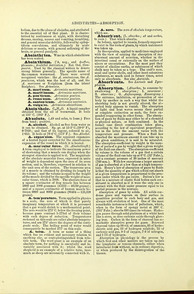 ABSLNT HI TES—A BSOE PTION. holism, due to the abuse of absinthe, and attributed to the essential oil of that plant. It is charac- terised by restlessness at night, with disturbing dreams, snoring, nausea and vomiting, trembling, and general muscular debility, followed by epilep- tiform convulsions, and ultimately by acute delirium or mania, with general softening of the brain, or general paralysis. Absinthl'tes. Wine in which absinthium has been soaked. Absinthium. ('A, neg., and ^ivOos, pleasure; doubtful derivation.) Nat. Ord. Com- posites. Used by the classical writers to denote strong bitters generally. The specific name of the common wormwood. There were several recognised varieties : the A. santonicum, the A. ponticum, which was the best of all, and the A. marinum or Soriphium (from the island Seriphos). See Artemisia. A. mari num. Artemisia maritima. A. marif imum. Artemisia maritima. A. pon'ticum- Artemisia pontica. A. roma num. Artemisia pontica. A. santon ieum. Artemisia santonica. A. vulga're. Artemisia absinthium. Absin thole. C10H16O. A liquid camphor obtained from the oil of wormwood. It boils at 195° C. (383° F.). Ab solute. {Ab and solvo, to loose.) Free from bond; positive. A. alcobol. Alcohol as free from water as it can be obtained. Sp. gr. at 15-5° 0.(59-9° F), 0- 7938; and that of its vapour, referred to air, 1- 613. It boils at 78-4° C. (173° F.). See Alcohol. A. expan'sion. The apparent expansion of a heated liquid corrected for the simultaneous expansion of the vessel in which it is heated. A. mus'cular force. (G. Absohdkraft.) A term employed to indicate the maximum power of shortening that a muscle can display when the strongest stimulus is applied to it. The magnitude of the absolute muscular force, expressed in units of weight is dependent upon the area of its cross section, and is, therefore, expressed in relation to the unit area of the section. The transverse area of a muscle is obtained by dividing its length by its volume; and the volume is equal to the weight of the muscle divided by the specific weight of mus- cular tissue, which is 1058. The absolute force of a square centimeter of frog muscle lies between 2800 and 3000 grammes (43232 — 46230 grains); and of a square centimeter of human muscle be- tween 6000 and 8000 grammes (86464 — 123,520 grains). A. tem perature. Term applied in physics to a scale, the zero of which is that purely imaginary temperature at which it is presumed that a gas would shrink to a mathematical point. The zero would be 273° C. below the freezing point, because gases contract l-273rd of their volume with each degree of reduction. Temperatures reckoned on this scale are called absolute tempera- tures, and are 273° above the degrees of the centi- grade scale. The boiling point of water would consequently be marked 373° on this scale. A. term. A term or name of a thing which has no evident and necessary relation to anything else, as contradistinguished from rela- tive term. The word plant is an example of an absolute term, for nothing is essentially and in- variably associated with it; whilst the word shepherd is an example of a relative term, inas- much as sheep are necessarily connected with it. A. zero. The zsroof abiolute temperature, which see. Ahsorb'ent. (L. absorbeo ; ab and sorbeo, to suck.) That which absorbs. In botany, applied to vessels, formerly supposed to exist in the roots of plants, by which nutriment was taken up. In therapeutics, applied to medicines employed with the view of causing the absorption of any abnormal amount of secretion, whether in the intestinal canal or externally on the surface of ulcers or excoriations. For the most part they consist of alkaline earths, or substances of which chalk may be taken as a type. The crab's eyes, snail and oyster shells, and other inert calcareous substances, so much used in former times, acted only as absorbents. See also Antacids. Absorb'entS. See Lacteals and Lym- phatics. Absorp'tion. {Absorbeo, to consume by swallowing. F. absorption; I. assorzione; S. absorcion; G. Aufsaugung, Einsaugung.) The entrance, imbibition, or permeation of one body by another in such a way that whilst the absorbing body is not greatly altered, the ab- sorbed body appears to vanish. The absorption of light and heat waves means their partial or complete extinction as such, the force ex- pended reappearing in other forms. The absorp- tion of gases by fluids may either be of a chemical or physical nature, or both combined. In the former case direct combination takes place, according to the law of equivalent proportions; but in the latter the amount varies with the temperature and pressure. When a fluid has absorbed the maximum amount it can take up in the given conditions, it is said to be saturated. The absorption-coefficient by weight is the num- ber of parts of a gas by weight that a given weight of the fluid can absorb. The absorption-coefficient by volume is the volume of a gas that a certain volume of the fluid can take up at 0° C. (32° Fahr.), and a constant pressure of 30 inches of mercury (760 mm.). Withfew exceptions a larger amount of gas is absorbed at a low than at a high tempera- ture. Henry's law of absorption of gases b}- fluids is that the quantity of gas which a fluid can absorb at a given temperature is proportional to the pres- sure under which the gas exists. Dalton's law is that in a mixture of elastic fluid bodies each con- stituent is absorbed as if it were the only one in contact with the fluid under pressure equal to its partial pressure in the mixture. Absorption of gases by solids. All solids con- dense gases and vapours on their surface in quantities peculiar to each body and gas, and always with evolution of heat. One of the most remarkable instances is that of palladium, which, when in the form of spongy metal at 200° C. (392° Fahr.) absorbs 686 times its volume. Hydro- gen passes through solid platinum at a white heat like a sieve, as does carbonic oxide through glow- ing iron. Carbon in the form of charcoal has re- markable absorptive power for gases. Boxwood charcoal takes up 90 vol. of ammonia, 85 of hydro- chloric acid gas, 55 of hydrogen sulphide, 35 of carbonic acid gas, 93 of oxygen, 7-5 of nitrogen, and 1-75 of hydrogen. Absorption in physiology is the process by which food and other matters are taken up into the lymphatic or venous channels, either when introduced from without, as in ordinary digestion, or when produced by the disintegration of tha tissues.