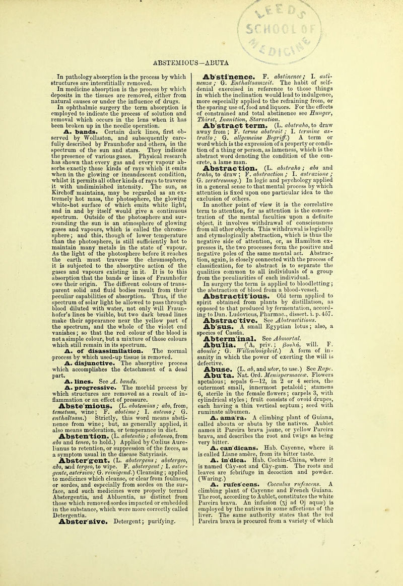 X ^OtcV^y ABSTEMI0 US—ABUTA In pathology absorption is the process by which structures are interstitially removed. In medicine absorption is the process by which deposits in the tissues are removed, either from natural causes or under the influence of drugs. In ophthalmic surgery the term absorption is employed to indicate the process of solution and removal which occurs in the lens when it has been broken up in the needle operation. A. bands. Certain dark lines, first ob- served by Wollaston, and subsequently care- fully described by Fraunhofer and others, in the spectrum of the sun and stars. They indicate the presence of various gases. Physical research has shown that every gas and every vapour ab- sorbs exactly those kinds of rays which it emits when in the glowing or incandescent condition, whilst it permits all other kinds of rays to traverse it with undiminished intensity. The sun, as Kirchoff maintains, may be regarded as an ex- tremely hot mass, the photosphere, the glowing white-hot surface of which emits white light, and in and by itself would give a continuous spectrum. Outside of the photosphere and sur- rounding the sun is an atmosphere of glowing gases and vapours, which is called the chromo- sphere ; and this, though of lower temperature than the photosphere, is still sufficiently hot to maintain many metals in the state of vapour. As the light of the photosphere before it reaches the earth must traverse the chromosphere, it is subjected to the absorptive action of the gases and vapours existing in it. It is to this absorption that the bands or lines of Fraunhofer owe their origin. The different colours of trans- parent solid and fluid bodies result from their peculiar capabilities of absorption. Thus, if the spectrum of solar light be allowed to pass through blood diluted with water, not only will Fraun- hofer's lines be visible, but two dark broad lines make their appearance near the yellow part of the spectrum, and the whole of the violet end vanishes; so that the red colour of the blood is not a simple colour, but a mixture of those colours which still remain in its Bpeetrum. A. of disassimilation. The normal ■process by which used-up tissue is removed. A. disjunctive. The absorptive process which accomplishes the detachment of a dead part. A. lines. See A. bands. A. progressive. The morbid process by which structures are removed as a result of in- flammation or an effect of pressure. Abste mious^ (L. abstemius; abs, from, temetum, wine; F. absteme ; I. astemo; G. enthaltsam.) Strictly, this word means absti- nence from wine; but, as generally applied, it also means moderation, or temperance in diet. Abstention. (L. abstentio; absteneo, from abs and teneo, to hold.) Applied by Coelius Aure- lianus to retention, or suppression of the faeces, as a symptom usual in the disease Satyriasis. Abster'g'ent. (L. abstergens; abstergeo, abs, and tergeo, to wipe. F. abstergent; I. aster- gente, astersivo; G. reinigend.) Cleansing; applied to medicines which cleanse, or clear from foulness, or sordes, and especially from sordes on the sur- face, and such medicines were properly termed Abstergentia, and Abluentia, as distinct from those which removed sordes impacted or embedded in the substance, which were more correctly called Detergentia. Abster'sive. Detergent; purifying. Abstinence. F. abstinence; I. asli- nenza; G. Enthaltsamzeit. The habit of self- denial exercised in reference to those things in which the inclination would lead to indulgence, more especially applied to the refraining from, or the sparing use of, food and liquors. For the effects of constrained and total abstinence see Hunger, Thirst, Inanition, Starvation. Ab Stract term. (L. abstraho, to draw away from ; F. terme abstrait; I. termine as- tratto; G. allgemeine Begriff.) A term or word which is the expression of a property or condi- tion of a thing or person, as lameness, which is the abstract word denoting the condition of the con- crete, a lame man. Abstrac tion. (L. abstraho ; abs and traho, to draw; F. abstraction ; I. astrazione ; G. zerstreuung.) In logic and psychology applied in a general sense to that mental process by which attention is fixed upon one particular idea to the exclusion of others. In another point of view it is the correlative term to attention, for as attention is the concen- tration of the mental faculties upon a definite object, it involves withdrawal of consciousness from all other objects. This withdrawal is logically and etymologically abstraction, which is thus the negative side of attention, or, as Hamilton ex- presses it, the two processes form the positive and negative poles of the same mental act. Abstrac- tion, again, is closely connected with the process of classification, for to abstract is to separate the qualities common to all individuals of a group from the peculiarities of each individual. In surgery the term is applied to bloodletting; the abstraction of blood from a blood-vessel. AbStractit'iOUS. Old term applied to spirit obtained from plants by distillation, as opposed to that produced by fermentation, accord- ing to Dan. Ludovicus, Pharmac, dissert, i. p. 457. Abstractive. See Abstractitious. Ab'SUS. A small Egyptian lotus; also, a species of Cassia. Abterm'inal. See Ahnortal. Abulia. ('A, priv.; jSov\v, will. F. aboulie; G. Willenlosigkeit.) A form of in- sanity in which the power of exerting the will is defective. Abuse. (L. ab, and utor, to use.) See Rape. Abu'ta. Nat. Ord. Menispermacem. Flowers apetalous; sepals 6—12, in 2 or 4 series, the outermost small, innermost petaloid; stamens 6, sterile in the female flowers; carpels 3, with cylindrical styles ; fruit consists of ovoid drupes, each having a thin vertical septum; seed with ruminate albumen. A. ama'ra. A climbing plant of Guiana, called abouta or abuta by the natives. Aublet names it Pareira brava jaune, or yellow Pareira brava, and describes the root and twigs as being very bitter. A. can'dicans. Hab. Cayenne, where it is called Liane amere, from its bitter taste. A. in'dica. Hab. Cochin-China, where it is named Cay-sot and Cay-gam. The roots and leaves are febrifuge in decoction and powder. (Waring.) A. rufes'cens. Cocculus rufescens. A climbing plant of Cayenne and French Guiana. The root, according to Aublet, constitutes the white Pareira brava. An infusion (3j ad Oj aqusc) is employed by the natives in some affections of the liver. The same authority states that the red Pareira brava is procured from a variety of which