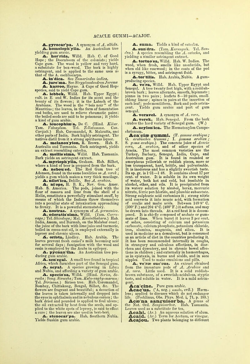 ACACIjE GUMMI—ACAJOU. A. gyrocar'pa. A synonym of A. albida. A. homoloph'ylla. An' Australian tree yielding gum arabic. A. bor'rida, Willd. Hab. C. of Good Hope ; the Doornboom of the colonists; yields Cape gum. The wood is yellow and very hard, a substitute for box-wood. The bark is highly astringent, and is applied to the same uses as that of the A. cochliocarpa. A. in'dica. See Tamarbidm indica. A. jure'ma. See Stryphnodendron Jurema A. karroo, Hayne. A Cape of Good Hope species, said to yield Cape gum. A. lebbek, Willd. Hab. Upper Egypt; cult, in E. and W. Indies for its scent and the beauty of its flowers ; it is the Labach of the Arabians. The wood is the boisnoir of the Mauritius; the leaves, in the form of fomentation and baths, are used to relieve rheumatic pains; the boiled seeds are said to be poisonous; it yields a kind of gum arabic. A. leucophloea, De C. (Hind. Kikar. Tam. Yelvaylum. Tel. Ttllatumma. Can. Carijali.) Hab. Coromandel, S. Mahratta, and other parts of India. Bark highly astringent. The natives distil from it a strong spirituous liquor. A. melanox ylon, K. Brown. Hab. S. Australia and Tasmania. Bark astringent, yields an extract resembling catechu. A. mollis sima, Willd. Hab. Tasmania. Bark yields an astringent extract. A. myriopb'ylla, Graham. Hab. Silhet, where a kind of beer is prepared from the bark. A. nebou'ed. The Red Gum tree of Adanson, found in the same localities as A. verek ; yields a gum which makes a very thick mucilage. A. nilot'ica, Delille. See A. arabica. A. ni'ops, H. B. K., Nov. Gen. Amer. Hab. S. America. The pods, joined with the flour of cassava and lime from the shell of a Helix, constitute a powerfully stimulant snuff, by means of which the Indians throw themselves into a peculiar state of intoxication approaching to frenzy. It is a powerful sternutatory. A. nostras. A synonym of A. germanica. A. odoratis'sima, Willd. (Tam. Curru- vaga; Tel. Shinduga; Mai, Kaninthakara.) Hab. India, Assam, and Burmah, on the Malabar coast; the juice of the bark with lime juice and turmeric, boiled in cocoa-nut oil, is employed externally in leprosy and chronic ulcers. A. orfota, Lindley. Hab. Arabia. The leaves prevent fresh camel's milk becoming acid for several days ; fumigation with the wood and resin is employed by the Arabs in epilepsy. A. pycnan'tba. An Australian tree pro- ducing gum arabic. A. Sen egal. A small tree found in tropical Africa, which furnishes part of the Senegal gum. A. seyal. A species growing in Libya and Nubia, and affording a variety of gum arabic. A. specio'sa, Willd. (Hind. Striss, Se- reeka ; Beng. Sireesha; Tam. Kalu-vaghy-marum; Tel. Dirisana.) Sirissa tree. Hab. Coromandel, Bombay, Chittakong, Bengal, Silhet, &c. The flowers are fragrant and beautiful; a decoction of the leaves is taken internally and dropped into the eyes in ophthalmia and in nebulous cornea; the bark dried and pounded is applied to foul ulcers; the oil extracted by heat from the seeds, and ap- plied to the white spots of leprosy, is said to effect a cure ; the leaves are also used in beri-beri. A. stenocar'pa. Hab. Southern Nubia. Yields Suakin gum arabic. A. suma. Fields a kind of catechu. A. sun'dra. (Tam. Karungali. Tel. Sitn- dra.) A species resembling the A. catechu, and yielding a similar astringent extract. A. tortuo'sa, Willd. Hab. W. Indies. The wood, when fresh, smells like assafoetida, but when old like rosewood; in the coats of the pod is a syrupy, bitter, and astringent fluid. A. tor'tilis. Hab. Arabia, Nubia. A gum- producing species. A. ve'ra, Willd. Hab. Upper Egypt and Senegal. A tree twenty feet high, with a reddish- brown bark ; leaves alternate, smooth, bipinnate ; pinna? in two pairs; leaflets 8—10 pairs, small, oblong linear ; spines in pairs at the insertion of each leaf; podsmoniliform. Bark and pods astrin- gent. Yields gum arabic and part of gum Senegal. A. veravel. A synonym of A. vera. A. verek. Hab. Senegal. From the bark exudes the hard variety of Senegal gum. (W.) A, zeylon'ica. The Haematoxylon Campe- chrianum. Aca'ciae g'ummi. (P. gimme arabique; G. arabisches Gummi; I. gomma arabica; S. goma arabiga.) The concrete juice of Acacia vera, A. arabica, and of other species of Acacia. The most common varieties are the Turkey, Barbary, Senegal, India, Cape, and Australian gum. It is found in rounded or amorphous yellowish or reddish pieces, more or less transparent, hard, brittle, and pulverisable. It is inodorous and has a slightly sweetish taste. Its sp. gr. is 1*31—148. It contains about 17 per cent, of water. It is soluble in its own weight of water, both hot and cold, but insoluble in alcohol, ether, and oils. It is precipitated from its watery solution by alcohol, borax, mercuric nitrate, ferric pen hloride, and plumbic subacetate. Strong sulphuric acid carbonises it; strong nitric acid converts it into mucic acid, with formation of oxalic and malic acids. Between 148'S'3 C. (300° F.) and 204-4° C. (400° F.) it softens, and may be drawn into threads. At a red heat it is decom- posed. It is chiefly composed of arabate or gum- mate of lime. When burnt it leaves 3 per cent, of ashes, consisting of calcium and potassium carbonate, calcium phosphate, potassium chloride, iron, alumina, magnesia, and silica. It is used in medicine as a demulcent, but is consumed as an article of diet in the countries producing it. It has been recommended internally in coughs, in strangury and calculous affections, in diar- rhoea and dysentery, and in chronic bowel affec- tions in children ; and externally in haemorrhages, as in epistaxis, in burns and scalds, and in sore nipples. Used to make emulsions and pills. A. ve'rae sue'eus. An extract obtained from the immature pods of A. Arabica and A. vera. Little used. It is a solid reddish- brown substance, of a sweetish-acidulous, styptic taste, and soluble in water. It is a mild astrin- gent. Aca'cine. Pure gum arabic. Acac'us. ('A, neg.; (ca/cds, evil.) Harm- less; applied to diseases which do not endanger life. (Peehlinus, Obs. Phys. Med. L 71, p. 188.) Acae'na sang-uisor ba. A genus of the Nat. Ord. Sanguisorbea. Hab. Tasmania. Leaves used as a substitute for tea. Acahi. (Ar.) An aqueous solution of alum. Acaid. (Ar.) Term for Acetum, or vinegar. Acajou. Two plants belonging to different