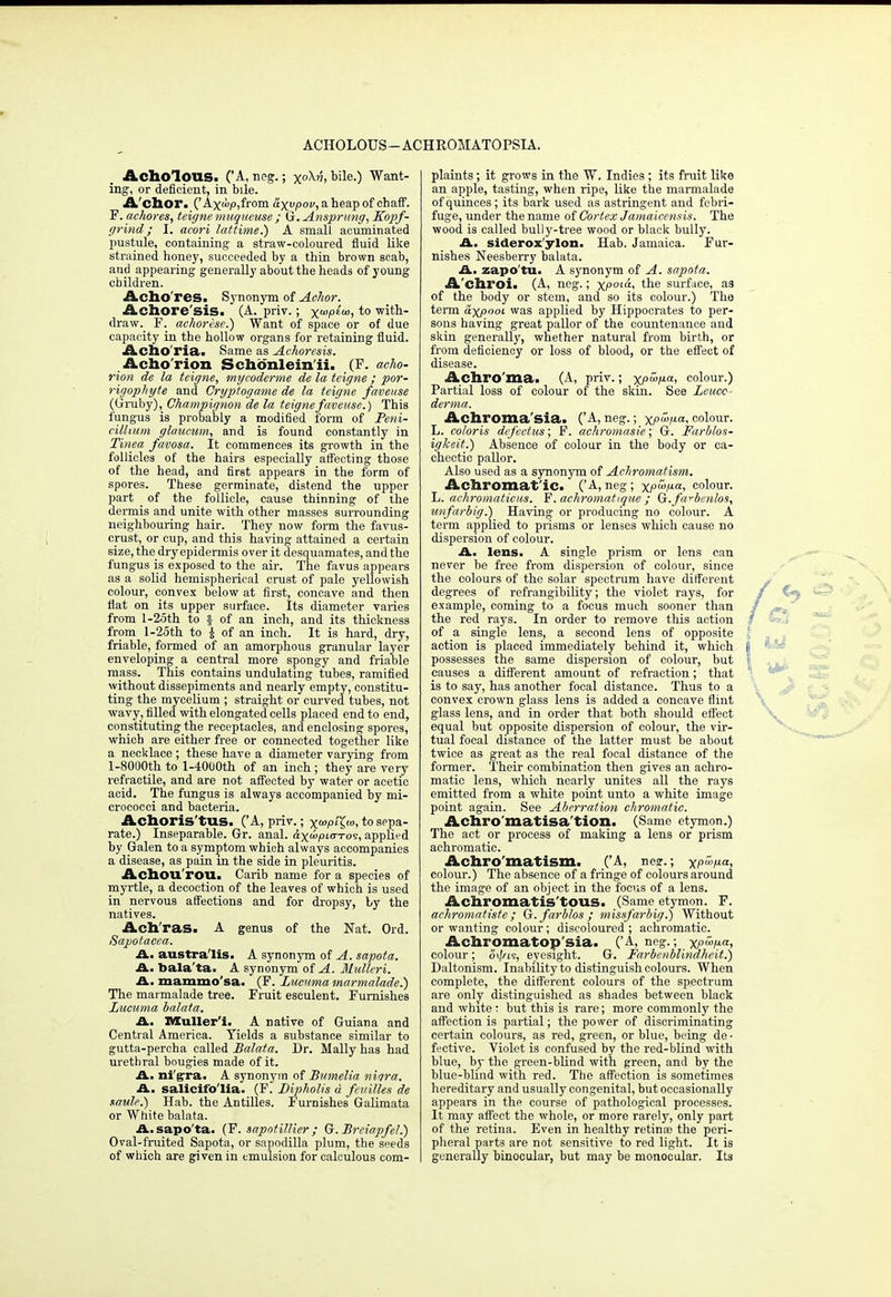 ACHOLOUS—ACHROMATOPSIA. Acholous. ('A, neg.; x°M> b'le0 Want- ing, or deficient, in bile. A'chor. (' Axw;o,from axvpov, a heap of chaff. F. achores, teigne maqueuse ; G.Ansprung, Kopf- grind; I. acori lattime.) A small acuminated pustule, containing a straw-coloured fluid like strained honey, succeeded by a thin brown scab, and appearing generally about the heads of young children. Acho res. Synonym of Achor. Achore'sis. (A. priv.; xa'i0£'m> to with- draw. F. achorese.) Want of space or of due capacity in the hollow organs for retaining fluid. Acho'ria. Same as Achoresis. Acho'rion Schoenleinii. (F. acho- rion de la teigne, mycoderme de la teigne ; por- rigophyte and Cryptogame de la teigne faveuse (Gruhj), Champignon de la teigne faveuse.) This fungus is probably a modified form of Peril- cillium glaucum, and is found constantly in Tinea favosa. It commences its growth in the follicles of the hairs especially affecting those of the head, and first appears in the form of spores. These germinate, distend the upper part _ of the follicle, cause thinning of the dermis and unite with other masses surrounding neighbouring hair. They now form the favus- crust, or cup, and this having attained a certain size, the dry epidermis over it desquamates, and the fungus is exposed to the air. The favus appears as a solid hemispherical crust of pale yellowish colour, convex below at first, concave and then fiat on its upper surface. Its diameter varies from l-25th to §• of an inch, and its thickness from l-25th to £ of an inch. It is hard, dry, friable, formed of an amorphous granular layer enveloping a central more spongy and friable mass. This contains undulating tubes, ramified without dissepiments and nearly empty, constitu- ting the mycelium ; straight or curved tubes, not wavy, filled with elongated cells placed end to end, constituting the receptacles, and enclosing spores, which are either free or connected together like a necklace ; these have a diameter varying from l-8000th to l-4000th of an inch ; they are very refiactile, and are not affected by water or acetic acid. The fungus is always accompanied by mi- crococci and bacteria. Achoris'tUS. ('A, priv.; xo>p/£<o, to sepa- rate.) Inseparable. Gr. anal. &xu>pLo-ro<s, applied by Galen to a symptom which always accompanies a disease, as pain in the side in pleuritis. Achou rou. Carib name for a species of myrtle, a decoction of the leaves of which is used in nervous affections and for dropsy, by the natives. Ach'ras. A genus of the Nat. Ord. Sapotacea. A. austra'lis. A synonym of A. sapota. A. balata. A synonym of A. Mulleri. A. mammo'sa. (F. Lucnma marmalade!) The marmalade tree. Fruit esculent. Furnishes Lucuma balata. A. Muller'i. A native of Guiana and Central America. Yields a substance similar to gutta-percha called Balata. Dr. Mally has had urethral bougies made of it. A. nigra. A synonym of Bumelia niqra. A. salicifo'lia. (F. Bipholis a feuilles de saule.) Hab. the Antilles. Furnishes Galimata or White balata. A.sapo'ta. (F. sapntillier ; G. Breiapfel.) Oval-fruited Sapota, or sapodilla plum, the seeds of which are given in emulsion for calculous com- plaints ; it grows in the W. Indies ; its fruit like an apple, tasting, when ripe, like the marmalade of quinces; its bark used as astringent and febri- fuge, under the name of Cortex Jamaicensis. The wood is called bully-tree wood or black bully. A. siderox'ylon. Hab. Jamaica. Fur- nishes Neesberry balata. A. zapo'tu- A synonym of A. sapota. A'chroi. (A, neg.; XPol<*< tne surface, as of the body or stem, and so its colour.) The term axpoot was applied by Hippocrates to per- sons having great pallor of the countenance and skin generally, whether natural from birth, or from deficiency or loss of blood, or the effect of disease. Achro'ma. (A, priv.; xP&p-a, colour.) Partial loss of colour of the skin. See Leuce- derma. Achroma'sia. ('A, neg.; xp<Pa^ colour. L. coloris defectus; F. achromasie; G. Farblos- igkeit.) Absence of colour in the body or ca- chectic pallor. Also used as a synonym of Achromatism. Achromatic. ('A,neg; xp<P-a, colour. L. achromaticus. F. achromatiqiie ; Q.farbenlos, unfarbig.) Having or producing no colour. A term applied to prisms or lenses which cause no dispersion of colour. A. lens. A single prism or lens can never be free from dispersion of colour, since the colours of the solar spectrum have different degrees of refrangibility; the violet rays, for example, coming to a focus much sooner than the red rays. In order to remove this action of a single lens, a second lens of opposite action is placed immediately behind it, which possesses the same dispersion of colour, but causes a different amount of refraction; that is to say, has another focal distance. Thus to a convex crown glass lens is added a concave flint glass lens, and in order that both should effect equal but opposite dispersion of colour, the vir- tual focal distance of the latter must be about twice as great a3 the real focal distance of the former. Their combination then gives an achro- matic lens, which nearly unites all the rays emitted from a white point unto a white image point again. See Aberration chromatic. Achro matisa tion, (Same etymon.) The act or process of making a lens or prism achromatic. Achromatism. ('A, nea-.; xp^p-*, colour.) The absence of a fringe of colours around the image of an object in the focus of a lens. Achromatis'tOUS. (Same etymon. F. achromatiste; Gr.farblos; missfarbig.) Without or wanting colour; discoloured ; achromatic. Achromatop sia. ('A, neg.; xp<m«> colour; oi/^is, eyesight. G. Farbenblindheit.) Daltonism. Inability to distinguish colours. When complete, the different colours of the spectrum are only distinguished as shades between black and white: but this is rare; more commonly the affection is partial; the power of discriminating certain colours, as red, green, or blue, being de • fective. Violet is confused by the red-blind with blue, by the green-blind with green, and by the blue-blind with red. The affection is sometimes hereditary and usually congenital, but occasionally appears in the course of pathological processes. It may affect the whole, or more rarely, only part of the retina. Even in healthy retinae the peri- pheral parts are not sensitive to red light. It is generally binocular, but may be monocular. Its