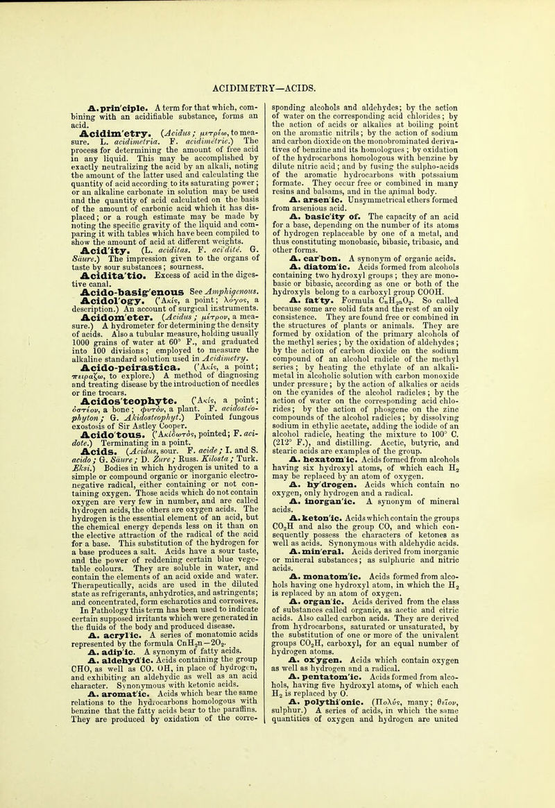 ACIDIM ETEY—ACIDS. A. prin'ciple. A term for that which, com- bining with an acidifiable substance, forms an acid. Acidim'etry. {Ac'idus; fitTplw, to mea- sure. L. acidimetria. F. acidimetrie.) The process for determining the amount of free acid in any liquid. This may be accomplished by exactly neutralizing the acid by an alkali, noting the amount of the latter used and calculating the quantity of acid according to its saturating power; or an alkaline carbonate in solution may be used and the quantity of acid calculated on the basis of the amount of carbonic acid which it has dis- placed ; or a rough estimate may be made by noting the speci6c gravity of the liquid and com- paring it with tables which have been compiled to show the amount of acid at different weights. Acid'ity. (!<• aciditas. F. aci'dite. G. Sdure.) The impression given to the organs of taste by sour substances; sourness. Acidita'tio. Excess of acid in the diges- tive canal. Acido-basig-'enous See AmpMc/enous. Acidol osi/y. ('A/as, a point; Xoyos, a description.) An account of surgical instruments. Acidom'eter. (Acidus ; pi-rpov, a mea- sure.) A hydrometer for determining the density of acids. Also a tubular measure, holding usually 1000 grains of water at 60° F., and graduated into 100 divisions; employed to measure the alkaline standard solution used in Acidimetry. Acido-peirastica. ('Axis, a point; irupaX,ai, to explore.) A method of diagnosing and treating disease by the introduction of needles or fine trocars. Acidos'teophyte. ('A«/s, a point; chjtLov, a hone ; <pvt6v, a plant. F. acidoste'o- phyton; G. Akidosteophyt.) Pointed fungous exostosis of Sir Astley Cooper. Acido'tous. ('AkWcotos, pointed; F. aci- dote.) Terminating in a point. Acids. (Acidus, sour. F. acide; I. and S. aeido; Or. Sdure; D. Zitre; Euss. Eilosta; Turk. EJcsi.) Bodies in which hydrogen is united to a simple or compound organic or inorganic electro- negative radical, either containing or not con- taining oxygen. Those acids which do not contain oxygen are very few in number, and are called hydrogen acids, the others are oxygen acids. The hydrogen is the essential element of an acid, but the chemical energy depends less on it than on the elective attraction of the radical of the acid for a base. This substitution of the hydrogen for a base produces a salt. Acids have a sour taste, and the power of reddening certain blue vege- table colours. They are soluble in water, and contain the elements of an acid oxide and water. Therapeutically, acids are used in the _ diluted state as refrigerants, anhydrotics, and astringents; and concentrated, form escharotics and corrosives. In Pathology this term has been used to indicate certain supposed irritants which were generated in the fluids of the body and produced disease. A. acryl ic. A series of monatomic acids represented by the formula CnH2n—202. A. adip'lc. A synonym of fatty acids. A. aldebyd'ic. Acids containing the group CHO, as well as CO. OH, in place of hydrogen, and exhibiting an aldehydic as well as an acid character. Synonymous with ketonic acids. A. aromatic. Acids which bear the same relations to the hyd.ocarbons homologous with benzine that the fatty acids bear to the paraffins. They are produced by oxidation of the corre- sponding alcohols and aldehydes; by the action of water on the corresponding acid chlorides; by the action of acids or alkalies at boiling point on the aromatic nitrils; by the action of sodium and carbon dioxide on the monobrominated deriva- tives of benzine and its homologues ; by oxidation of the hydrocarbons homologous with benzine by dilute nitric acid ; and by fusing the sulpho-aeids of the aromatic hydrocarbons with potssaium formate. They occur free or combined in many resins and balsams, and in the ariimal body. A. arsenic. Unsymmetrical ethers formed from arsenious acid. A. basicity of. The capacity of an acid for a base, depending on the number of its atoms of hydrogen replaceable by one of a metal, and thus constituting monobasic, bibasic, tribasic, and other forms. A. car bon. A synonym of organic acids. A. diatomic. Acids formed from alcohols containing two hydroxyl groups ; they are mono- basic or bibasic, according as one or both of the hydroxyls belong to a carboxyl group COOH. A. fatty. Formula CnH2n02. So called because some are solid fats and the rest of an oily consistence. They are found free or combined in the structures of plants or animals. They are formed by oxidation of the primary alcohols of the methyl series; by the oxidation of aldehydes ; by the action of carbon dioxide on the sodium compound of an alcohol radicle of the methyl series ; by heating the ethylate of an alkali- metal in alcoholic solution with carbon monoxide under pressure; by the action of alkalies or acids on the cyanides of the alcohol radicles ; by the action of water on the corresponding acid chlo- rides; by the action of phosgene on the zinc compounds of the alcohol radicles; by dissolving sodium in ethylic acetate, adding the iodide of an alcohol radicle, heating the mixture to 100° C. (212° F.), and distilling. Acetic, butyric, and stearic acids are examples of the group. A. bexatomic. Acids formed from alcohols having six hydroxyl atoms, of which each H2 may be replaced by an atom of oxygen. A. by'drogen. Acids which contain no oxygen, only hydrogen and a radical. A. inorganic. A syuonym of mineral acids. A. ketonic. Acids whicheontain the groups C02H and also the group CO, and which con- sequently possess the characters of ketones as well as acids. Synonymous with aldehydic acids. A. min eral. Acids derived from inorganic or mineral substances; as sulphuric and nitric acids. A. monatomic. Acids formed from alco- hols having one hydroxyl atom, in which the H2 is replaced by an atom of oxygen. A. organic. Acids derived from the class of substances called organic, as acetic and citric acids. Also called carbon acids. They are derived from hydrocarbons, saturated or unsaturated, by the substitution of one or more of the univalent groups C02H, carboxyl, for an equal number of hydrogen atoms. A. oxygen. Acids which contain oxygen as well as hydrogen and a radical. A. pentatomic. Acids formed from alco- hols, having five hydroxyl atoms, of which each H2 is replaced by O. A. polytbi'onic- (HoXus, many; 6eiov, sulphur.) A series of acids, in which the same quantities of oxygen and hydrogen are united