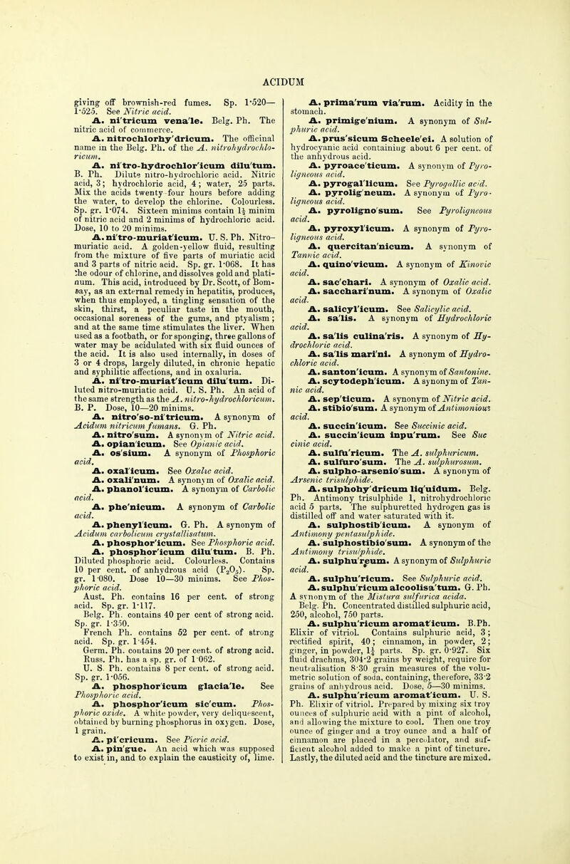 giving off brownish-red fumes. Sp. 1-520— 1-525. See Nitric acid. A. ni'tricum vena le. Belg. Ph. The nitric acid of commerce. A. nitrochlorhy'dricum. The officinal name in the Belg. Ph. of the A. nitrohydrochlo- ricum. A. mi tro-hydrochlor'icum dilu'tum. B. Ph. Dilute nitro-hydrochloric acid. Nitric acid, 3; hydrochloric acid, 4 ; water, 25 parts. Mix the acids twenty -four hours before adding the water, to develop the chlorine. Colourless. Sp. gr. l-074. Sixteen minims contain lj minim of nitric acid and 2 minims of hydrochloric acid. Dose, 10 to '20 minims. A. ni'tro-muriaf icum. U.S. Ph. Nitro- muriatic acid. A golden-yellow fluid, resulting from the mixture of five parts of muriatic acid and 3 parts of nitric acid. Sp. gr. 1-068. It has Ihe odour of chlorine, and dissolves gold and plati- num. This acid, introduced by Dr. Scott, of Bom- Day, as an external remedy in hepatitis, produces, when thus employed, a tingling sensation of the skin, thirst, a peculiar taste in the mouth, occasional soreness of the gums, and ptyalism; and at the same time stimulates the liver. When used as a footbath, or for sponging, three gallons of water may be acidulated with six fluid ounces of the acid. It is also used internally, in doses of 3 or 4 drops, largely diluted, in chronic hepatic and syphilitic affections, and in oxaluria. A. ni'tro-muriat'icum dilu'tum. Di- luted nitro-muriatic acid. U. S. Ph. An acid of the same strength as the A. nitro-hydrochloricum. B. P. Dose, 10—20 minims. A. nitro'so-ni tricum. A synonym of Acidum nitricum f umans. G. Ph. A. nitro'sum. A synonym of Nitric acid. A. opian icum. See Opianic acid. A. os'sium. A synonym of Phosphoric acid. A. oxal icum. See Oxalic acid. A. oxaH'num. A synonym of Oxalic acid. A. phanol'icum. A synonym of Carbolic acid. A. phe'nicum. A synonym of Carbolic acid. A. phenyl icum. G. Ph. A synonym of Acidum carbolicum crystallisatum. A. phosphor'icum. See Phosphoric acid. A. phosphor'icum dilu'tum. B. Ph. Diluted phosphoric acid. Colourless. Contains 10 per cent, of anhydrous acid (P205). Sp. gr. 1'080. Dose 10—30 minims. See Phos- phoric acid. Aust. Ph. contains 16 per cent, of strong acid. Sp. gr. 1-117. Belg. Ph. contains 40 per cent of strong acid. Sp. gr. 1-350. French Ph. contains 52 per cent, of strong acid. Sp. gr. 1 454. Germ. Ph. contains 20 per cent, of strong acid. Buss. Ph. has a sp. gr. of 1 062. U. S. Ph. contains 8 per cent, of strong acid. Sp.gr. 1-056. A. phosphor'icum glacia'le. See Phosphoric acid. A. phosphor'icum sic'cum. Phos- phoric oxide. A white powder, very deliquescent, obtained by burning phosphorus in oxygen. Dose, 1 grain. A. pi'cricum. See Picric acid. A. pin'gue. An acid which was supposed to exist in, and to explain the causticity of, lime. A, prima'rum via rum. Acidity in the stomach. A. primige nium. A synonym of Sul- phuric acid. A. prus'sicum Scheele'ei. A solution of hydrocyanic acid containing about 6 per cent, of the anhydrous acid. A. pyroace'ticum. A synonym of Pyro- ligneous acid. A. pyrogal'licum. See Pyrognllic acid. A. pyrolig-neum. A synonym of Pyro- ligneous acid. A. pyroligno sum. See Pyroligneous acid. A. pyroxyl icum. A synonym of Pyro- ligneous acid. A. quercitan'nicum. A synonym of Tannic acid. A. quino victim. A synonym of Kinovic acid. A. sac'chari. A synonym of Oxalic acid. A. saccbari num. A synonym of Oxalic acid. A. salicyl'icum. See Salicylic acid. A. sa'lis. A synonym of Hydrochloric acid. A. sa'lis culina'ris. A synonym of Hy- drochloric acid. A. sa'lis mari'ni. A synonym of Hydro- chloric acid. A. santon'icum. A synonym of Santonine. A. scytodeph'icum. A synonym of Tan- nic acid. A. sep'ticum. A synonym of Nitric acid. A. stibio'sum. A synonym of Antimonious acid. A. succin'icum. See Succinic acid. A. succin'icum inpu'rum. See Sue cinic acid. A. sulfu'ricum- The A. sulphuricum. A. sulfuro'sum. The A. sulphurosum. A. sulpho-arsenio'sum. A synonym of Arsenic trisulphide. A. sulphohy'dricum liq'uidum. Belg. Ph. Antimony trisulphide 1, nitrohydrochloric acid 5 parts. The sulphuretted hydrogen gas is distilled off and water saturated with it. A. sulphostib'icum. A synonym of Antimony pentasulphide. A. sulphostibio'sum. A synonym of the Antimony trisulphide. A. sulphu'reum. A synonym of Sulphuric acid. A. sulphu'ricum. See Sulphuric acid. A. sulphu'ricum alcoolisa'tum. G. Ph. A svnonym of the Mistura sulfurica acida. Belg. Ph. Concentrated distilled sulphuric acid, 250, alcohol, 750 parts. A. sulphu'ricum aromaf icum. B.Ph. Elixir of vitriol. Contains sulphuric acid, 3 ; rectified spirit, 40; cinnamon, in powder, 2; ginger, in powder, \\ parts. Sp. gr. 0-927. Six fluid drachms, 304-2 grains by weight, require for neutralisation 8'30 grain measures of the volu- metric solution of soda, containing, therefore, 332 grains of anhydrous acid. Dose, 5—30 minims. A. sulphu'ricum aromat'icum. U. S. Ph. Elixir of vitriol. Prepared by mixing six troy ounces of sulphuric acid with a pint of alcohol, ami allowing the mixture to cool. Then one troy ounce of ginger and a troy ounce and a half of cinnamon are placed in a peicnlator, and suf- ficient alcohol added to make a pint of tincture. Lastly, the diluted acid and the tincture are mixed.
