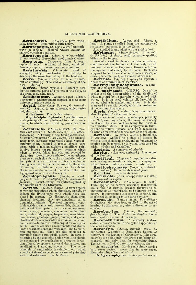 ACRATOMELI —ACROBRYA. Acratom'eli. (Akpcctov, pure wine; fiiKt, honey.) Wine mixed with, honey. Acrat©pe'gse. (A, neg.; Kpa-ros, strength; irnyn, a spring.) Mineral waters having no marked chemical qualities. Acratopo'sia. (Acratos; Trivia, to drink. F. acratoposie.) Pure drink, as of unmixed wines. Acra'tOUS. (A^pa-ros, from a, neg.; icepaui, to mix.) Without mixture; unmixed; formerly applied to secretions and excretions. Acrature'SiS> ('A-Kparda, want of strength; oupijo-is, micturition.) Inability to discharge the urine from atony of the bladder. A'cre. (Ak/ji;, the top ; for at<pa, the sum- mit of anything.) The end or extremity of the nose. (Quiney.) A'crea. (Same etymon.) Formerly used for the extreme parts and points of the body, as the arms, legs, ears, nose. Acribom'eter. ('AKpiiSns, exact; ^iTpov, a measure.) An instrument adapted for measuring extremely minute objects. Ac'rid. (Acer, sharp. F. acre; G. beissend; scharf.) Applied to any substance which tastes hot, sharp, or tart. A. lettuce. The Lactuca virosa. A. principle of plants. A peculiar proxi- mate principle formerly believed to exist in some plants, to which their irritating properties were due. Acridi'idee. ('A«pis, a locust. Fr. Gril- lons sauterettes; I. Grilli locuste; G. Feldheu- schrecken.) A Family of the Group Saltatoria; Suborder Orthoptera ; Class Insecta. The crickets. Body long, laterally compressed; head vertical; antennee short, inserted in front; labrum very large, with a median division; maxillary palpi in five joints; tongue fleshy; posterior wings when in repose folded fan-wise and covered by the elytra ; the chitinous cuticle of the metathorax presents on each side above the articulation of the last pair of legs a thin tympaniform membrane, having a raised rim, which is probably the organ of hearing. Stridulation is produced by rubbing the inner dentate border of the tibia of the hind leg against serratures on the elytra. Acridoph'agous. ('AjepU, a locust; ej>aya>, to eat. F. acridophage ; G. heuschrcck- fressend.) Locust-eating; an epithet applied by the Greeks as of the Ethiopian. Ac'ridS. (L. acer, sharp.) A term applied to various substances which stimulate, irritate, or inflame the living parts with which they are placed in contact. To distinguish them from chemical irritants, they are sometimes called dynamical irritants. The most important vege- table acrids are mustard, horse-radish, elaterium, pellitory of Spain, poison oak, capsicum, mezereon, arum, bryony, anemone, stavesacre, euphorbium resin, croton oil, pepper, turpentine, manchineel tree, savine, gamboge, ginger, onions, and garlic. Cantharides is a representative of an animal acrid, and potassio-tartrate of antimony of an inorganic acrid. Acrids are used as condiments and stimu- lants ; as rubefacients and vesicants; and to main- tain suppuration. They are also employed to stimulate chronic and torpid ulcers. In cases of poisoning by the vegetable acrids, vomiting should be encouraged by mucilaginous draughts, irrita- tion allayed by opiates, external derivatives, and emollient and anodyne enemata. The active principle of cantharides is soluble in oil, which should not therefore be given in cases of poisoning with that substance. See Irritants. Acrifolium. (Acris, acid; folium, a leaf.) A plant, so called from the acrimony of its leaves; supposed to be the Lotus. Also applied to any plant with a prickly leaf. Ac'rimoxiy. (Same etymon. F. acrete ; G. Scharfe.) A sharp, acrid, corrosive quality, biting to the tongue. Formerly used to denote certain unnatural conditions of the humours of the body which produced disease as they were thrown out from the system, and chiefly by the skin. Such was supposed to be the cause of most skin diseases, of cancer, tubercle, gout, and similar affections. Acri'nia. ('A, neg.; Kp'wm, to separate.) Absence or diminution of secretion. Ac rinyl sulphocy anate. A syno- nym of Acrinyl thiocyanate. A. tbiocy'anate. C8H7NSO. One of the products of the decomposition of the sinalbin of white mustard by its myrosin when mixed with water. It is an acrid volatile oil, insoluble in water, soluble in alcohol and ether; it is de- composed by caustic potash, with the production of potassium thiocyanate. A'cris. (A/cpis.) A sharp bony prominence ; also the point of a fractured bone. Also a species of locust or grasshopper, probably the Oedipoda migratoria, the wingless variety mentioned by some authors being the insect in its transition state. It was employed in fumi- gations to relieve dysuria, and when macerated in wine as an antidote to the bite of the scorpion. Acris'ia. (A, priv. ; Kpi'<rts, a judgment. F. acrisie.) Applied to a state of disease in which either there is no crisis, and no judgment or opinion can be formed, or in which there is a bad crisis. (Galen and Castellus.) Acri'sis. A synonym of Acrisia. Ac'rita. ('A/cpi-ros, confused.) A synonym of the Protozoa. Acrit'ical> C'AkPos.) Applied to a dis- ease having no regular crisis, or to a symptom which does not indicate a crisis. (Castellus.) Acritochromasy. ('Ax-pn-os, confused; Xpu>p.a, colour.) Same as Achromatopsia. Acri'tUS. Same as Acrisia. Acrivi'ola. (Acer, sharp; viola, a violet.) The Tropceolum majus. Acroamat'ic. ('A/cpodop-ai, to hear.) Term applied to certain doctrines transmitted orally and not written, because thought to be unattainable or inadvisable to be known by the many. It corresponds in a sense to esoteric, and is opposed in meaning to the term exoteric. Acroa'sis. (Same etymon. F. audition; G. Gehbr.) Gr. dx-podo-is, applied to the act of hearing by Hippocrates; also, a discourse or re- citation. Acrobap'tus. (A«rpos, the summit; /3a7n-o's, dyed.) The Asilus acrobaptus has a brown spot at the end of its wings. Acrobotll'rium. A sexually mature cestoid entozoon found in the pyloric appendix of the Lota vidgaris. Acrobry'a. (A/cpos, summit; (3p6ui, to bud forth.) A section in Endlicher's System of Botany, of his Legion of Cormophyta. The stem grows at the point only, the lower part being un- changed, and only used for conveying fluids. The section is divided into three cohorts, viz : A., anophy ta. Having no spiral vessels ; both sexes perfect; spores free in spore cases. Examples, Hepaticce and Musci. A. hysterophy'ta. Having perfect eexual