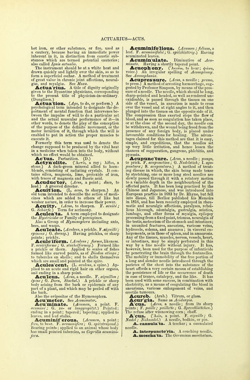 ACTUARIUS—ACUS. hot iron, or other substance, or fire, used as a cautery, because having an immediate power inherent in it, in distinction from caustic sub- stances which are termed potential cauteries; also called Ignis actualis. The instrument should be at a white heat and drawn quickly and lightly over the skin, so as to form a superficial eschar. A method of treatment of great value in chronic joint affections, neural- gise, and myalgia?. See Moxa. Actua'rius. A title of dignity originally given to the Byzantine physicians, corresponding to the present title of physician-in-ordinary. (Dunglison.) Actua tion. {Ago, to do, or perform.) A psychological term intended to designate the de- partment of mental function that intervenes be- tween the impulse of will to do a particular act and the actual muscular performance of it—in other words, to denote the play of the conception of the purpose of the definite movement, or the motor intuition of it, through which the will is enabled to put in action the proper muscles to execute it. Formerly this term was used to denote the change supposed to be produced by the vital heat in a medicine when taken into the body, without which no effect would be obtained. Ac'tUS. Parturition. (D.) Actyn'olite. ('Akti's, a ray; Xt'Ooe, a stone.) A dark-green mineral allied to horn- blende, consisting of radiating crystals. It con- tains silica, magnesia, lime, protoxide of iron, with traces of magnesia and fluoric acid. Acuduc'tor. {Acus, a point; duco, to lead.) A grooved director. Acuit'ion. (L. acuo, to sharpen.) An old term intended to describe the action of medi- cines which are added to others of like but weaker nature, in order to increase their power. Acu'ity. (Acuo, to sharpen. F. acuite ; G. Schdrfe.) Term for acrimony. Aculea'ta. A term employed to designate the Hy stridden or Family of porcupines. Also a Group of Hymenoptera including ants, bees, and wasps. Aculeate. {Aculeus, a prickle. F. aiguille; epineux; G. dornig.) Having prickles, or sharp points; prickly. Acule'ifbrm. (Aculeus; forma, likeness. F. aculeiforme ; G. stac/ielformig.) Formed like a prickle or thorn. Applied to scales of fishes formed like curved points, as of Diodon atinga ; to tubercles on Bhells; and to shells themselves which are small and pointed at the spire. Acules'cent. (L. aculeus, a spine.) Ap- plied to an acute and rigid hair on other organs, and ending in a sharp point. Acu'leus. (Acus, a needle. F. aiguillon ; e'pine; G. Born, Stachel.) A prickle or sharp body arising from the bark or epidermis of any part of a plant, and which may be peeled off with the bark. Also the ovipositor of the Hymenoptera. Acu'meter. See Acouometer. Acuminate. (Acumen, a point. F. acumin6; G. zu- or langgespitzt.) Pointed; ending in a point; tapered; tapering; applied to leaves, and leaf- stalks. Acuminif erous. (Acumen, a point; fcro, to bear, f?. acuminif ere ; G. spitztragend.) Bearing points ; applied to an animal whose body lias small pointed tubercles, as Caprilla acumini- fera. Acuminifb'liOUSi (Acumen ; folium, a leaf. F. acuminifolie ; G. spitzbldttrig.) Having acuminated leaves. Acumin'ulate. Diminutive of Acu- minate. Having a shortly tapered point. Acuophony. ('Akouw, to hear; (t>wvn, voice.) An irregular spelling of Acouophony. See Acouophonia. AcupreS'SUre. (Acus, a needle ; premo, to press.) A method of arresting haemorrhage, sug- gested by Professor Simpson, by means of the pres - sure of a needle. The needle, which should be long, sharp-pointed and headed, as well as rendered un- oxidisable, is passed through the tissues on one side of the vessel, in aneurism is made to ci-oss over the vessel and at right angles to it, and then plunged into the tissues on the opposite side of it. The compression thus exerted stops the flow of blood, and as soon as coagulation has taken place, or at the close of the second day, the needle can be withdrawn, and the wound being freed from the presence of any foreign body, is placed under favourable conditions for healing. The advan- tages claimed for this method are that it is easy, simple, and expeditious, that the needles set up very little irritation, and hence lessen the chances of suppuration, gangrene, phlebitis, and pyaemia. Acupuncture. {Acus, a needle ; pungo, to prick. F'. acupunction ; G. Nadelstich; I. ago- puntura; S. acupuntura.) A method of treat- ing disease in which, the skin being made tense by stretching, one or more long steel needles are slowly passed through it with a rotatory motion to a variable depth in the neighbourhood of the affected parts. It has been long practised by the Chinese and Japanese, and was introduced into European practice in 1683 by Dr. Rhyne, but fell into disuse, till Berlioz published his Memoirs in 1816, and has been recently employed in rheu- matic and neuralgic affections, paralyses, rebel- lious hiccough, odontalgia, gastralgia, sciatica, lumbago, and other forms of myalgia, epilepsy proceeding from a fixed point, trismus, neuralgia of the testis, meteorism of the stomach and intestines; in ununited fractures, aneurism, varicose veins, hydrocele, oedema, and anasarca ; in visceral en- largements, as in those of spleen, and in amaurosis. Any of the tissues, muscles, nerves, vessels, heart, or intestines, may be simply perforated in this way by a fine needle without injury. It has, however, been used for the purpose of infanticide by penetrating the brain through the fontanelles. The mobility or immobility of the free portion of a long and slender needle introduced through the parietes of the chest into the substance of the heart affords a very certain means of establishing the persistence of life or the occurrence of death in case of trance, catalepsy, and the like. It has been used with some success, in combination with electricity, as a means of coagulating the blood in aneurisms, varicose enlargement of veins, and erectile tumours. Acureb. (Arab.) Vitrum, or glass. Acur'g'ia. Same as Acidurgia. A'cus. {Acus, a needle; from its sharp points; F.paille; paillette; G. Spreubldttchen.) The refuse after winnowing corn; chaff. A'CUS. ('Akis, a point. F. aiguille ; G. Nadel; Ndhnadel.) A needle, bodkin, or pin. J3l. cannula ta. Atrochar; a cannulatcd needle. A. interpuncto'ria. A couching needle. A. moscha'ta. The Geranium moschatum.