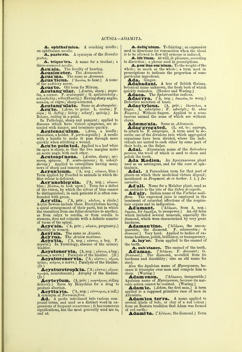 ACUSIA—ADAM1TA. A. opbtbal'mica. A couching; needle; an ophthalmic needle. A. pasto'ris. A synonym of the Scandix pecten. A. trique'tra. A name for a trochar; a three-cornered needle. Acu'sia. The faculty of hearing. Acusim eter. The Acouometer. Acus'ma. The same as Acousma. Acus'tidlS. ('A/cou<o, to hear.) A name of the auditory nerve. Acus to. Old term for Nitrum. Acutang1 ular. (Acutus, sharp ; angu- lus, a corner. F. acutangule ; G. spitzwinkelig ; scharfeckig; scharfkantig.) Having sharp angles, corners, or edges; sharp-cornered. Acutang ulate. Same as Acutangular. Acute. (Acuo, to point. L. acutus; F. aigu ; G. heftig; hitzig ; scharf; spitzig.) In Botany, ending in a point. In Pathology, sharp and pungent; applied to diseases which have violent symptoms, are at- tended with danger, and terminate quickly. Acutenac'ulum. (Acus, a needle; tenaculum, a holder. Y.porte-atguille.) A needle with a handle to make it pass through more quickly when stitching a wound. Aeu.'te-poim ted. Applied to a leaf when its apex is sharp, so that the two margins make an acute angle with each other. Acutospi'nous. (Acutus, sharp; spi- nosus, spinous. F. acuto-epineux ; G. scharf- dornig.) Applied to caterpillars having many rows of sharp and ramous spines. Acyan'icum. ('A, neg.; kiWos, blue.) Term applied by Pouchet to animals in which the blue colour is deficient. Acy anoblep sia. ('A, neg.; kiWos blue ; /3\£ira>, to look upon.) Term for a defect of the vision, by which the colour of blue cannot be distinguished; in such patients it is often con- founded with green. Acy'clia. ('A, priv.; kvkXos, a circle.) Acylic flowers include those Dicotyledons having a spiral arrangement of their parts, but in which the transition from one foliar structure to another, as from calyx to corolla, or from corolla to stamens, does not coincide with a definite number of turns of the spiral. Acye'siS. ('A, priv.; ku>j<tis, pregnancy.) Sterility in women. Acyi'sis. The same as Acyesis. Acy'rilSa The Arnica Montana. Acys'tia. ('A, neg.; kuo-tis, a bag. F. acystie.) In Teratology, absence of the urinary bladder. Acystoner via. (A, neg.; Kw-rts, a bag; veupov, a nerve.) Paralysis of the bladder. (D.) Acysturoner'via. ('A; kuo-tis; ovpov, urine; vsvpov, a nerve.) Paralysis of the bladder. (D.) Acysturotroph'ia. ('A; kuo-tis; ovpou; Tpocpri, nourishment.) Atrophy of the bladder. (DO Acyte'rium. (A, priv.; kujjtjj/hos, aiding delivery.) Term by Hesychius for a drug to produce abortion. Acytta'ria. ('A, neg.; Kv-n-apo^, a cell.) A synonym of Foraminifcra. Ad. A prefix inti iduced into various com- pound terms, and used as a distinct word in ex- pressions of frequent occurrence ; it has numerous significations, but the most generally used are to, and at. A. deliq'uium. To fainting ; an expression used in directions for venesection when the blood is to be allowed to flow till syncope is induced. A. libitum. At will, at pleasure, according to discretion ; a phrase used in prescriptions. A. pon'dus omnium. To the weight of the whole; as much as the whole ; a term used in prescriptions to indicate the proportion of some particular ingredient. Ada. Ginger. Adabadani. A tree of British Guiana, botanical name unknown, the fresh bark of which quickly vesicates. (Hooker and Waring.) Adaca. The Sphceranthus indicus. Adac'rya. ('A, neg.; Saupvto, to weep.) Defective secretion of tears. Adac'tylOUS. (A, priv.; S<xktv\o<s, a finger. L. adactylus; F. adactyle; G. ohne Fingers.) Without fingers. Applied to a crus- taceous animal the arms of which are without claws. AdaBmo'xiia. Same as Ademonia. Adag'g'reg'ated. (L. ad, to; aggrego, to attach to. F. adagreges. A term used to de- scribe one of the divisions into which aggregated organisms have been divided, where the indi- viduals are united to each other by some part of their body, as the Salpa. Adai. Abyssinian name of the Salvadora persica, the wood of which is used to clean and polish the teeth. Ada XLodien. An Apocynaceous plant used as an astringent, and for the cure of oph- thalmia. Adal. A Paracelsian term for that part of plants on which their medicinal virtues depend ; mentioned in Fragment, de re herbar. I. i. § In- carnativ. Ad'ali. Name for a Malabar plant, used as an antidote to the bite of the Cobra di capello. Ad'aly. Indian name of the Verbena nodi- flora. The expressed juice is employed in the treatment of catarrhal affections of the respira- tory organs and in indigestion. Ad amant. ('ASa/ias, from &, neg.; Sap.au>, for Sap.a.'^w, to overpower.) An old term which included several minerals, especially the diamond, which were characterised by very great hardness. Adaman'tine. ('ASafia<s, the uncon- querable, the diamond. F. adamantin; le diamant.) Very hard. Applied to bodies of ex- treme hardness, polish, brilliancy, or transparency. A. lay'er. Term applied to the enamel of the teeth. A. substance. The enamel of the teeth. Ad'amas. ('ASa^as. F. diamant; G. Diamant.) The diamond, so-called from its hardness and durability; also an old name for steel. Also the Apuleian name of Hyoscyamus, be- cause it triumphs over man and compels him to sleep. (Waring.) Adam enon. ('ASap.vos, insuperable.) Apuleian name of Hyoscyamus, because its nar- cotic action cannot be resisted. (Waring.) Adam'ic. (Adam, the first man.) A term applied to a supposed primitive race of men in Abyssinia. Adam'ica ter ra. A name applied to several kinds of bole, or clay of a red colour; from an Eastern tradition that Adam was formed of red earth.* Adami ta. ('&.Sdp.ai, the diamond.) Term