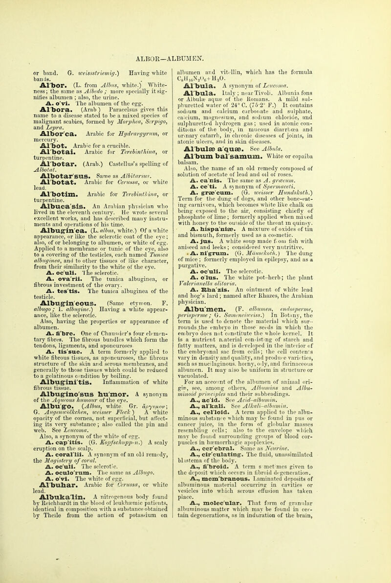 ALROR—ALBUMEN. or band. G. weissstriemig.) Having white bands. Al'bor. (L. from Albus, white.) White- ness; the same as Albedo ; more specially it sig- nifies albumen ; also, the urine. A. o'vi. The albumen of the egg. Al'bora. (Arab) Paracelsus gives this name to a disease stated to be a mixed species of malignant scabies, formed by Morphea, Serpigo, and Lepra. Albor'ca. Arabic for Hydrargyrum, or mercury. Al'bot. Arabic for a crucible. Al'botai. Arabic for Terebinthina, or turpentine. Al'botar. (Arab.) Castellus's spelling of Albotat. Albotar'SUS. Same as Albitarsus. Al botat. Arabic for Cerussa, or white lead. Al'botim. Arabic for Terebinthina, or turpentine. Albuca'sis. An Arabian physician who lived in the eleventh century. He wrote several excellent works, and has described many instru- ments and operations of his time. Albug'in'ea. (L. albus, white.) Of a white appearance, or like the sclerotic coat of the eye; also, of or belonging to albumen, or white of egg. Applied to a membrane or tunic of the eye, also to a covering of the testicles, each named Tunica albuginea, and to other tissues of like character, from their similarity to the white of the eye. A. oc'uli. The sclerotic. A. ovarii. The tunica albuginea, or fibrous investment of the ovary. A. tes'tis- The tunica albuginea of the testicle. Albug*in'eous. (Same etymon. F. albugo; I. albugine.) Having a white appear- ance, like the sclerotic. Also, having the properties or appearance of albumen. A. fibre. One of Chaussier's four elemen- tary fibres. The fibrous bundles which form the tendons, ligaments, and aponeuroses A. tis'sue. A term formerly applied to white fibrous tissues, as aponeuroses, the fibrous structure of the skin and serous membranes, and generally to those tissues which could be reduced to a gelatinous condition by boiling. Albugini'tis. Inflammation of white fibrous tissue. Albug-ino'sus humor. A synonym of the Aqueous humour of the eye. Aibu'gO. {Albus, white. Gr. apyzfiov; G. Augenwblkchen, weisser Fleck ) A white opacity of the cornea, not superficial, but affect- ing its very substance; also called the pin and web. See Leucoma. Also, a synonym of the white of egg. A. cap'itis. (G. Kdpfsehuppm.) A scaly eruption on the scalp. A. coral'lii. A synonym of an old remedy, the Magistery of cored. A. oc'uli. The sclerotic. A. oculo'iura. The same as Albugo. A. o'vi. The white of egg. Al'buliar. Arabic for Cerussa, or white lead. Albuka'lin. A nitrogenous body found by Eeichhardt in the blood of leukhsemic patients, identical in composition with a substance obtained by Theile from the action of potassium on albumen and vitTlin, which has the formula C8HI6N2U6+H20. Al'bula. A synonym of Leucoma. Al'bula. Italy ; near Tivoli. Albunia fons or Albula; aquas of the Komans. A mild sul- phuretted water of 24° C. (7o 23 F.) It contains sodium and calcium carbonate and sulphate, calcium, mugnesium, and sodium chloride, and sulphuretted hydrogen gas; used in atonic con- ditions of the body, in mucous diarrhoea and unnary catarrh, in chronic diseases of joints, in atonic ulcers, and in skin diseases. Al'bulae a quae. See Albula. Al'bum bal'samum. White or copaiba balsam. Also, the name of an old remedy composed of solution of acetate of lead and oil of roses. A. ca'nis. The same as A. grceeum. A. ce'ti. A sj nonym of Spermaceti. A. graecum. (G. weisser Hundslcoth.) Term for the dung of dogs, and other bone-eat- ing carnivora, which becomes white like chalk on being exposed to the air, consisting chiefly of phosphate of lime; formerly applied when mixed with honey to the ouisideof the throat m quiusy. A. hispa'niee. A mixture of oxides of tin and bismuth, formerly used as a cosmetic. A. jus. A white soup made fom fish with aniseed and leeks ; considered very nutritive. • A. ni'grum. (G. Mausekoth.) The dung of mice ; formerly employed in epilepsy, and as a purgative. A. oc'uli. The sclerotic. A, o'lus. The white pot-herb; the plant Valerianella olitoria. A. Rha'zis. An ointment of white lead and hog's lard ; named after Ehazes, the Arabian physician. Albumen. (F. albumen, endosperme, perisperme; G. Sameneiiveiss.) In Botnny, the term is used to denote the material which sur- rounds the embryo in those seeds in which the embryo does not constitute the whole kernel. It is a nutrient n.aterial con-isting of starch and fatty matters, and is developed in the interior of the embryonal sac from cells; the cell contenis vary in density and quality, and produce varieties, such as mucilaginous, homy, oily, and farinaceous albumen. It may also be uniform in structure or vacuolated. For an account of the albumen of animal ori- gin, see, among others, Albumins and Albu- minoid principles and their subheadings. A., ac id. See Acid-albumin. A., alkali. See Alkali-albumin. A., cel'loid. A term applied to the albu- minous substum e which may be found in pus or cancer juice, in the form of globular masses resembling cells; also to the envelope which may be found surrounding groups of blood cor- puscles in hnemorrhagic apoplexies. A., cer'ebral. Same as Ncurine. A., circulating-. The fluid, unassimilated blistema of the body. A., fi'broid. A term s metmes given to the deposit which occurs in fibroid degeneration. A., mem'branous. Laminated deposits of albuminous material occurring in cavities or vesicles into which serous effusion has taken place. A., molec ular. That form of granular albuminous matter which may be found in cer- tain degenerations, as in induration of the brain,