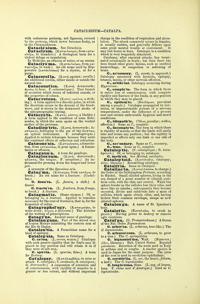 CATACLESIUM—CATALPA. with coriaceous pericarp, not ligneous, covered by the pericarp, which never becomes fleshy, as in the Chenopodiacese. Catacle'sium. See Cataclesia. Cat aclySSll. (KaTa/v-XuoTids, from KdTa- k\vX,ui, to inundate.) A Geological term for a violent deluge or inundation. In Medicine, an effusion of water, or an enema. Cataclys'ma. (KaTo:*Xua>ia, from xa- tclkKv^u), to wash.) An old name used by Hip- pocrates (KuxaicXucrjua) for a clyster, or for a purge. Catacorol'la. (Kara,against; corolla.) An additional corolla, either inside or outside the natural one. CatacOUSt'iCS. (Koto, downwards; Slkovw, to hear. F. catacoustique.) That branch of acoustics which treats of reflected sounds, or the properties of echoes. Catac'rOtOUS. (K<rra; KpoVos, a strik- ing.) A term applied to a dicrotic pulse, in which the dicrotism occurs in the descent of the blood- wave, and is shown in the downward stroke of the sphygmographic tracing. Catacys'ta. (KutiI; Kuo-rie, a bladder.) A term applied to the condition of some Echi- noidea, in which the anus opens on the ventral surface of the perisome. Catadiop'triC. (Kara, downwards; Si- oTTTjOiKos, belonging to the use of the SloirTpa, an optical instrument. F. catadioptrique.) Applied to certain telescopes because they unite the combined effects of reflection and refraction. Catseone'sis. (KaTaiovritris, a fomenta- tion, from Ka-raiovaw, to pour upon.) A fomen- tation or affusion. Catag'aun'a. A term for gamboge. CataglOS'Sum. (Ka-ra, downwards ; ykuiara-a, the tongue. F. cataglosse.) An in- strument for pressing down the tongue and lower jaw. A synonym of the Speculum oris. Catatonia. (Karayjua, from KaT&yw, to break.) An old name for a fracture. (Castel- lus.) C. fissu'ra. (L. fissura, a cleft.) A fissure. C. fractu'ra. (L. fractura, from frango, to break.) A fracture. Catagraat ic. (Same etymon.) Of, or belonging to, a fracture. Applied to remedies necessary for the cure of fractures, that is, for the formation of callus. Catagraphol'og-y. (Karaypatpu, to writedown; Xd-yos, a discourse.) The doctrine of the writing of prescriptions. Catag'y'ne. Ancient name of gamboge. Catalan g ans. Part of the mixed race of Irayan Malays inhabiting the eastern arm of the Rio de Ilagan. Catalen'tia. A Paracelsian name for a kind of epilepsy. Catalep'sia. Same as Catalepsy. C. ce'rea. (L. cereus, waxen.) Catalepsy with such passive rigidity that the limbs may be placed in any position and will retain it as if they were of soft wax. C. spu ria. (L. spurius, false.) A term for Ecstacy. Cat alepsy. (KaTa\a/u/3ai/a>, to seize or attack. F. catalepsie; I. catalessia; S. catalepsia; G. Starrsucht.) A suspension of sensation and of consciousness, with rigidity of muscles to a greater or less extent, and without important change in the condition of respiration and circu- lation. The attack commonly occurs in females, is usually sudden, and generally follows upon some great mental trouble or excitement. It may last hours or days. Catalepsy is a condition which is very frequently simulated. Catalepsy, after repeated attacks, has termi- nated occasionally in death; but then there has been found other grave lesions, such as cerebral haemorrhage, or congestion or softening of brain. C, ac'cessory. (L. aceedo, to approach.) Catalepsy associated with hysteria, epilepsy, tetanus, mania, or other nervous affection. C, artificial. Catalepsy occurring during Hypnotism. C, comple'te. The form in which there is entire loss of consciousness, with complete rigidity and fixature of the limbs, in any position in which they may be placed. C, epidemic. (EiriSrifitos, prevalent among a people.) Catalepsy propagated by irri- tation, in impressionable persons of a nervous temperament, under the influence of a present case and certain unfavorable hygienic and moral conditions. C, idiopathic. (I<5jos, peculiar; Tra8os, affection.) Same as ft, complete. C, incomple'te. The form in which there is rigidity of muscle, so that the limbs will easily take and retain any position; but the rigidity is imperfect or affects only one limb or one side of the body. C, sec'ondary. Same as ft, accessory. C, true. Same as ft, complete. Catalep'tic. (F. cataleptique ; G. kata- leptisch.) Of, or belouging to, catalepsy. C. method. See Method, cataleptic. Catalep'tOld. (Ku-rdX?j\i/is, catalepsy; cldof, likeness.) Resembling catalepsy. Catalit'ia. Same as Catalysis. Catallac'ta. (KaraXXaao-w, to change.) An Order of the Subkingdom Protozoa, according to Hackel. Small ciliated spheres, living in the sea, formed of a great number of ciliated, pyri- form cells, with the thin end central. When the sphere breaks up the cellules lose their cilise, and move like an amoeba; subsequently they become encysted, divide and subdivide into a mass of cellules, which again obtain ciliae, and, having broken their common envelope, escape as new ciliated spheres. Catalon'ga. A name of St. Ignatius's bean. Catalot'ic. (KaTaXoaw, to crush in pieces.) Having power to destroy or remove ugly cicatrices. Catal'pa. (G. Trompetenbaum.) A Genus of the Nat. Order Bignoniaceee. C. arbor'ea. (L. arboreus, tree-like.) The ft bignonio'ides. C. arbores'cens. (L. arboreseo, to grow to a tree.) The C. syringifolia. C. bignonio'ides, Walt. {Bignonia ; ei^os, likeness.) Hab. United States. Reputed poisonous. Decoction of the seeds used in Italy in asthma and in coughs. A similar species is used in Japan for the same purpose. The juice of the root is used in scrofulous ophthalmia. C. cordifo'lia. (L. cor, the heart; folium, a leaf.) The ft bignonio'ides. C. long-is'sima, Sims. (L. sup. of longus, long. F. chene noir d'Amerique.) Used as ft bignonio'ides.