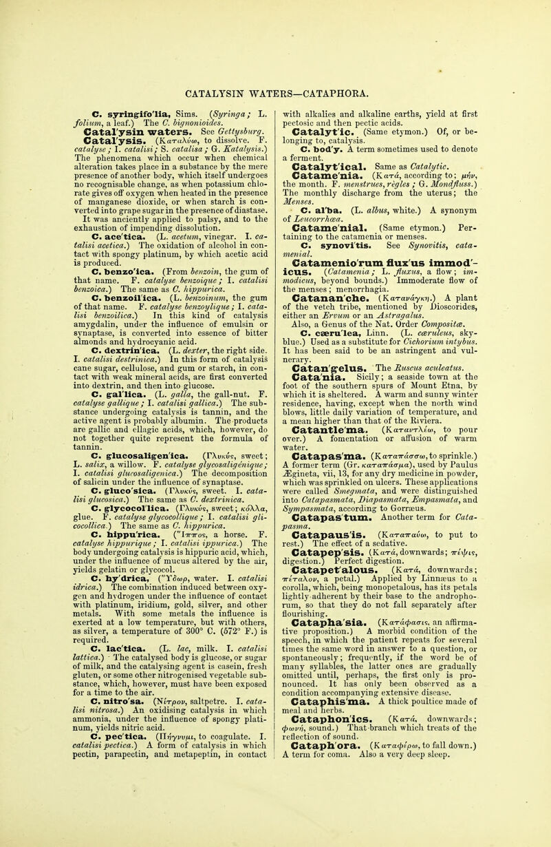 CATALYSIN WATERS—CATAPHORA. C. syringifo'lia, Sims. (Syringa; L. folium, a leaf.) The C. bignonioides. Catal'ysin waters. See Gettysburg. Catalysis. (KaT«\u<«, to dissolve. F. catalyse ; I. catalisi; S. catalisa ; G. Katalysis.) The phenomena which occur when chemical alteration takes place in a substance by the mere presence of another body, which itself undergoes no recognisable change, as when potassium chlo- rate gives off oxygen when heated in the presence of manganese dioxide, or when starch is con- verted into grape sugar in the presence of diastase. It was anciently applied to palsy, and to the exhaustion of impending dissolution. C. ace'tica. (L. acetum, vinegar. I. ca- talisi acetica.) The oxidation of alcohol in con- tact with spongy platinum, by which acetic acid is produced. C. benzo'ica. (From benzoin, the gum of that name. F. catalyse benzoique; I. catalisi benzoica.) The same as ft hippurica. C. benzoil'ica. (L. benzoinum, the gum of that name. F. catalyse benzoylique ; I. cata- lisi benzoilica.) In this kind of catalysis amygdalin, under the influence of emulsin or synaptase, is converted into essence of bitter almonds and hydrocyanic acid. C. dextrin'ica. (L. dexter, the right side. I. catalisi destrinica.) In this form of catalysis cane sugar, cellulose, and gum or starch, in con- tact with weak mineral acids, are first converted into dextrin, and then into glucose. C. gral'lica. (L. galla, the gall-nut. F. catalyse gallique ; I. catalisi gallica.) The sub- stance undergoing catalysis is tannin, and the active agent is probably albumin. The products are gallic and ellagic acids, which, however, do not together quite represent the formula of tannin. C. g-lucosalig-en'ica. (r\i».t<s, sweet; L. salix, a willow. F. catalyse glycosalig enique; I. catalisi glurosaligenica.) The decomposition of salicin under the influence of synaptase. C. g-luco'sica. (TXukus, sweet. I. cata- lisi glucosica.) The same as C. dextrinica. C. g-lycocol'lica. (TXukus, sweet; koSXcl, glue. F. catalyse glycocollique ; I. catalisi gli- cocollica.) The same as G. hippurica. C. hippurica. (Ittttos, a horse. F. catalyse hippurique; I. catalisi ippurica.) The body undergoing catalysis is hippuric acid, which, under the influence of mucus altered by the air, yields gelatin or glycoeol. C. hy'drica, (YSwp, water. I. catalisi idrica.) The combination induced between oxy- gen and hydrogen under the influence of contact with platinum, iridium, gold, silver, and other metals. With some metals the influence is exerted at a low temperature, but with others, as silver, a temperature of 300° C. (572° F.) is required. C. lac'tica- (L. lac, milk. I. catalisi lattica.) ■ The catalysed body is glucose, or sugar of milk, and the catalysing agent is casein, fresh gluten, or some other nitrogenised vegetable sub- stance, which, however, must have been exposed for a time to the air. C. nitro'sa. (NiVpov, saltpetre. I. cata- lisi nitrosa.) An oxidising catalysis in which ammonia, under the influence of spongy plati- num, yields nitric acid. C. pec'tica. (Jlnywixi, to coagulate. I. catalisi pectica.) A form of catalysis in which pectin, parapectin, and metapeptin, in contact with alkalies and alkaline earths, yield at first pectosic and then pectic acids. Catalyt'ic. (Same etymon.) Of, or he- longing to, catalysis. C. bod'y. A term sometimes used to denote a ferment. Catalyt'ical. Same as Catalytic. Catame'nia. (Ka-ra, according to; firiv, the month. F. menstrues, regies ; G. Mondjluss.) The monthly discharge from the uterus; the Menses. C. al'ba. (L. albus, white.) A synonym of Leucorrhcea. Catame'nial. (Same etymon.) Per- taining to the catamenia or menses. C. synovitis. See Synovitis, cata- menial. Catamenio rum flux us immod icus. (Catamenia; L. fiuxus, a flow; im- modicus, beyond bounds.) Immoderate flow of the menses; menorrhagia. Catanan'che. (Ka.Tavayi<v.) A plant of the vetch tribe, mentioned by JJioscorides, either an Ervum or an Astragalus. Also, a Genus of the Nat. Order Composites. C. caeru'lea, Linn. (L. cceruleus, sky- blue.) Used as a substitute for Cichorium intybus. It has been said to he an astringent and vul- nerary. Catan'S*elUS. The Ruscus aculeatus. Catania. Sicily; a seaside town at the foot of the southern spurs of Mount Etna, by which it is sheltered. A warm and sunny winter residence, having, except when the north wind blows, little daily variation of temperature, and a mean higher than that of the Riviera. Catantle'ma. (Kot«ktXs(ii, to pour over.) A fomentation or affusion of warm water. Catapas'ma. (KaTaTr«<T<r«>,to sprinkle.) A former term (Gr. /caTcnrao-jua), used by Paulus jEgineta, vii, 13, for any dry medicine in powder, which was sprinkled on ulcers. These applications were called Smegmata, and were distinguished into Catapasmata, Diapasmata, Empasmata, and Sympasmata, according to Gorrseus. Catapas'tum. Another term for Cata- pasma. CatapailS'iS. (KaTaTrauo>, to put to rest.) The effect of a sedative. Catapep'siS. (Ka-ra, downwards; Trtx/zis, digestion.) Perfect digestion. Catapet'alOUS. (Kaxa, downwards; irtTaXov, a petal.) Applied by Linnaeus to a corolla, which, being monopetalous, has its petals lightly adherent by their base to the andropho- rum, so that they do not fall separately after flourishing. Catapha'sia. (Ka-rd^ao-is. an affirma- tive proposition.) A morbid condition of the speech, in which the patient repeats for several times the same word in answer to a question, or spontaneously; frequently, if the word be of many syllables, the latter ones are gradually omitted until, perhaps, the first only is pro- nounced. It has only been observed as a condition accompanying extensive disease. CataphiS'ma. A thick poultice made of meal and herbs. Cataphon'icS. (Kara, downwards; (pmvri, sound.) That branch which treats of the reflection of sound. Cataph'ora. (K aTa^ipw, to fall down.) A term for coma. Also a very deep sleep.