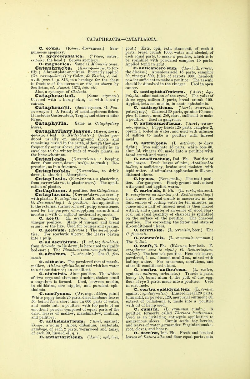 CATAPHRACTA—CATAPLASM A. C. co'ma. (Kwpa, drowsiness.) San- guineous apoplexy. C. bydrocepbal'ica. C'YSwp, water ; Ke<pa\v, the head.) Serous apoplexy. C. magnet'ica. Same as Mesmeric coma. Cataplirac'ta. (KoTa^pamio, to for- tify.) A breastplate or cuirass. Formerly applied (Gr. KUTa<ppaKTi)s) by Galen, de Fasciis, c. vol. xviii, part i, p. 816, to a bandage for the chest in fracture of the sternum or ribs, as shown by Scultetus, ed. Amstel. 1672, tab. ult. Also, a synonym of Chelonia. Cataphrac'ted. (Same etymon.) Covered with a horny skin, as with a scaly cuirass. Cataphrac'ti. (Same etymon. G. Pan- zerwangen.) A Family of acanthopterous fishes. It includes Gasterosteus, Trigla, and other similar forms. Catapliyl'la. Same as Cataphyllary leaves. Cataphyllary leaves. (KaTa,down; (pvWov, a leaf. G. Niederbldtter.) Scales pro- duced usually on underground shoots and remaining buried in the earth, although they also frequently occur above ground, especially as an envelope to the winter buds of woody plants, as the horse-chestnut. Catapi'esiS. (Kch-octi-ieo-is, a keeping down, from to™, down; TritX,u>, to crush.) De- pression, as in a fracture. Catapino'SlS. (KaTairii/to, to drink down, to absorb.) Absorption. Catap'lasis. (Kin-a7rXa<7is, a plastering, from KaTaTrkaaau), to plaster over.) The appli- cation of plaster. Cat'aplasm. A poultice. See Cataplasma. CataplaS'ma. (KaTairAao-cra>,to overlay with plaster. F. cataplasm; I. and S. cataplasma; G. Breiumschlag.) A poultice. An application to the external surface, of a soft pulpy consistence, used for the purpose of supplying warmth and moisture, with or without medicinal adjuncts. C. ace'ti. (L. acetum, vinegar.) The vinegar poultice. Made of vinegar and bread crumb, or the like. Used for bruises and sprains. C. aceto'sae. (Acctosa.) The sorrel poul- tice. For scorbutic ulcers; the leaves beaten into a pulp. C. ad decu'bitum. (L. ad, to; decubitus, from decumbo, to lie down, is here used to signify bed-sore.) The Plumbum tannicum pultiforme. C. aera'tum. (L. a'er, air.) The O. fer- menti. C. althae'ae. The powdered root of marsh- mallow, Althaea officinalis, mixed with hot water to a fit consistence; an emollient. C. alu'minis. Alum poultice. The whites of two eggs and alum one drachm, shaken until a coagulum is formed. Used, between muslin, in chilblains, sore nipples, and purulent oph- thalmia. C. anod'ynum. ('Av, neg.; d&ivn, pain.) White poppy heads 25 parts, dried henbane leaves 50, boiled for a short time in 600 parts of water, and made into a poultice, with 100 parts of an emollient powder composed of equal parts of the dried leaves of mallow, marshmallow, mullein, and pellitory. C. antbelmint'icum. ('Avti, against; eX/uvs, a worm.) Aloes, olibanum, assafcetida, gamboge, of each 2 parts, wormwood and tansy, of each 90, linseed oil q. s. C. antiarthrit icum. ('Avtl; apd,,lTis, gout.) Extr. opii, extr. stramonii, of each 5 parts, bread crumb 1000, water and alcohol, of each equal parts, to make a poultice, which is to be sprinkled with powdered camphor 15 parts. Applied tepid in gout. C. anticancero'sum. ('Adti; L. cancer, the disease.) Arsenious acid 15 parts, camphor 30, vinegar 500, juice of carrots 1000, hemlock powder sufficient to make a poultice. The arsenic should be dissolved in the vinegar. Used in open cancer. C. antiophtbal'micum. ('Avtl ; 6<p- daX/ita, inflammation of the eyes.) The yolks of three eggs, saffron 2 parts, bread crumb 100. Applied, between muslin, in acute ophthalmia. C. antisep'ticum. ('Ai/ti; o-tjirxtKo's, putrefying.) Charcoal 30 parts, quinine 40, cam- phor 4, linseed meal 250, claret sufficient to make a poultice. Used in gangrene. C. antispasmod icum. (Avti; (jiraa- ixos, spasm.) Poppy heads 125 parts, camphor 2, opium 1, boiled in water, and used with infusion of saffron to make a poultice with linseed meal. C. astrin'g-ens. (L. astringo, to draw tight.) Iron sulphate 15 parts, white bole 30, alum 15, vinegar 60, made into a poultice with bread crumb and water. C. azadiracbt'ae, Ind. Ph. Poultice of nim leaves. Fresh leaves of nim, Azadiraehta indica, a sufficiency, bruise and moisten with tepid water. A stimulant application in ill-con- ditioned ulcers. C. by'nes. (Bwjj,malt.) The malt poul- tice. For gangrene. Finely ground malt mixed with yeast and applied warm. C. carbo'nis, B. Ph. (L. carbo, charcoal. F. eataplasme au charbon ; G. Kohlenumschlag.) Two ounces of bread crumb is macerated in ten fluid ounces of boiling water for ten minutes, an ounce and a half of linseed meal is then mixed with it, and a quarter of an ounce of wood cbar- coal; an equal quantity of charcoal is sprinkled on the surface of the poultice. The charcoal poultice. For correcting the fcetor and state of ill-conditioned ulcers. C. cerevis'iae. (L. cerevisia, beer.) The C. fermenti. C. commu'nis. (L. communis, common.) The G. lini. C. coni'i, B. Ph. (Kuivtiov, hemlock. F. eataplasme avec le eigne; G. Schierlingum- schlag.) The hemlock poultice. Hemlock leaves, powdered, 1 oz., linseed meal 3 oz., mixed with boiling water. For cancerous, scrofulous, and other ill-conditioned ulcers. C. con'tra antbra'cem. (L. contra, against; anthrax, carbuncle.) Treacle 4 parts, honey 45, burnt alum 4, the yolk of one egg, flour of rye 3 parts, made into a poultice. Used in carbuncle. C. con'tra epididymi'tem. (L. contra, against; epididymitis.) Linseed meal 120 parts, tormentil, in powder, 120, mercurial ointment 30, extract of belladonna 4, made into a poultice with oil of hemp seed. C. cumi'ni. (L. cuminum, cumin.) A poultice, formerly called Theriaca londinensis. Used as an irritating antiseptic application to gangrenous ulcers. Cumin seeds, bay berries, and leaves of water germander, Virginian snake- root, cloves, and honey. C. datu'rse, Ind. Ph. Fresh and bruised leaves of Datura alba and flour equal parts; mix