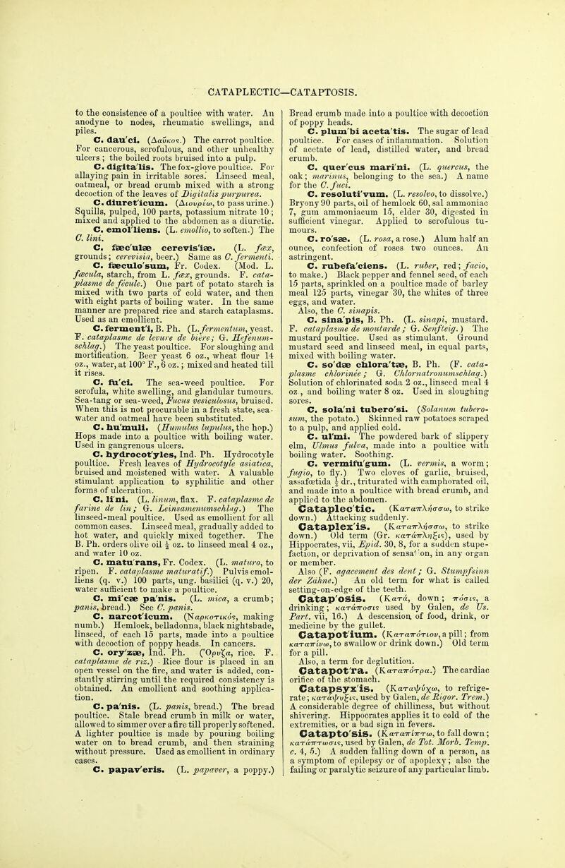 CATAPLECTIC—CATA PTOSIS. to the consistence of a poultice with water. An anodyne to nodes, rheumatic swellings, and piles. C. dau'ci. (AauKos.) The carrot poultice. For cancerous, scrofulous, and other unhealthy ulcers ; the boiled roots bruised into a pulp. C. digitalis. The fox-glove poultice. For allaying pain in irritable sores. Linseed meal, oatmeal, or bread crumb mixed with a strong decoction of the leaves of Digitalis purpurea. C. diuret'icum. (Aiovpiu>, to pass urine.) Squills, pulped, 100 parts, potassium nitrate 10; mixed and applied to the abdomen as a diuretic. C. emol'liens. (L. emollio, to soften.) The C. lint. C. fsee'ulse cerevis'iae. (L. fcex, grounds; eerevisia, beer.) Same as C. fermenti. C. faeculo'sum, Fr. Codex. (Mod. L. fceeula, starch, from L. fcex, grounds. F. eata- plasme de ficule.) One part of potato starch is mixed with two parts of cold water, and then with eight parts of boiling water. In the same manner are prepared rice and starch cataplasms. Used as an emollient. C. fermenti, B. Ph. (L.fermentum, yeast. F. eataplasme de levure de Mere; G. Sefenum- schlag.) The yeast poultice. For sloughing and mortification. Beer yeast 6 oz., wheat flour 14 oz., water, at 100° F., 6 oz.; mixed and heated till it rises. C. fu'ci. The sca-weed poultice. For scrofula, white swelling, and glandular tumours. Sea-tang or sea-weed, Fucus vesieulosus, bruised. When this is not procurable in a fresh state, sea- water and oatmeal have been substituted. C. bu'muli. (Humulus lupulus, the hop.) Hops made into a poultice with boiling water. Used in gangrenous ulcers. C. bydrocot'yles, Ind. Ph. Hydrocotyle poultice. Fresh leaves of Hydrocotyle asiatica, bruised and moistened with water. A valuable stimulant application to syphilitic and other forms of ulceration. C. li'ni. (L. linum, flax. F. eataplasme de farine de lin; G. Leinsamenumschlug.) The linseed-meal poultice. Used as emollient for all common cases. Linseed meal, gradually added to hot water, and quickly mixed together. The B. Ph. orders olive oil J oz. to linseed meal 4 oz., and water 10 oz. C. matu'rans, Fr. Codex. (L. maturo, to ripen. F. eataplasme maturatif.) Pulvisemol- liens (q. v.) 100 parts, ung. basilici (q. v.) 20, water sufficient to make a poultice. C. mi'cae pa'nis. (L. mica, a crumb; panis, bread.) See C. panis. C. narcot'icum. (Naph-oTi/cds, making numb.) Hemlock, belladonna, black nightshade, linseed, of each 15 parts, made into a poultice with decoction of poppy heads. In cancers. C. ory'zae, Ind. Ph. (Opuga, rice. F. eataplasme de riz.) ■ Rice flour is placed in an open vessel on the fire, and water is added, con- stantly stirring until the required consistency is obtained. An emollient and soothing applica- tion. C. pa'nis. (L. panis, bread.) The bread poultice. Stale bread crumb in milk or water, allowed to simmer over afire till properly softened. A lighter poultice is made by pouting boiling water on to bread crumb, and then straining without pressure. Used as emollient in ordinary cases. C. papav'eris. (L. papaver, a poppy.) Bread crumb made into a poultice with decoction of poppy heads. C. plum'bi aceta'tis. The sugar of lead poultice. For cases of intiammation. Solution of acetate of lead, distilled water, and bread crumb. C. quer'cus mari'ni. (L. quereus, the oak; mariuus, belonging to the sea.) A name for the C. fuci. C. resoluti'vum. (L. resolvo, to dissolve.) Bryony 90 parts, oil of hemlock 60, sal ammoniac 7, gum ammoniacum 15, elder 30, digested in sufficient vinegar. Applied to scrofulous tu- mours. C. ro'sse. (L. rosa, a rose.) Alum half an ounce, confection of roses two ounces. An astringent. C. ruhefa'ciens. (L. ruber, red; faeio, to make.) Black pepper and fennel seed, of eacli 15 parts, sprinkled on a poultice made of barley meal 125 parts, vinegar 30, the whites of three eggs, and water. Also, the C. sinapis. C. sina'pis, B. Ph. (L. sinapi, mustard. F. eataplasme de moutarde ; G. Senfteig.) The mustard poultice. Used as stimulant. Ground mustard seed and linseed meal, in equal parts, mixed with boiling water. C. so'dse cnlora'tae, B. Ph. (F. eata- plasme ehlorinee; G. Chlornatronumsehlag.) Solution of chlorinated soda 2 oz., linseed meal 4 oz , and boiling water 8 oz. Used in sloughing sores. C. sola'ni tubero'si. (Solarium tubero- sum, the potato.) Skinned raw potatoes scraped to a pulp, and applied cold. C. ul'mi. The powdered hark of slippery elm, Ulmus fulva, made into a poultice with boiling water. Soothing. C. vcrmilu gum. (L. vermis, a worm; fugio, to fly.) Two cloves of garlic, bruised, assafoetida J dr., triturated with camphorated oil, and made into a poultice with bread crumb, and applied to the abdomen. CJataplec'tiC. (KaTairXticrarw, to strike down.) Attacking suddenly. Cataplex'iS. (KciTcnrXria-cTui, to strike down.) Old term (Gr. KaraTrXiigi?), used by Hippocrates, vii, Epid. 30, 8, for a sudden stupe- faction, or deprivation of sensaf 'on, in any organ or member. Also (F. agacement des dent; G. Stumpfsinn der Zahne.) Au old term for what is called setting-on-edge of the teeth. Catap'OSis. (Kara, down; ttoVis, a drinking; naTaTrocris used by Galen, de Us. Part, vii, 16.) A descension. of food, drink, or medicine by the gullet. Catapot'ium. (KarairoTiov, a pill; from KCLTcnrivui, to swallow or drink down.) Old term for a pill. Also, a term for deglutition. Catapot'ra. (KaTairoTpa.) The cardiac orifice of the stomach. Catapsyx'iS. (K.a-r«xi/ux«>, to refrige- rate ; KaTaxf/v^ii, used by Galen, dc Rigor. Trem.) A considerable degree of chilliness, but without shivering. Hippocrates applies it to cold of the extremities, or a bad sign in fevers. CataptO SiS. (Km-cnri-ir-rui, to fall down; KaT&TrTuitris, used by Galen, de Tot. Morb. Temp, c. 4, 5.) A sudden falling down of a person, as a symptom of epilepsy or of apoplexy; also the I failing or paralytic seizure of any particular limb.