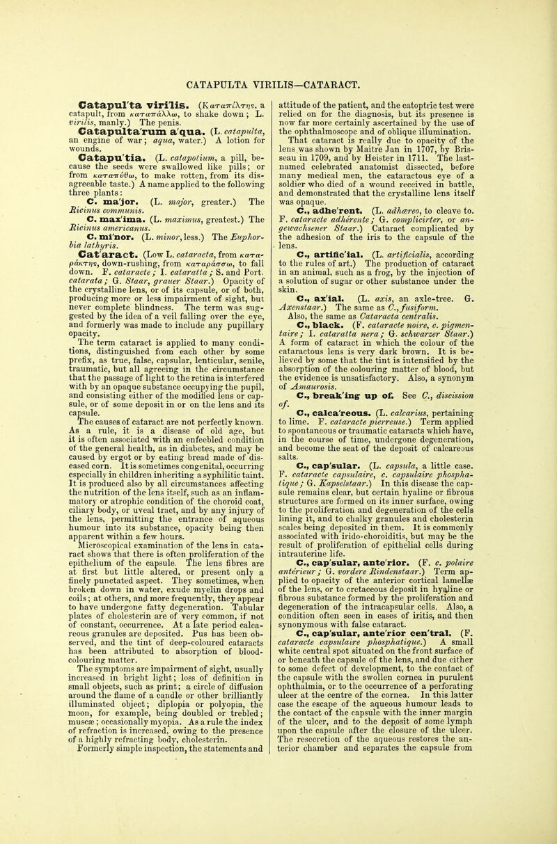 CATAPULTA VIEILIS—CATARACT. Catapul'ta virilis. (KaTaTrtX-njs, a catapult, from KaTu-7ra\\u>, to shake down ; L. virilis, manly.) The penis. Catapulta'rum a'qua. (L. catapulta, an engine of war; aqua, water.) A lotion for wounds. Catapil'tia. (L. catapotium, a pill, he- cause the seeds were swallowed like pills; or from KCLTarnvdia, to make rotten, from its dis- agreeable taste.) A name applied to the following three plants: C. ma'jor. (L. major, greater.) The Ricinus communis. C. maxima, (L. maximus, greatest.) The Ricinus americanus. C. mi'nor. (L. minor,less.) The Euphor- bia lathyris. Cat'aract. (Low L. cataracta, from Ka-ra- paK-rijs, down-rushing, from KaTapaaaui, to fall down. F. cataracte ; I. cataratta ; S. and Port. catarata; G. Staar, grauer Staar.) Opacity of the crystalline lens, or of its capsule, or of both, producing more or less impairment of sight, but never complete blindness. The term was sug- gested by the idea of a veil falling over the eye, and formerly was made to include any pupillary opacity. The term cataract is applied to many condi- tions, distinguished from each other by some prefix, as true, false, capsular, lenticular, senile, traumatic, but all agreeing in the circumstance that the passage of light to the retina is interfered with by an opaque substance occupying the pupil, and consisting either of the modified lens or cap- sule, or of some deposit in or on the lens and its capsule. The causes of cataract are not perfectly known. As a rule, it is a disease of old age, but it is often associated with an enfeebled condition of the general health, as in diabetes, and may be caused by ergot or by eating bread made of dis- eased corn. It is sometimes congenital, occurring especially in children inheriting a syphilitic taint. It is produced also by all circumstances affecting the nutrition of the lens itself, such as an inflam- matory or atrophic condition of the choroid coat, ciliary body, or uveal tract, and by any injury of the lens, permitting the entrance of aqueous humour into its substance, opacity being then apparent within a few hours. Microscopical examination of the lens in cata- ract shows that there is often proliferation of the epithelium of the capsule. The lens fibres are at first but little altered, or present only a finely punctated aspect. They sometimes, when broken down in water, exude myelin drops and coils; at others, and more frequently, they appear to have undergone fatty degeneration. Tabular plates of cholesterin are of very common, if not of constant, occurrence. At a late period calca- reous granules are deposited. Pus has been ob- served, and the tint of deep-coloured cataracts has been attributed to absorption of blood- colouring matter. The symptoms are impairment of sight, usually increased in bright light; loss of definition in small objects, such a9 print; a circle of diffusion around the flame of a candle or other brilliantly illuminated object; diplopia or polyopia, the moon, for example, being doubled or trebled; muscae; occasionally myopia. As a rule the index of refraction is increased, owing to the presence of a highly refracting body, cholesterin. Formerly simple inspection, the statements and attitude of the patient, and the catoptric test were relied on for the diagnosis, but its presence is now far more certainly ascertained by the use of the ophthalmoscope and of oblique illumination. That cataract is really due to opacity of the lens was shown by Maitre Jan in 1707, by Bris- seau in 1709, and by Heister in 1711. The last- named celebrated anatomist dissected, before many medical men, the cataractous eye of a soldier who died of a wound received in battle, and demonstrated that the crystalline lens itself was opaque. C, adherent. (L. adhcereo, to cleave to. F. cataracte adherente ; G. complicirter, or an- gewachsener Staar.) Cataract complicated by the adhesion of the iris to the capsule of the lens. Cm, artificial. (L. artificialis, according to the rules of art.) The production of cataract in an animal, such as a frog, by the injection of a solution of sugar or other substance under the skin. C, axial. (L. axis, an axle-tree. G. Axenstaar.) The same as v., fusiform. Also, the same as Cataracta centralis. C, black. (F. cataracte noire, c. pigmen- taire; I. cataratta nera ; G. schwarzer Staar.) A form of cataract in which the colour of the cataractous lens is very dark brown. It is be- lieved by some that the tint is intensified by the absorption of the colouring matter of blood, but the evidence is unsatisfactory. Also, a synonym of Amaurosis. C, breaking' up of. See C, discission of. C, calca'reous. (L. calcarius, pertaining to lime. F. cataractepierreuse.) Term applied to spontaneous or traumatic cataracts which have, in the course of time, undergone degeneration, and become the seat of the deposit of calcareous salts. C, cap'sular. (L. eapsula, a little case. F. cataracte capsulaire, c. capsulaire phospha- tique; G. Kapselstaar.) In this disease the cap- sule remains clear, but certain hyaline or fibrous structures are formed on its inner surface, owing to the proliferation and degeneration of the cells lining it, and to chalky granules and cholesterin scales being deposited in them. It is commonly associated with irido-choroiditis, but may be the result of proliferation of epithelial cells during intrauterine life. C, cap'sular, ante'rior. (F. c. polaire anterieur ; G. vordere Rindenstaar.) Term ap- plied to opacity of the anterior cortical lamella of the lens, or to cretaceous deposit in hyaline or fibrous substance formed by the proliferation and degeneration of the intracapsular cells. Also, a condition often seen in cases of iritis, and then synonymous with false cataract. C, cap'sular, ante'rior cen'tral. (F. cataracte capsulaire phosphatique.) A small white central spot situated on the front surface of or beneath the capsule of the lens, and due either to some defect of development, to the contact of the capsule with the swollen cornea in purulent ophthalmia, or to the occurrence of a perforating ulcer at the centre of the cornea. In this latter case the escape of the aqueous humour leads to the contact of the capsule with the inner margin of the ulcer, and to the dep.osit of some lymph upon the capsule after the closure of the ulcer. The resecretion of the aqueous restores the an- terior chamber and separates the capsule from