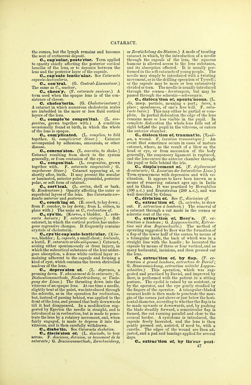 the cornea, but the lymph remains and becomes the seat of cretaceous deposit. C, cap'sular, poste'rior. Term applied to opacity chiefly affecting the posterior cortical lamellae of the lens, or to deposits between the lens and the posterior layer of the capsule. C, cap'sulo lentic ular. See Cataracta capsulo-lenticularis. Cm, cen'tral. (G. Central-Linsemtaar.) The same as C, nuclear. C, cbees'y. (F. cataracte caseeuse.) A term used when the opaque lens is of the con- sistence of cheese. C. choles'terin. (G. Cholesterinstaar.) A cataract in which numerous cholesterin scales are imbedded in the more or less fluid cortical layers of the lens. C, comple'te congenital. (L. con- genitus, grown together with.) A condition occasionally found at birth, in which the whole of the lens is opaque. C, com'plicated. (L. complico, to fold together. G. oomplicirter Staar.) Cataract accompanied by adhesions, amaurosis, or other disease. C, concus'sion. (L. concutio, to shake.) Cataract resulting from shock to the system generally, or from contusion of the eye. C, congenital. (L. eongenitus, grown together with. F. cataracte congenitale; G. angeborene Staar.) Cataract appearing at, or shortly after, birth. It may present the zonular or laminated, anterior polar, pyramidal, posterior polar, or soft form of cataract. C, cortical. (L. eortex,^ shell or bark. G. Rindenstaar.) Opacity affecting the outer or superficial layers of the lens. See Cataracta cor- ticalis anterior and. posterior. C, couching- of. (E. couch, to lay down; from F. coucher, to lay down; from L. colloco, to place with.) The same as ft, reclination of. C, cys'tic. (KiWis, a bladder. L. cata- racta bur sat a; F. cataracte cistique.) Soft cataract, in which the cortical portion has under- gone regressive changes. It frequently contains crystals of cholesterin. C, cys'tic cap'sulo-lentic'ular. (K 0 <r- tis, bladder; L. capsula, a small chest; lenticula, a lentil. F. cataracte arido-siliqueuse.) Cataract, arising either spontaneously or from injury, in which the subcortical substance of the lens under- goes absorption, a dense white cortical layer re - maining adherent to the capsule and forming a kind of cyst, which contains the brown shrivelled nucleus of the lens. C, depression of. (L. depressio, a pressing down. F. abaisscment de la cataracte; G. Dislocationsmethode, Niederdriickung, or Umle- gung der Linse.) The thrusting down into the vitreous of an opaque lens. At one time a needle, slightly bent at the point, was introduced through the sclerotic, as in the operation for reclination, but, instead of passing behind, was applied to the front of the lens, and pressed that body downwards till it had disappeared. In a modification sug- gested by Egerton the needle is straight, and is introduced as in reclination, but is made to pene- trate the lens by a rotatory movement, and, when fairly engaged, is made to depress it into the vitreous, and is then carefully withdrawn. Cm, diabe'tic- See Cataracta diabetica. C, discis'sion of. (L. discindo, to tear across. F. discision, division, or broiernent de la cataracte; G. Discisionsmethode, Zerschneidung, or ZerstiicJcelung des Staares.) A mode of treating cataract in which, by the introduction of a needle through the capsule of the lens, the aqueous humour is allowed access to the lens substance, and its absorption effected. It is usually per- formed in the soft cataracts of young people. The needle may simply be introduced with a twisting movement, as in the drilling operation of Tyrrell; or the capsule may be more or less extensively divided or torn. The needle is usually introduced through the cornea— keratonyxis, but may be passed through the sclerotic—scleronyxis. C, dislocation of, spontaneous. (L. dis, insep. particle, meaning a part; locus, a place; spontaneus, of one's freewill. F. cata- racte luxee.) This may either be partial or com- plete. In partial dislocation the edge of the lens remains more or less visible in the pupil. In complete dislocation the whole lens falls out of sight beLlfld the pupil in the vitreous, or enters the anterior chamber. C, disloca'tion of, traumatic. (TpaD- jxa, a wound. F. luxation traumatique.) An event that sometimes occurs in cases of mature cataract, where, as the result of a blow on the head or eye, or from succussion of the body generally, the suspensory ligament is ruptured, and the lens enters the anterior chamber through the pupil or falls behind the iris. C, displacement of. (F. deplacement de cataracte; G. Luxation der kataraktbse Linse.) Term synonymous with depression and with re- clination. It appears to have been known as a means of removing cataract ages ago in India and in China. It was practised by Herophilus (300 a.c.) and Erasistratus (280 A.c), and was well described by Celsus. C, division of. See ft, discission of. C, extrac'tion of. (L. extraho, to draw out. F. extraction d lambeau.) The removal of a cataract through a cut made in the cornea or sclerotic coat of the eye. C, extrac'tion of, Beer's. (F. ex- traction d lambeau ; G. Lappenschnitte, Extrac- tion mit dem Bogenschnitte.) The method of operating suggested by Beer was the formation of a flap of the lower half of the cornea by means of a triangular knife, the back of which was in a straight line with the handle; he lacerated the capsule by means of three or four vertical, and as many horizontal, incisions, and then pressed out the lens. C, extrac'tion of, by flap. (F. ex- traction d grand lambeau, extraction de JDaviel; G. Staarausziehung, extraction mittelst Lappen- schnittes.) This operation, which was sug- gested and practised by Daviel, and improved by Beer, is performed with the patient in a sitting posture. The eyelid is raised by an assistant, or by the operator, and the eye gently steadied by the fingers of the operator. A triangular-bladed cataract knife is then made to penetrate the mar- gin of the cornea just above or just below the hori- zontal diameter, according to whether the flap is to be made upwards or downwards, and, by pushing the blade steadily forward, a semicircular flap is formed, the cut running parallel and close to the corneal border. A cystotome is introduced, the capsule freely lacerated, and the lens is then gently pressed out, assisted, if need be, with a curette. The edges of the wound are then ad- justed, and a pad and bandage applied for several days. C, extrac'tion of, by lin ear peri- 47