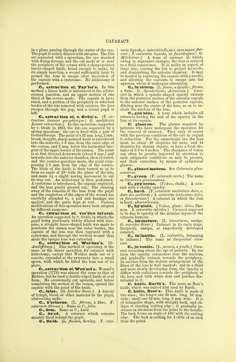 in a plane passing through the centre of the eye. The pupil is widely dilated with atropine. The lids are separated with a speculum, the eye steadied with fixing forceps, and the cut made at or near the periphery of the cornea with a sharp-pointed lancet-shaped knife, broad enough to make, by its simple insertion, a wound sufficiently large to permit the lens to escape after laceration of the capsule with a cystotome. No iridectomy is performed. C, extrac'tion of, Tay'lor's. In this method a linear knife is introduced at the sclero- corneal junction, and an upper section of one third of the cornea made. The capsule is lace- rated, and a portion of the periphery or attached border of the iris removed with scissors, the lens escapes through the gap, and a round pupil is left. C, extrac'tion of, v. Grafe's. (F. ex- traction lineaire peripherique; G. modificirte Linear extraction^) In this operation, suggested by y. Grafe in 1865, the lids are separated by a spring speculum; the eye is fixed with a pair of toothed forceps. The point of a 32 mm. long, 2 mm. broad, straight, sharp-pointed knife is introduced into the sclerotic, Vo mm. from the outer edge of the cornea, and 2 mm. below the horizontal tan- gent of the upper border of the cornea. The point is at first directed downwards (about 8 mm.) and inwards into the anterior chamber, then elevated, and the counter-puncture made, the point reap- pearing 1-5 mm. from the edge of the cornea. The blade of the knife is then turned so as to form an angle of 20° with the plane of the iris, and made by a slight sawing movement to cut its way out. An iridectomy is then performed. A cystotome is introduced, the capsule ruptured, and the lens gently pressed out. The clearing away of the remains of the lens from the pupil and the coaptation of the edges of the wound are carefully attended to, a pad and bandage are applied, and the parts kept at rest. Various modifications of this operation have been adopted by different surgeons. C, extrac'tion of, ver'tico-lat'eral. An operation suggested by v. Grafe, in which, the pupil being previously widely dilated with atro- pine, a straight lance-shaped knife was made to penetrate the cornea near the outer border, the capsule of the lens was then ruptured with a cystotome, and through the vertical wound thus made the opaque lens was extracted. C, extrac'tion of, Wal'dau's. (G. AusKffelung.) This method of operating is the same as the linear operation for cataract with iridectomy, except that Waldau made use of a curette, expanded at the extremity into a small spoon, with which he lifted the lens out of its place. C, extrac'tion of, Wen'zel's. Wenzei's operation (1779) was almost the same as that of Kichter, but he used a double-edged knife of oval form. He occasionally cut upwards, and before completing the section of the cornea, opened the capsule with the point of the knife. C, false. (Gc.falscher Staar.) A deposit of lymph, blood, or other material in the pupil, obstructing sight. C, fi'brinous. (L. fibrum, a fibre. F. cataracte Jibreuse.) Same as C, false. C, firm, Same as C, hard. C, fix'ed. A cataract which remains steadily fixed behind the pupil. C, flu id. (L. fluidus, flowing. F. cata- racte liquide, c. interstitielle, ore. sans noyau f/ot- tant; I. cataratta liquida, or facoidropsia ; G. JUilchstaar.) A form of cataract in which, owing to regressive changes, the lens is reduced to a fluid consistence. It is milky in aspect, of large size, causing the iris to project forwards, and diminishing the anterior ohamber. It may be treated by rupturing the capsule with a needle, and allowing the contents to escape into the aqueous, where it undergoes absorption. C, fu'siform. (L. fusus, a spindle ; forma, a form. G. Spindelstaar, Axenstaar.) Cata- ract in which a spindle-shaped opacity extends from the posterior surface of the anterior capsule to the anterior surface of the posterior capsule, dilating near the centre of the lens, so as to in- clude the nucleus of the lens. C, gen'uine. A term which includes all cataracts having the seat of the opacity in the lens or its capsule. C. glass'es. The glasses required by patients who have undergone the operation for the removal of cataract. They vary of course with the previous condition of the eye in regard to refraction. For the emmetropic eye the lens must be about 10 dioptrics for near, and 14 dioptrics for distant objects, or have a focal dis- tance of 3-5 to 3 inches. The sharpness of vision can often be greatly improved by attention to such astigmatic conditions as may be present, and their correction by means of cylindrical glasses. C, glauco'matous. See Cataracta glau- comatosa. C, green. (F. cataracte verte.) The same as Cataracta glaucomatosa. C, gryp'seous. (Tu^os, chalk.) A cata- ract with a chalky opacity. C, nard. (F. cataracte nucleolaire dure, c. dure des veillards ; I. cataratta lentieolare dura, or facoscleroma.) A cataract in which the lens is hard; phacosclerosis. C, hyaloid. ('TaXos, glass ; ziSos, like- ness. I. cataratta ialoidea.) Cataract supposed to be due to opacity of the anterior layers of the vitreous humour. C, immature. (L. immaturus, unripe. G. unreifer Staar.) Cataract in its early stage. Incipient, unripe, or imperfectly developed cataract. C, in'fantile. (L. infantilis, belonging to infants.) The same as Congenital cata- ract. C, ju venile. (L.juvenis, a youth.) Cata- ract occurring about the age of puberty. In one form the opacity commences near the nucleus, and gradually extends towards the periphery. In another form the stellate arrangement of the fibres of the lens is well marked ; and in a third and more slowly developing form, the opacity is diffuse with radiations towards the periphery of the lens, and with white dots and patches dis- tributed in it. C. knife, Earth's. The same as Beer's knife, which was indeed first used by Barth. C. knife, Beer's. This knife is made of two sizes; the longer one 34 mm. long, 10 mm. wide; small one 32 mm. long, 9 mm. wide. It is of triangular shape, with straight back, and ob- lique or slanting cutting edge ; it gradually in- creases in thickness from the point to the handle. The back forms an angle of 180° with the cutting edge. The back is cutting for I-10th of an inch from the point.