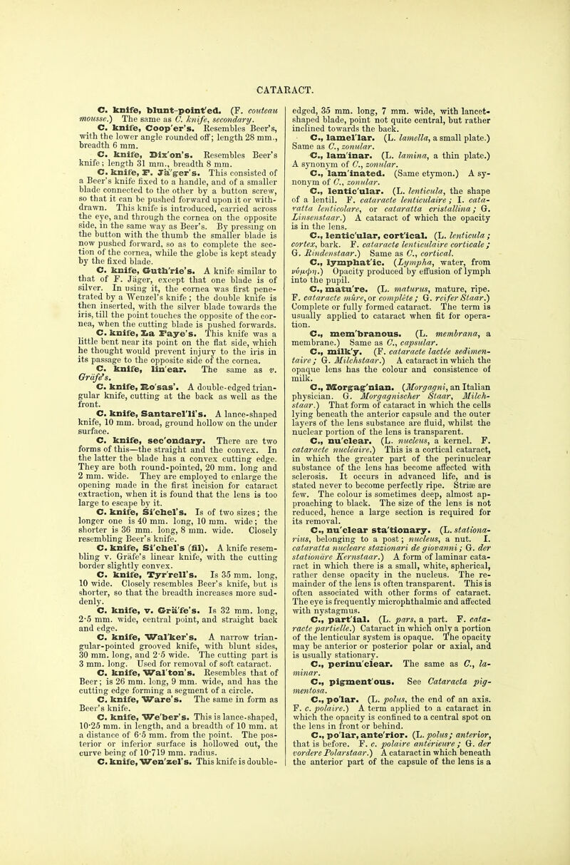 C. knife, blunt point'ed. (F. eouteau mousse.) The same as ft knife, secondary. C. knife, Coop'er's. Resembles Beer's, with the lower angle rounded off; length 28 mm., breadth 6 mm. C. knife, Bison's. Resembles Beer's knife; length 31 mm., breadth 8 mm. C. knife, F. Taker's. This consisted of a Beer's knife fixed to a handle, and of a smaller blade connected to the other by a button screw, so that it can be pushed forward upon it or with- drawn. This knife is introduced, carried across the eye, and through the cornea on the opposite side, in the same way as Beer's. By pressing on the button with the thumb the smaller blade is now pushed forward, so as to complete the sec- tion of the cornea, while the globe is kept steady by the fixed blade. C. knife, Cuth'rie's. A knife similar to that of F. Jager, except that one blade is of silver. In using it, the cornea was first pene- trated by a Wenzel's knife ; the double knife is then inserted, with the silver blade towards the iris, till the point touches the opposite of the cor- nea, when the cutting blade is pushed forwards. C. knife, Xia Faye's. This knife was a little bent near its point on the flat side, which he thought would prevent injury to the iris in its passage to the opposite side of the cornea. C. knife, lin'ear. The same as v. Graze's. C. knife, Ro'sas'. A double-edged trian- gular knife, cutting at the back as well as the front. C. knife, Santarel'li's. A lance-shaped knife, 10 mm. broad, ground hollow on the under surface. C. knife, sec'ondary. There are two forms of this—the straight and the convex. In the latter the blade has a convex cutting edge. They are both round-pointed, 20 mm. long and 2 mm. wide. They are employed to enlarge the opening made in the first incision for cataract extraction, when it is found that the lens is too large to escape by it. C. knife, Si'chel's. Is of two sizes; the longer one is 40 mm. long, 10 mm. wide; the shorter is 36 mm. long, 8 mm. wide. Closely resembling Beer's knife. C. knife, Si'chel's (fil). A knife resem- bling v. Grafe's linear knife, with the cutting border slightly convex. C. knife, Tyr'rell's. Is 35 mm. long, 10 wide. Closely resembles Beer's knife, but is shorter, so that the breadth increases more sud- denly. C. knife, v. Grafe's. Is 32 mm. long, 2-5 mm. wide, central point, and straight back and edge. C. knife, Walker's. A narrow trian- gular-pointed grooved knife, with blunt sides, 30 mm. long, and 2-5 wide. The cutting part is 3 mm. long. Used for removal of soft cataract. C. knife, Wal ton's. Resembles that of Beer; is 26 mm. long, 9 mm. wide, and has the cutting edge forming a segment of a circle. C. knife, Ware's. The same in form as Beer's knife. C. knife, We'ber's. This is lance-shaped, 10-25 mm. in length, and a breadth of 10 mm. at a distance of 6-5 mm. from the point. The pos- terior or inferior surface is hollowed out, the curve being of 10-719 mm. radius. C. knife, Wen'zel's. This knife is double- edged, 35 mm. long, 7 mm. wide, with lancet- shaped blade, point not quite central, but rather inclined towards the back. C, lamellar. (L. lamella, a small plate.) Same as ft, zonular. C, lam'inar. (L. lamina, a thin plate.) A synonym of ft, zonular. C, lam'inated. (Same etymon.) A sy- nonym of ft, zonular. C, lentic'ular. (L. lenticula, the shape of a lentil. F. cataraete lentieulaire; I. cata- ratta lenticolare, or cataratta cristallina; G. Linsenstaar.) A cataract of which the opacity is in the lens. C, lentic'ular, cort'ical. (L. lenticula ; cortex, bark. F. cataraete lentieulaire corticate ; G. Mindenstaar.) Same as ft, cortical. C, iymphat'ic. (Lympha, water, from vvn<pi).) Opacity produced by effusion of lymph into the pupil. Cm, matu're. (L. maturus, mature, ripe. F. cataraete mure, ax complete; G. reifer Staar.) Complete or fully formed cataract. The term is usually applied to cataract when fit for opera- tion. C, mem'branous. (L. membrana, a membrane.) Same as ft, capsular. C, milk'y. (F. cataraete lacte'e sedimen- taire; G. Milchstaar.) A cataract in which the opaque lens has the colour and consistence of milk. C, Xttorgag'nian. {Morgagni, an Italian physician. G. Morgagnischer Staar, Milch- staar.) That form of cataract in which the cells lying beneath the anterior capsule and the outer layers of the lens substance are fluid, whilst the nuclear portion of the lens is transparent. C, nu'clear. (L. nucleus, a kernel. F. cataraete nucleaire.) This is a cortical cataract, in which the greater part of the perinuclear substance of the lens has become affected with sclerosis. It occurs in advanced life, and is stated never to become perfectly ripe. Striae are few. The colour is sometimes deep, almost ap- proaching to black. The size of the lens is not reduced, hence a large section is required for its removal. C, nu'clear sta'tionary. (L. staliona- rius, belonging to a post; nucleus, a nut. I. cataratta nucleare stazionari de giovanni; G. der stationare Kernstaar.) A form of laminar cata- ract in which there is a small, white, spherical, rather dense opacity in the nucleus. The re- mainder of the lens is often transparent. This is often associated with other forms of cataract. The eye is frequently microphthalmic and affected with nystagmus. C, part'ial. (L. pars, a part. F. cata- raete partielle.) Cataract in which only a portion of the lenticular system is opaque. The opacity may be anterior or posterior polar or axial, and is usually stationary. C, perinu'clear. The same as ft, la- minar. C, pigment'ous. See Cataracla pig- mentosa. Cm, polar. (L. polus, the end of an axis. F. c. polaire.) A term applied to a cataract in which the opacity is confined to a central spot on the lens in front or behind. C, po lar, ante rior. (L. polus; anterior, that is before. F. c. polaire anterieure ; G. der vordere Polarstaar.) A cataract in which beneath the anterior part of the capsule of the lens is a
