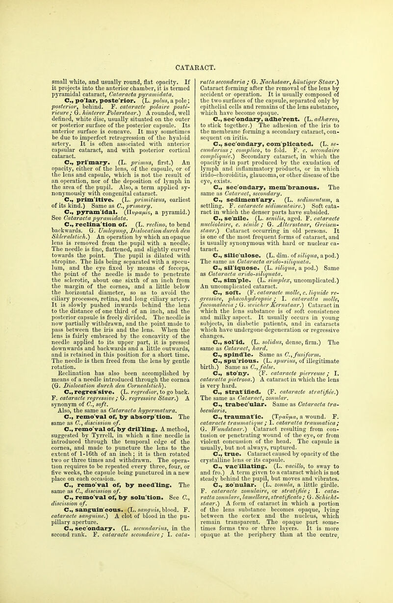 small white, and usually round, flat opacity. If it projects into the anterior chamber, it is termed pyramidal cataract, Cataracta pyramidata. C, po'lar, poste'rior. (L. polus, a pole; posterior, behind. F. cataracte polaire poste- rieure; G. hinterer Polarstaar.) A rounded, well defined, white disc, usually situated on the outer or posterior surface of the posterior capsule. Its anterior surface is concave. It may sometimes be due to imperfect retrogression of the hyaloid artery. It is often associated with anterior capsular cataract, and with posterior cortical cataract. C, primary. (L. primus, first.) An opacity, either of the lens, of the capsule, or of the lens and capsule, which is not the result of an operation, nor of the deposition of lymph in the area of the pupil. Also, a term applied sy- nonymously with congenital cataract. C, prim'itive. (L. primitivus, earliest of its kind.) Same as C, primary. C, pyramidal. (flopa/iis, a pyramid.) See Cataracta pyramidata. C, reclina'tion of. (L. reclino, to bend backwards. G. JJmlegung, Dislocation durch den Skleralstich.) An operation by which an opaque lens is removed from the pupil with a needle. The needle is fine, flattened, and slightly curved towards the point. The pupil is dilated with atropine. The lids being separated with a specu- lum, and the eye fixed by means of forceps, the point of the needle is made to penetrate the sclerotic, about one sixth of an inch from the margin of the cornea, and a little below the horizontal diameter, so as to avoid the ciliary processes, retina, and long ciliary artery. It is slowly pushed inwards behind the lens to the distance of one third of an inch, and the posterior capsule is freely divided. The needle is now partially withdrawn, and the point made to pass between the iris and the lens. When the lens is fairly embraced by the concavity of the needle applied to its upper part, it is pressed downwards and backwards and a little outwards, and is retained in this position for a short time. The needle is then freed from the lens by gentle rotation. Eeclination has also been accomplished by means of a needle introduced through the cornea (G. Dislocation durch den CornealsticK). C, regres'sive. (L. regredior, to go back. F. cataracte regressive ; G. regressive Staar.) A synonym of C, soft. Also, the same as Cataracta hypermatura. C.) remo'val of, by absorp'tion. The same as C, discission of. C, remo'val of, by drilling'. A method, suggested by Tyrrell, in which a fine needle is introduced through the temporal edge of the cornea, and made to puncture the lens to the extent of l-16th of an inch; it is then rotated two or three times and withdrawn. The opera- tion requires to be repeated every three, four, or five weeks, the capsule being punctured in a new place on each occasion. C, remo'val of, by needling-. The same as C, discission of. C, remo'val of, by solu'tion. See C, discission of. C, sanguin'eous. (L. sanguis, blood. F. cataracte sanguine.) A clot of blood in the pu- pillary aperture. C, sec'ondary. (L. secundarius, in the second rank. F. cataracte sccondaire; I. cata- ratta secondaria ; G. Nachstaar, hiiutiger Staar.) Cataract forming after the removal of the lens by accident or operation. It is usually composed of the two surfaces of the capsule, separated only by epithelial cells and remains of the lens substance, which have become opaque. C, sec'ondary, adhe rent. (L. adhcereo, to stick together.) The adhesion of the iris to the membrane forming a secondary cataract, con- sequent on iritis. C, sec'ondary, complicated. (L. se- cundarius ; complico, to fold. F. c. secondaire compliquce.) Secondary cataract, in which the opacity is in part produced by the exudation of lymph and inflammatory products, or in which irido-choroiditis, glaucoma, or other disease of the eye, exists. C, sec'ondary, membranous. The same as Cataract, secondary. C, sediment'ary. (L. sedimentum, a settling. F. cataracte sedimentable.) Soft cata- ract in which the denser parts have subsided. C, se'nile. (L. senilis, aged. F. cataracte nucleolaire, c. senile; G. Altersstaar, Greisen- staar.) Cataract occurring in old persons. It is one of the most frequent forms of cataract, and is usually synonymous with hard or nuclear ca- taract. C, silic'ulose. (L. dim. oisiliqua, apod.) The same as Cataracta arido-siliquata. C, sil'iquose. (L. siliqua, a pod.) Same as Cataracta arido-siliquata. C, sim'ple. (L. simplex, uncomplicated.) An uncomplicated cataract. C, soft. (F. cataracte molle, c. liquide re- gressive, phacohydropsie; I. cataratta molle, facomalacia ; G. weicher Kernstaar.) Cataract in which the lens substance is of soft consistence and milky aspect. It usually occurs in young subjects, in diabetic patients, and in cataracts which have undergone degeneration or regressive changes. C, sol'id. (L. solidus, dense, firm.) The same as Cataract, hard. C, spindle. Same as C, fusiform. C, spu'rious. (L. spurius, of illegitimate birth.) Same as C, false. C, sto'ny. (F. cataracte pierreuse; I. cataratta pietrosa.) A cataract in which the lens is very hard. C, stratified. (F. cataracte stratifiee.) The same as Cataract, zonular. G., trabec'ular. Same as Cataracta tra- becularis. C, traumat ic. (Tpavfia, a wound. F. cataracte traumatique; I. cataratta traumatica; G. Wundstaar.) Cataract resulting from con- tusion or penetrating wound of the eye, or from violent concussion of the head. The capsule is usually, but not always, ruptured. C, true. Cataract caused by opacity of the crystalline lens or its capsule. C, vacillating. (L. vacillo, to sway to and fro.) A term given to a cataract which is not steady behind the pupil, but moves and vibrates. C, zo'nular. (L. zonula, a little girdle. F. cataracte zonulaire, or stratifiee; I. cata- ratta zonulare, lamellare, stratificato ; G. Schicht- staar.) A form of cataract in which a portion of the lens substance becomes opaque, lying between the cortex and the nucleus, which remain transparent. The opaque part some- times forms two or three layers. It is more opaque at the periphery than at the centre,