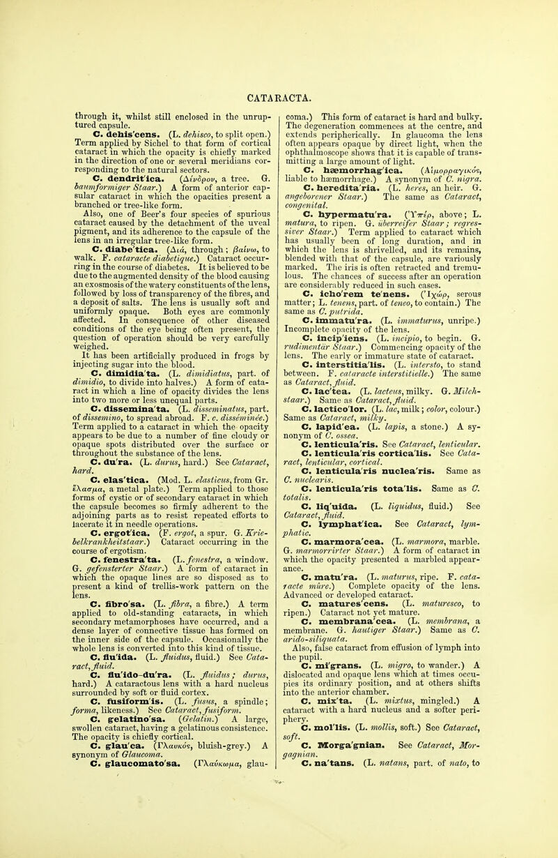 through it, whilst still enclosed in the unrup- tured capsule. C. debis'cens. (L. dehisco, to split open.) Term applied by Sichel to that form of cortical cataract in which the opacity is chiefly marked in the direction of one or several meridians cor- responding to the natural sectors. C. dendrit'ica. (AivSpov, a tree. G. baumformiger Staar.) A form of anterior cap- sular cataract in which the opacities present a branched or tree-like form. Also, one of Beer's four species of spurious cataract caused by the detachment of the uveal pigment, and its adherence to the capsule of the lens in an irregular tree-like form. C. diabe'tica. (Aia, through ; fSaivui, to walk. F. eataracte diabetique.) Cataract occur- ring in the course of diabetes. It is believed to be due to the augmented density of the blood causing an exosmosis of the watery constituents of the lens, followed by loss of transparency of the fibres, and a deposit of salts. The lens is usually soft and uniformly opaque. Both eyes are commonly affected. In consequence of other diseased conditions of the eye being often present, the question of operation should be very carefully weighed. It has been artificially produced in frogs by injecting sugar into the blood. C. dimidia'ta. (L. dimidiatns, part, of dimidio, to divide into halves.) A form of cata- ract in which a line of opacity divides the lens into two more or less unequal parts. C. disseminata. (L. disseminatus, part, of dissemino, to spread abroad. F. c. disscminee.) Term applied to a cataract in which the opacity appears to be due to a number of fine cloudy or opaque spots distributed over the surface or throughout the substance of the lens. C. du ra. (L. durus, hard.) See Cataract, hard. C. elas'tica. (Mod. L. elasticus, from Gr. tXair/xa, a metal plate.) Term applied to those forms of cystic or of secondary cataract in which the capsule becomes so firmly adherent to the adjoining parts as to resist repeated efforts to lacerate it in needle operations. C. ergot'ica. (F. ergot, a spur. G. Krie- belkrankheitstaar.) Cataract occurring in the course of ergotism. C. fenestra'ta. (L. fenestra, a window. G. gefensterter Staar.) A form of cataract in which the opaque lines are so disposed as to present a kind of trellis-work pattern on the lens. C. fibrosa. (L. flbra, a fibre.) A term applied to old-standing cataracts, in which secondary metamorphoses have occurred, and a dense layer of connective tissue has formed on the inner side of the capsule. Occasionally the whole lens is converted into this kind of tissue. C. flu'ida. (L. fluidus, fluid.) See Cata- ract, fluid. C. flu'ido-du'ra. (L. fluidus; durus, hard.) A cataractous lens with a hard nucleus surrounded by soft or fluid cortex. C. fusiform'is. (L. fusus, a spindle; forma, likeness.) See Cataract, fusiform. C. g-elatino'sa. (Gelatin.) A large, swollen cataract, having a gelatinous consistence. The opacity is chiefly cortical. C. glauca. (rXavKo's, bluish-grey.) A synonym of Glaucoma. C. glaucomato'sa. (FXavKw/ia, glau- coma.) This form of cataract is hard and bulky. The degeneration commences at the centre, and extends peripherically. In glaucoma the lens often appears opaque by direct light, when the ophthalmoscope shows that it is capable of trans- mitting a large amount of light. C. bsemorrbagr'ica. (AliioppayiKos, liable to haemorrhage.) A synonym of C. nigra. C. beredita'ria. (L. heres, an heir. G. angeborcner Staar.) The same as Cataract, congenital. C. bypermatu'ra. I^Xirlp, above; L. matura, to ripen. G. uberreifer Staar; regres- siver Staar.) Term applied to cataract which has usually been of long duration, and in which the lens is shrivelled, and its remains, blended witli that of the capsule, are variously marked. The iris is often retracted and tremu- lous. The chances of success after an operation are considerably reduced in such cases. C. icbo'rem te'nens. ('Ix<»p, serous matter; L. tenens, part, of teneo, to contain.) The same as C. putrida. C. immatu'ra. (L. immaturus, unripe.) Incomplete opacity of the lens. C. incip'iens- (L. incipio, to begin. G. rudimcntiir Staar.) Commencing opacity of the lens. The early or immature state of cataract. C. interstitia'lis. (L. intersto, to stand between. F. eataracte interstitielle.) The same as Cataract, fluid. C. lac'tea. (L. lactcus, milky. G. Milch- staar.) Same as Cataract, fluid. C. lactico'lor. (L. lac, milk; color, colour.) Same as Cataract, milky. C. lapid'ea. (L. lapis, a stone.) A sy- nonym of C. ossea. C. lenticula'ris. See Cataract, lenticular. C. lenticula'ris cortica'lis. See Cata- ract, lenticular, cortical. C. lenticula'ris nuclea'ris. Same as C. nuclearis. C. lenticula'ris totalis. Same as C. totalis. C. liq'uida. (L. liquidus, fluid.) See Cataract, fluid. C. lympbat'ica. See Cataract, lym- phatic. C. marmora'cea. (L. marmora, marble. G. marmorrirter Staar.) A form of cataract in which the opacity presented a marbled appear- ance. C. matu'ra. (L. maturus, ripe. F. eata- racte mure.) Complete opacity of the lens. Advanced or developed cataract. C. matures'cens. (L. maturesco, to ripen.) Cataract not yet mature. C. membrana'cea. (L. membrana, a membrane. G. hautiger Staar.) Same as C. arido-siliquata. Also, false cataract from effusion of lymph into the pupil. C. mi'grans. (L. migro, to wander.) A dislocated and opaque lens which at times occu- pies its ordinary position, and at others shifts into the anterior chamber. C. mix'ta. (L. mixtus, mingled.) A cataract with a hard nucleus and a softer peri- phery. C. mol'lis. (L. mollis, soft.) See Cataract, soft. C. Morgagnian. See Cataract, Mor- gagnian. C. na'tans. (L. natans, part, of nato, to