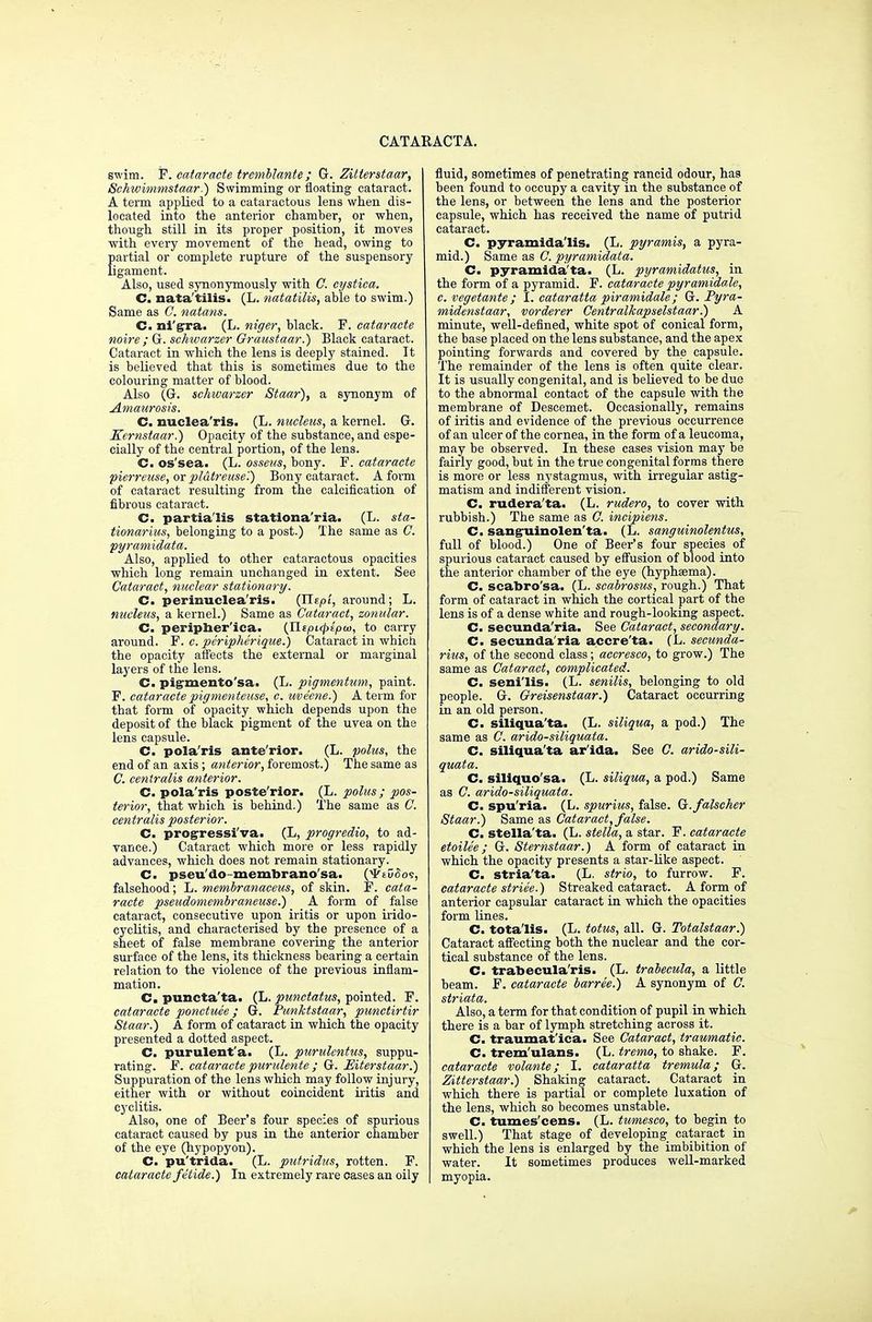 swim. P. cataracte trcmblante ; G. Zitterstaar, Schwimmstaar.) Swimming or floating cataract. A term applied to a cataractous lens when dis- located into the anterior chamber, or when, though still in its proper position, it moves with every movement of the head, owing to partial or complete rupture of the suspensory ligament. Also, used synonymously with C. cystica. C. nata'tilis. (L. natatilis, able to swim.) Same as C. natans. C. rai'gra. (L. niger, black. F. cataracte noire ; G. schwarzer Graustaar.) Black cataract. Cataract in which the lens is deeply stained. It is believed that this is sometimes due to the colouring matter of blood. Also (G. schwarzer Staar), a synonym of Amaurosis. C. nuclea'ris. (L. nucleus, a kernel. G. Kernstaar.) Opacity of the substance, and espe- cially of the central portion, of the lens. C. os'sea. (L. osseus, bony. F. cataracte pierreuse, orpldtreuse'.) Bony cataract. A form of cataract resulting from the calcification of fibrous cataract. C. partialis stationa'ria. (L. sta- tionarius, belonging to a post.) The same as C. pyramidata. Also, applied to other cataractous opacities which long remain unchanged in extent. See Cataract, nuclear stationary. C. perinuclea'ris. (Tltpi, around; L. nucleus, a kernel.) Same as Cataract, zonular. C. peripher'ica. (Jlepicpiptu, to carry around. F. c. peripherique.) Cataract in which the opacity affects the external or marginal layers of the lens. C. pigmentosa. (L. pigmentum, paint. F. cataracte pigmenteuse, c. uveene.) A term for that form of opacity which depends upon the deposit of the black pigment of the uvea on the lens capsule. C. pola'ris ante'rior. (L. polus, the end of an axis; anterior, foremost.) The same as C. centralis anterior. C. pola'ris poste'rior. (L. polus ; pos- terior, that which is behind.) The same as C. centralis posterior. C. progressiva. (L, progredio, to ad- vance.) Cataract which more or less rapidly advances, which does not remain stationary. C. pseu'do-membrano'sa. (yrivSos, falsehood; L. membranaceus, of skin. P. cata- racte pseudomembraneuse.) A form of false cataract, consecutive upon iritis or upon irido- cyclitis, and characterised by the presence of a sheet of false membrane covering the anterior surface of the lens, its thickness bearing a certain relation to the violence of the previous inflam- mation . C. puncta'ta. (L. punctatus, pointed. P. cataracte ponetuee; G. Punktstaar, punctirtir Staar.) A form of cataract in which the opacity presented a dotted aspect. C. purulent'a. (L. purulcntus, suppu- rating. F. cataracte purulente ; Gr. Eiterstaar.) Suppuration of the lens which may follow injury, either with or without coincident iritis and cyclitis. Also, one of Beer's four species of spurious cataract caused by pus in the anterior chamber of the eye (hypopyon). C. pu'trida. (L. putridus, rotten. F. cataracte f elide.') In extremely rare cases an oily fluid, sometimes of penetrating rancid odour, has been found to occupy a cavity in the substance of the lens, or between the lens and the posterior capsule, which has received the name of putrid cataract. C. pyramida'lis. (L. pyramis, a pyra- mid.) Same as C. pyramidata. C. pyramida'ta. (L. pyramidatus, in the form of a pyramid. F. cataracte pyramidale, c. vegetante ; I. cataratta piramidale; G. Pyra- midenstaar, vorderer Centralkapselstaar.) A minute, well-defined, white spot of conical form, the base placed on the lens substance, and the apex pointing forwards and covered by the capsule. The remainder of the lens is often quite clear. It is usually congenital, and is believed to be due to the abnormal contact of the capsule with the membrane of Descemet. Occasionally, remains of iritis and evidence of the previous occurrence of an ulcer of the cornea, in the form of a leucoma, may be observed. In these cases vision may be fairly good, but in the true congenital forms there is more or less nystagmus, with irregular astig- matism and indifferent vision. C. rudera'ta. (L. rudero, to cover with rubbish.) The same as C. incipiens. C. sanguinolen'ta- (L. sanguinolentus, full of blood.) One of Beer's four species of spurious cataract caused by effusion of blood into the anterior chamber of the eye (hyphema). C. scabro'sa. (L. scabrosus, rough.) That form of cataract in which the cortical part of the lens is of a dense white and rough-looking aspect. C. secunda'ria. See Cataract, secondary. C. secunda'ria accre'ta. (L. secunda- rius, of the second class; accresco, to grow.) The same as Cataract, complicated. C. seni'lis. (L. senilis, belonging to old people. G. Oreisenstaar.) Cataract occurring in an old person. C. siliqua'ta- (L. siliqua, a pod.) The same as C. arido-siliquata. C. siliqua'ta ar'ida. See C. arido-sili- quata. C. siliquo'sa. (L. siliqua, a pod.) Same as C. arido-siliquata. C. spu'ria. (L. spurius, false. G.falscher Staar.) Same as Cataract, false. C. Stella'ta. (L. stella, a star. F. cataracte etoilee; G. Sternstaar.) A form of cataract in which the opacity presents a star-like aspect. C. stria'ta. (L. strio, to furrow. F. cataracte striee.) Streaked cataract. A form of anterior capsular cataract in which the opacities form lines. C. totalis. (L. totus, all. G. Totalstaar.) Cataract affecting both the nuclear and the cor- tical substance of the lens. C. trabeeula'ris. (L. trabecula, a little beam. F. cataracte barree.) A synonym of C. striata. Also, a term for that condition of pupil in which there is a bar of lymph stretching across it. C. traumatica. See Cataract, traumatic. C- trem'ulans. (L. tremo, to shake. F. cataracte volante; I. cataratta tremula; G. Zitterstaar.) Shaking cataract. Cataract in which there is partial or complete luxation of the lens, which so becomes unstable. C. tumes'cens. (L. tumesco, to begin to swell.) That stage of developing cataract in which the lens is enlarged by the imbibition of water. It sometimes produces well-marked myopia.