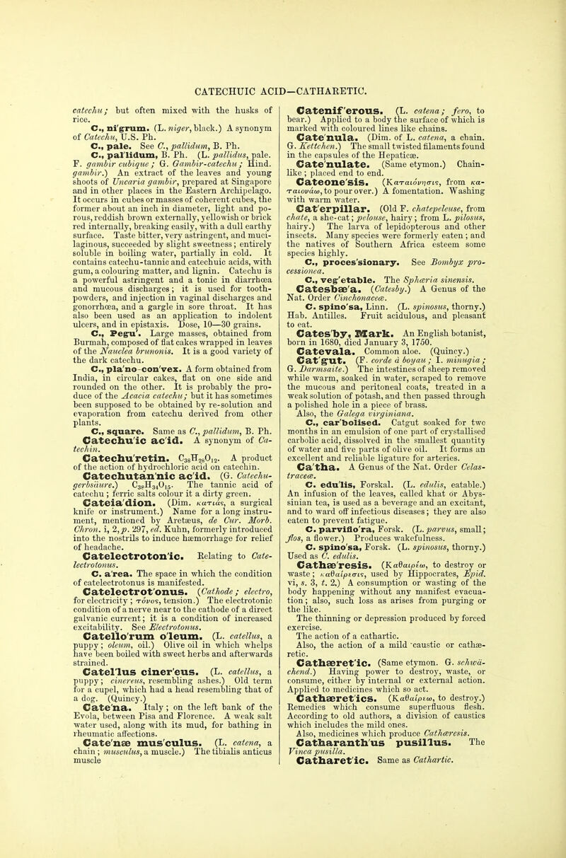 CATECHUIC ACID—CATHARETIC. catechu; but often mixed with the husks of rice. C, nigrum. (L.niger, black.) A synonym of Catechu, U.S. Ph. C.f pale. See C, pallidum, B. Ph. C, pal lidum, B. Ph. (L. pallidus, pale. F. gambir cubique ; G. Gambir-catechu ; Hind. gambir.) An extract of the leaves and young shoots of Uncaria gambir, prepared at Singapore and in other places in the Eastern Archipelago. It occurs in cubes or masses of coherent cubes, the former about an inch in diameter, light and po- rous, reddish brown externally, yellowish or brick red internally, breaking easily, with a dull earthy surface. Taste bitter, very astringent, and muci- laginous, succeeded by slight sweetness; entirely soluble in boiling water, partially in cold. It contains catechu-tannic and catechuic acids, with gum, a colouring matter, and lignin. Catechu is a powerful astringent and a tonic in diarrhoea and mucous discharges; it is used for tooth- powders, and injection in vaginal discharges and gonorrhoea, and a gargle in sore throat. It has also been used as an application to indolent ulcers, and in epistaxis. Dose, 10—30 grains. C, Pegu'. Large masses, obtained from Burmah, composed of flat cakes wrapped in leaves of the Nauclea brunonis. It is a good variety of the dark catechu. C, pla'no-con'vex. A form obtained from India, in circular cakes, flat on one side and rounded on the other. It is probably the pro- duce of the ^Acacia catechu; but it has sometimes been supposed to be obtained by re-solution and evaporation from catechu derived from other plants. C, square. Same as C, pallidum, B. Ph. Catechu'ic ac id. A synonym of Ca- techin. Catechu retim. C38H280I2. A product of the action of hydrochloric acid on catechin. Catechutan'nic ac'id. (G. Catechu- gerbsiiure.) C3?H34015. The tannic acid of catechu ; ferric salts colour it a dirty green. Cateia'diozi. (Dim. /cui-ias, a surgical knife or instrument.) Name for a long instru- ment, mentioned by Aretaeus, de Cur. Morb. Chron. i, 2,p. 297, eel. Kuhn, formerly introduced into the nostrils to induce haemorrhage for relief of headache. Catelectroton'ic. Relating to Cate- lectroionus. C. a'rea. The space in which the condition of catelectrotonus is manifested. Catelectl'Ot'onus. {Cathode; electro, for electricity; tovos, tension.) The electrotonic condition of a nerve near to the cathode of a direct galvanic current; it is a condition of increased excitability. See Electrotonus. Catello'rum o'leum. (L. catellus, a puppy; oleum, oil.) Olive oil in which whelps have been boiled with sweet herbs and afterwards strained. Catellus ciner'eus. (L. catellus, a puppy ; cinereus, resembling ashes.) Old term for a cupel, which, had a head resembling that of a dog. (Quincy.) Cate'na. Italy ; on the left bank of the Evola, between Pisa and Florence. A weak salt ■water used, along with its mud, for bathing in rheumatic affections. Catenae mus'culus. (L. catena, a chain; musculus, a muscle.) The tibialis anticus muscle Cateniferous. (L. catena; fero, to bear.) Applied to a body the surface of which is marked with coloured lines like chains. Cate'nula. (Dim. of L. catena, a chain. G. Kettchen.) The small twisted filaments found in the capsules of the Hepaticse. Cate'nulate. (Same etymon.) Chain- like ; placed end to end. Cateone'sis. (Kai-aioi<>)<7i9, from Ka- Taiovuw, to pour over.) A fomentation. Washing with warm water. Cat erpillar. (Old F. chatepeleuse, from chafe, a she-cat; pelouse, hairy; from L. pilosus, hairy.) The larva of lepidopterous and other insects. Many species were formerly eaten; and the natives of Southern Africa esteem some species highly. C, proces'sionary. See Bombyx pro- cessionea. C, vegetable. The Sphceria sinensis. Catesbae'a. (Catesby.) A Genus of the Nat. Order Cinchonaceee. C. spino'sa, Linn. (L. spinosus, thorny.) Hab. Antilles. Fruit acidulous, and pleasant to eat. Catesby, Mark. An English botanist, born in 1680, died January 3, 1750. Catevala. Common aloe. (Quincy.) Cat'gut. (F. corde d boyau ; I. minugia ; G. Barmsaite.) The intestines of sheep removed while warm, soaked in water, scraped to remove the mucous and peritoneal coats, treated in a weak solution of potash, and then passed through a polished hole in a piece of brass. Also, the Galega virginiana. C, car'boiised. Catgut soaked for two months in an emulsion of one part of crystallised carbolic acid, dissolved in the smallest quantity of water and five parts of olive oil. It forms an excellent and reliable ligature for arteries. Ca'tba. A Genus of the Nat. Order Celas- tracece. C. edulis, Forskal. (L. edulis, eatable.) An infusion of the leaves, called khat or Abys- sinian tea, is used as a beverage and an excitant, and to ward off infectious diseases; they are also eaten to prevent fatigue. C. parviflo'ra, Forsk. (L.parvus, small; flos, a flower.) Produces wakefulness. C. spino'sa, Forsk. (L. spinosus, thorny.) Used as C. edulis. Cathse'resis. (Kadaipiw, to destroy or waste; Katiaipta-is, used by Hippocrates, lipid. vi, s. 3, t. 2.) A consumption or wasting of the body happening without any manifest evacua- tion; also, such loss as arises from purging or the like. The thinning or depression produced by forced exercise. The action of a cathartic. Also, the action of a mild caustic or cathaa- retic. Cathaeret'ic- (Same etymon. G. schiva- chend.) Having power to destroy, waste, or consume, either by internal or external action. Applied to medicines which so act. Cathaeret'iCS. (Kadaiptw, to destroy.) Remedies which consume superfluous flesh. According to old authors, a division of caustics which includes the mild ones. Also, medicines which produce Catharesis. Catharanthus pusil'lus. The Vinca pusilla. Catharet'iCi Same as Cathartic.