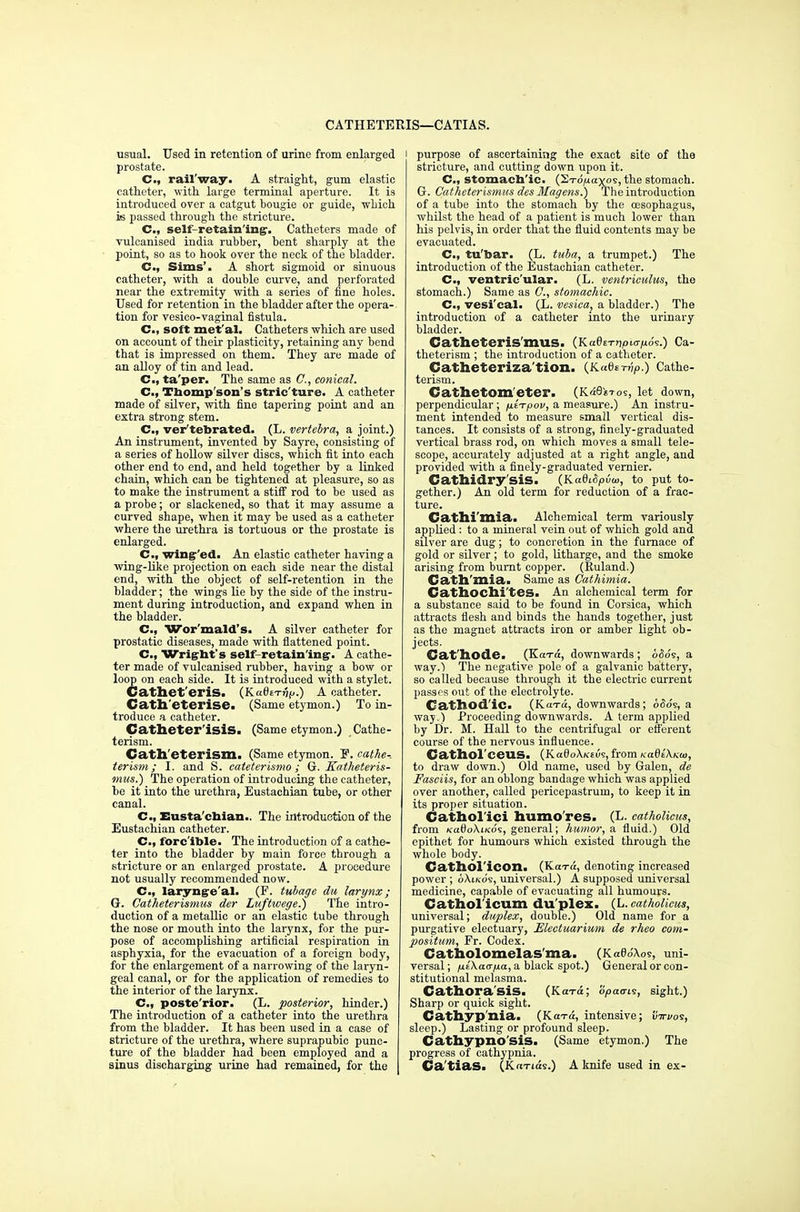 CATHETEMS—CATIAS. usual. Used in retention of urine from enlarged prostate. C, rail'way. A straight, gum elastic catheter, with large terminal aperture. It is introduced over a catgut bougie or guide, which is passed through the stricture. Cm, self-retain'ing. Catheters made of vulcanised india rubber, bent sharply at the point, so as to hook over the neck of the bladder. C., Sims'. A short sigmoid or sinuous catheter, with a double curve, and perforated near the extremity with a series of fine holes. Used for retention in the bladder after the opera- tion for vesico-vaginal fistula. C, soft met'al. Catheters which are used on account of their plasticity, retaining any bend that is impressed on them. They are made of an alloy of tin and lead. C.f ta'per. The same as C, conical. C, Thompson's stric'ture. A catheter made of silver, with fine tapering point and an extra strong stem. C, ver'tebrated. (L. vertebra, a joint.) An instrument, invented by Sayre, consisting of a series of hollow silver discs, which fit into each other end to end, and held together by a linked chain, which can be tightened at pleasure, so as to make the instrument a stiff rod to be used as a probe; or slackened, so that it may assume a curved shape, when it may be used as a catheter where the urethra is tortuous or the prostate is enlarged. C., wing'ed. An elastic catheter having a wing-like projection on each side near the distal end, with the object of self-retention in the bladder; the wings lie by the side of the instru- ment during introduction, and expand when in the bladder. C, Wor'mald's. A silver catheter for prostatic diseases, made with flattened point. C, Wright's self retain ing-. A cathe- ter made of vulcanised rubber, having a bow or loop on each side. It is introduced with a stylet. Cathet'eriS. (KadtT-iip.) A catheter. Cath'eterise. (Same etymon.) To in- troduce a catheter. Catheter isis. (Same etymon.) Cathe- terism. Cath'eterism. (Same etymon. E. cathe-. terism; I. and S. cateterismo; G. Katheteris- mus.) The operation of introducing the catheter, be it into the urethra, Eustachian tube, or other canal. C, Eustachian.. The introduction of the Eustachian catheter. C, fore'ible. The introduction of a cathe- ter into the bladder by main force through a stricture or an enlarged prostate. A procedure not usually recommended now. C, laryng-e'al. (F. tubage du larynx; G. Catheterismus der Luftwege.) The intro- duction of a metallic or an elastic tube through the nose or mouth into the larynx, for the pur- pose of accomplishing artificial respiration in asphyxia, for the evacuation of a foreign body, for the enlargement of a narrowing of the laryn- geal canal, or for the application of remedies to the interior of the larynx. C, poste'rior. (L. posterior, hinder.) The introduction of a catheter into the urethra from the bladder. It has been used in a case of stricture of the urethra, where suprapubic punc- ture of the bladder had been employed and a sinus discharging urine had remained, for the i purpose of ascertaining the exact site of the stricture, and cutting down upon it. Cm stomach'ic. (STti^ayos, the stomach. G. Catheterismus des Magens.) The introduction of a tube into the stomach by the oesophagus, whilst the head of a patient is much lower than his pelvis, in order that the fluid contents may be evacuated. C, tu'bar. (L. tuba, a trumpet.) The introduction of the Eustachian catheter. C, ventric'ular. (L. ventriculus, the stomach.) Same as ft, stomachic. C, vesi'cal. (L. vesica, a bladder.) The introduction of a catheter into the urinary bladder. Catheteris'mus. (KadtT^pKr/no^.) Ca- theterism ; the introduction of a catheter. Catheterization. (K.adeTvp.) Cathe- terism. Gathetom'eter. (K«SeT0s, let down, perpendicular; fxtTpov, a measure.) An instru- ment intended to measure small vertical dis- tances. It consists of a strong, finely-graduated vertical brass rod, on which moves a Bmall tele- scope, accurately adjusted at a right angle, and provided with a finely-graduated vernier. Cathidry'sis. (KadiSpvw, to put to- gether.) An old term for reduction of a frac- ture. Cathi'mia. Alchemical term variously applied : to a mineral vein out of which gold and silver are dug; to concretion in the furnace of gold or silver; to gold, litharge, and the smoke arising from burnt copper. (Ruland.) Cath'mia. Same as Cathimia. Gathochi'tes. An alchemical term for a substance said to be found in Corsica, which attracts flesh and binds the hands together, just as the magnet attracts iron or amber light ob- jects. Cathode. (Kara, downwards ; 6S6s, a way.) The negative pole of a galvanic battery, so called because through it the electric current passes out of the electrolyte. Cathod'ic. (Kara, downwards ; 6$6s, a way.) Proceeding downwards. A term applied by Dr. M. Hall to the centrifugal or efferent course of the nervous influence. Cathol'ceilS. (Ka6oX/c£U9, from Ka6i\Kto, to draw down.) Old name, used by Galen, de Fasciis, for an oblong bandage which was applied over another, called pericepastruin, to keep it in its proper situation. Cathol'ici humo'res. (L. catholicus, from /cafloXiKos, general; humor, a fluid.) Old epithet for humours which existed through the whole body. Cathol'icon. (Kara, denoting increased power ; oXiko's, universal.) A supposed universal medicine, capable of evacuating all humours. Cathol'icum du plex. (L. catholicus, universal; duplex, double.) Old name for a purgative electuary, Electuarium de rheo com- positum, Fr. Codex. Catholomelas'ma. (Ka0o'Aos, uni- versal ; fjLt\a<r/j.a, a black spot.) General or con- stitutional melasma. Cathora'SiS. (Kara; opaari?, sight.) Sharp or quick sight. Cathyp'nia. (Koto, intensive; virvo?, sleep.) Lasting or profound sleep. Cathypno'sis. (Same etymon.) The progress of cathypnia. Ca'tiaS. (Kands.) A knife used in ex-
