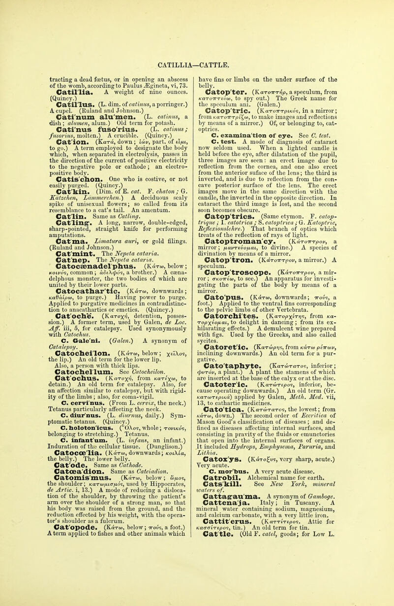 CATILLIA—CATTLE. trading a dead foetus, or in opening an abscess of the womb, according to Paulus iEgineta, vi, 73. Catil'lia. A weight of nine ounces. (Quincy.) Catil'lus. (L. dim. of catinus, a porringer.) A cupel. (Euland and Johnson.) Cati'num alu'men. (L. catinus, a dish; alumen, alum.) Old term for potash. Cati'nus fuso'rius. (L. catinus; fusorius, molten.) A crucible. (Quincy.) Cat ion. (Kara, down ; law, part, of tl/ji, to go.) A term employed to designate the body which, when separated in electrolysis, passes in the direction of the current of positive electricity to the negative pole or cathode ; an electro- positive body. Catis'chon. One -who is costive, or not easily purged. (Quincy.) Cat kill. (Bim. of E. cat. F. chaton ; &. Katzchen, Lammerehen.) A deciduous scaly spike of unisexual flowers; so called from its resemblance to a cat's tail. An amentum. Cat'lin. Same as Catling. Cat ling*. A long, narrow, double-edged, sharp-pointed, straight knife for performing amputations. Gat'ma. Limatura auri, or gold filings. (Ruland and Johnson.) Cat mint. The Nepeta cataria. Cat'nep. The Nepeta cataria. Catoceenadel'phus. (k«tw, below; koivos, common; aSt\<po$, a brother.) A casna- delphous monster, the two bodies of which are united by their lower parts. CatOCathar'tlC. (Kax<o, downwards; Kadaipw, to purge.) Having power to purge. Applied to purgative medicines in contradistinc- tion to anacathartics or emetics. (Quincy.) Cat'oche. {KuToxn, detention, posses- sion.) A former term, used by Galen, ae Loc. Aff. iii, 5, for catalepsy. Used synonymously with Catochus. C. Gale'ni. {Galen.) A synonym of Catalepsy. Catocheilon. (K«tw, below; kiXXo's, the lip.) An old term for the lower lip. Also, a person with thick lips. Catochel'lum. See Catocheilon. Cat'OChuS. (KaToxv, from KaTf'x<o, to detain.) An old term for catalepsy. Also, for an affection similar to catalepsy, but with rigid- ity of the limbs ; also, for coma-vigil. C. cervi'nus. (From L. cervix, the neck.) Tetanus particularly affecting the neck. C. diurnus. (L. diumus, daily.) Sym- ptomatic tetanus. (Quincy.) C. holoton'icus. (0\os, whole; tovlkos, belonging to stretching.) Tetanus. C. infantum. (L. infans, an infant.) Induration of the cellular tissue. (Dunglison.) CatOCCe'lia. (K«™, downwards; kolXiu, the belly.) The lower belly. Cat'ode. Same as Cathode. Catcea'dion. Same as Cateiadion. Catomis'mus. (Ki™, below; Uifio<s, the shoulder; KaTwp.ia-p.6^, used by Hippocrates, de Artie, i, 13.) A mode of reducing a disloca- tion of the shoulder, by throwing the patient's arm over the shoulder of a strong man, so that his body was raised from the ground, and the reduction effected by his weight, with the opera- tor's shoulder as a fulcrum. Cat'opode. (Ko™, below; ttous, a foot.) A term applied to fishes and other animals which have fins or limbs on the under surface of the belly. Catop'ter. (KaTOTrrj;/), a speculum, from /caTOTi-Tsuai, to spy out.) The Greek name for the speculum ani. (Galen.) Catop'tric. (KaTo7n-piKo's, in a mirror; fromfca-ro-n-Tpi'Jo), to make images and reflections by means of a mirror.) Of, or belonging to, cat- optrics. C. examination of eye. See C. test. C. test. A mode of diagnosis of cataract now seldom used. When a lighted candle is held before the eye, after dilatation of the pupil, three images are seen: an erect image due to reflection from the cornea, and one also erect from the anterior suface of the lens; the third is inverted, and is due to reflection from the con- cave posterior surface of the lens. The erect images move in the same direction with the candle, the inverted in the opposite direction. In cataract the third image is lost, and the second soon becomes obscure. Catop'trics. (Same etymon. P. catop- trigue ; I. catotrica ; S. catoptrica ; G. Katoptric, Reflexionslehre.) That branch of optics which treats of the reflection of rays of light. Catoptroman'cy. _ (KdTo-wirpov, a mirror; p.uvrtvoixa.i, to divine.) A species of divination by means of a mirror. Catop'tron. (KaToirTpov, a mirror.) A speculum. Catop'trOSCOpe. (K&ToTTTpoi/, a mir- ror ; o-KOTrttu, to see.) An apparatus for investi- gating the parts of the body by means of a mirror. CatOpus. (Kotoi, downwards; ttous, a foot.) Applied to the ventral fins corresponding to the pelvic limbs of other Vertebrata. Catorchi'tes. (Ka-ropxiVjjs, fr°m Topxio/xai, to delight in dancing; from its ex- hilarating effects.) A demulcent wine prepared with figs. Used by the Greeks, and also called sycites. CatOret'ic. (Ka-rtupjjs, from kutu) ptTrwv, inclining downwards.) An old term for a pur- gative. Gato'taphyte. (KaTu>T(n-o9, inferior; tpvTov, a plant.) A plant the stamens of which are inserted at the base of the calyx or at the disc. CatOter'iCa (KaToiTipos, inferior, be- cause operating downwards.) An old term (Gr. KdTWTtpiKa) applied by Galen, Meth. Med. vii, 13, to cathartic medicines. Cato'tica. (KaTcoTa-ros, the lowest; from KaTio, down.) The second order of Eecritica of Mason Good's classification of diseases ; and de- fined as diseases affecting internal surfaces, and consisting in pravity of the fluids or emunctories that open into the internal surfaces of organs. It included Hydrops, Emphysema, Baruria, and Lithia. CatOx'yS. (Ka-ro£us, very sharp, acute.) Very acute. C. mor bus. A very acute disease. Catrobil. Alchemical name for earth. Cats kill. See New York, mineral waters of. Cat tape ail ma. A synonym of Gamboge. Cattenaja. Italy; in Tuscany. A mineral water containing sodium, magnesium, and calcium carbonate, with a very little iron. Cattiterus. (KaTTtVfpos. _ Attic for KatTa-'iTEpos, tin.) An old term for tin. Cattle. (Old F. catel, goods; for Low L.