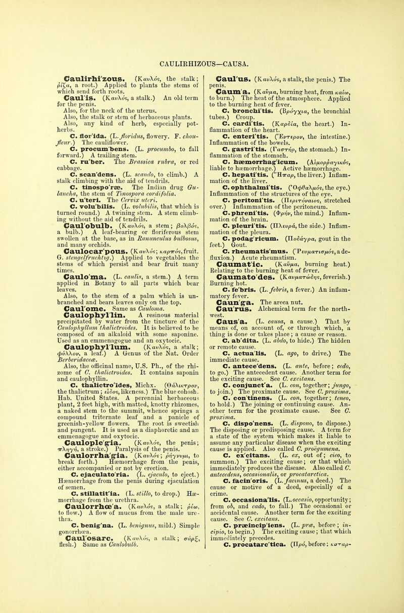 CAULIKHIZOUS—CAUSA. Caulirhi'zous. (KavXo's, the stalk; p'iX.u, a root.) Applied to plants the stems of which send forth roots. Caul is. (KauXo's, a stalk.) An old term for the penis. Also, for the neck of the uterus. Also, the stalk or stem of herbaceous plants. Also, any kind of herb, especially pot- herbs. C. flor'ida. (L. floridus, flowery. F.chou- Jleur.) The cauliflower. C. procum'bems. (L. procumbo, to fall forward.) A trailing stem. C. ru'foer. The Brassica rubra, or red cabbage. C. scan'dens. (L. seando, to climb.) A stalk climbing with the aid of tendrils. C. tinospo'rss. The Indian drug Gu- lancha, the stem of Tinospora cordifolia. C. u'teri. The Cervix uteri. C. volu'bilis. (L. volubilis, that which is turned round.) A twining stem. A stem climb- ing without the aid of tendrils. Caul'obulb. (KauXos, a stem; /3oX/3o's, a bulb.) A leaf-bearing or floriferous stem swollen at the base, as in Ranunculus bidbosus, and many orchids. CaulOCar'pOUS. (KauXos; Kapiro^,fruit. G. stengelfruchhg.) Applied to vegetables the stems of which persist and bear fruit many times. Caulo'ma. (L. caulia, a stem.) A term applied in Botany to all parts which bear leaves. Also, to the stem of a palm which is un- branched and bears leaves only on the top. Caul ome. Same as Cauloma. Caulophyl'lin. A resinous material precipitated by water from the tincture of the Caulophyllum thalictroides. It is believed to be composed of an alkaloid with some saponine. Used as an emmenagogue and an oxytocic. Caulophyllum. (KaiAo's, a stalk; (fivWov, a leaf.) A Genus of the Nat. Order Berberidacece. Also, the officinal name, U.S. Ph., of the rhi- zome of C. thalictroides. It contains saponin and caulophyllin. C- thalictro'ides, Michx. (QaXucrpov, the thalictrum; ddos, likeness.) The blue cohosh. Hab. United States. A perennial herbaceous plant, 2 feet high, with matted, knotty rhizomes, a naked stem to the summit, whence springs a compound triternate leaf and a panicle of greenish-yellow flowers. The root is sweetish and pungent. It is used as a diaphoretic and an emmenagogue and oxytocic. Caulople §ria. (KatAo's, the penis; TrXfjy?;, a stroke.) Paralysis of the penis. Caulorrb.a'g'ia. (KauXos; pvyvv/xi, to break forth.) Haemorrhage from the penis, either accompanied or not by erection. C. ejaculato'ria. (L. ejaculo, to eject.) Haemorrhage from the penis during ejaculation of semen. C. stillatit'ia. (L. stillo, to drop.) Hae- morrhage from the urethra. Caulorrhoe'a. (KauXos, a stalk; psai, to flow.) A flow of mucus from the male ure- thra. C. benig'na. (L. benignus, mild.) Simple gonorrhoea. Caul'osarc. (KauXos, a stalk; aap^, flesh.) Same as Caxdobxdb. Caul'US. (KauXo's, a stalk, the penis.) The penis. Caum'a. (Kaii/jct, burning heat, from Kaiw, to burn.) The heat of the atmosphere. Applied to the burning heat of fever. C. bronchitis. (Bpoyxia, the bronchial tubes.) Croup. C. carditis. (KapSia, the heart.) In- flammation of the heart. C. enteri'tis. ('EvTtpov, the intestine.) Inflammation of the bowels. C. gastritis. (r«o-T?;p, the stomach.) In- flammation of the stomach. C. hsemorrhag'icum. (AlpoppayiKos, liable to haemorrhage.) Active haemorrhage. C. hepatitis. ^'Rirap, the liver.) Inflam- mation of the liver. C. ophthalmitis. ('0<pda\p.6<;, the eye.) Inflammation of the structures of the eye. C. peritonitis. (TlipiTovaios, stretched over.) Inflammation of the peritoneum. C.phrenitis. (®pnv, the mind.) Inflam- mation of the brain. C. pleuri'tis. (HXtvpa, the side.) Inflam- mation of the pleura. C. podagr'ricum. (YloSaypa, gout in the feet.) Gout. C. rheumatis'mus. (Ptvp.aTi<rp:6<i, a de- fluxion.) Acute rheumatism. Caumat'ic. (KaD/ua, burning heat.) Relating to the burning heat of fever. CanmatO'deS. (Kau/iaTiiJtis, feverish.) Burning hot. C. fe'bris. (L. febris, a fever.) An inflam- matory fever. Caun ga. The areca nut. Cau'rus. Alchemical term for the north- west. Caus'a. (L. causa, a cause.) That by means of, on account of, or through which, a thing is done or takes place ; a cause or reason. C. ab'dita. (L. abdo, to hide.) The hidden or remote cause. C. actua'lis. (L. ago, to drive.) The immediate cause. C. antece'dens. (L. ante, before; cedo, to go.) The antecedent cause. Another term for the exciting cause. See ft excitans. C. conjunct'a. (L. con, together; jungo, to join.) The proximate cause. See C. proximo. C. con'tinens. (L. con, together; teneo, to hold.) The joining or continuing cause. An- other term for the proximate cause. See C. proximo.. C. dispo'nens. (L. dispono, to dispose.) The disposing or predisposing cause. A term for a state of the system which makes it liable to assume any particular disease when the exciting cause is applied. Also called C. proegumena. C. ex'citans. (L. ex, out of; cieo, to summon.) The exciting cause; or that which immediately produces the disease. Also called C. antecedens, occasionalis, or procatarctica. C. facin'oris. (L. facinus, a deed.) The cause or motive of a deed, especially of a crime. C. occasiona'lis. (L.occasio, opportunity; from ob, and cado, to fall.) The occasional or accidental cause. Another term for the exciting cause. See C. excitans. C. praeincip'iens. (L.prce, before; in- cipio, to begin.) The exciting cause; that which immediately precedes. C. procatarc tica. (Upo, before; na-rap-
