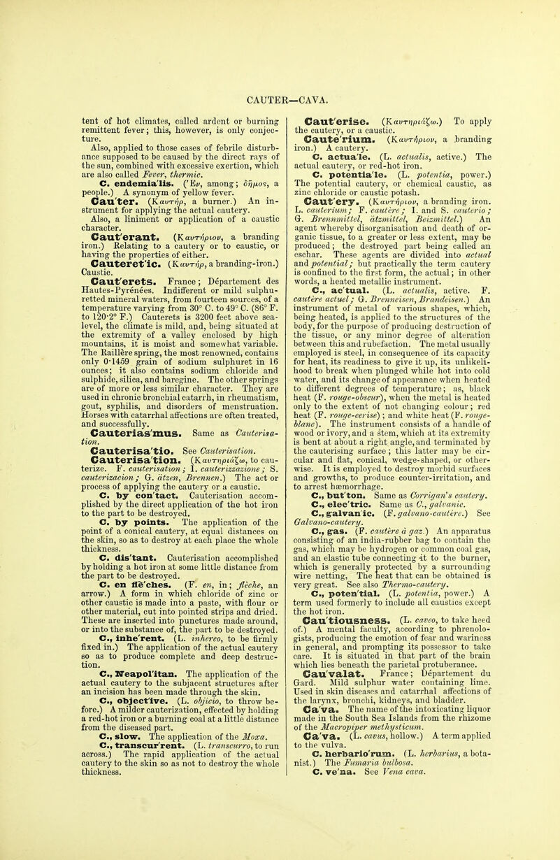 CAUTER—CAVA. tent of hot climates, called ardent or burning remittent fever; this, however, is only conjec- ture. Also, applied to those cases of febrile disturb- ance supposed to be caused by the direct rays of the sun, combined with excessive exertion, which are also called Fever, thermic. C. endemia'Hs. ('Ew, among; a people.) A synonym of yellow fever. Cauter. (Kaim/p, a burner.) An in- strument for applying the actual cautery. Also, a liniment or application of a caustic character. Caut'erant. (Kavn'ipiov, a branding iron.) Relating to a cautery or to caustic, or having the properties of either. Cauteret'ic. (Kain-jjp, a branding-iron.) Caustic. Caut'eretS. France ; Departement des Hautes-Pyrenees. Indifferent or mild sulphu- retted mineral waters, from fourteen sources, of a temperature varying from 30° C. to 49° C. (86° F. to 120-2° F.) Cauterets is 3200 feet above sea- level, the climate is mild, and, being situated at the extremity of a valley enclosed by high mountains, it is moist and somewhat variable. The Eaillere spring, the most renowned, contains only 0-1459 grain of sodium sulphuret in 16 ounces; it also contains sodium chloride and sulphide, silica, and baregine. The other springs are of more or less similar character. They are used in chronic bronchial catarrh, in rheumatism, gout, syphilis, and disorders of menstruation. Horses with catarrhal affections are often treated, and successfully. Cauterias'mus. Same as Cauterisa- tion. Cauterisa'tio. See Cauterisation. Cauterisa'tion. (Kau-niptcigw, to cau- terize. F. cauterisation; I. cauterizzazione; S. cauterizacion; Gr. atzen, Brennen.) The act or process of applying the cautery or a caustic. C. by con'tact. Cauterisation accom- plished by the direct application of the hot iron to the part to be destroyed. C. by points. The application of the point of a conical cautery, at equal distances on the skin, so as to destroy at each place the whole thickness. C. dis'tant. Cauterisation accomplished by holding a hot iron at some little distance from the part to be destroyed. C. en fleches. (F. en, in; fleche, an arrow.) A form in which chloride of zinc or other caustic is made into a paste, with flour or other material, cut into pointed strips and dried. These are inserted into punctures made around, or into the substance of, the part to be destroyed. C, inbe'rent. (L. inhereo, to be firmly fixed in.) The application of the actual cautery so as to produce complete and deep destruc- tion. C, Neapolitan. The application of the actual cautery to the subjacent structures after an incision has been made through the skin. C, object'ive. (L. objicio, to throw be- fore.) A milder cauterization, effected by holding a red-hot iron or a burning coal at a little distance from the diseased part. C, slow. The application of the Moxa. C, transeur'rent. (L. transcurro, to run across.) The rapid application of the actual cautery to the skin so as not to destroy the whole thickness. Caut'erise. (Kain-))piaj>.) To apply the cautery, or a caustic. Caute'rium. (KavTnpiov, a branding iron.) A cautery. C. actua'le. (L. actualis, active.) The actual cautery, or red-hot iron. C. potentia'le. (L. potentia, power.) The potential cautery, or chemical caustic, as zinc chloride or caustic potash. Caut ery. {Kavrripiov, a branding iron. L. cauterium; F. cautere ; I. and S. cauterio ; Gr. Brennmittel, atzmittel, Beizmittel.) An agent whereby disorganisation and death of or- ganic tissue, to a greater or less extent, may be produced; the destroyed part being called an eschar. These agents are divided into actual and potential; but practically the term cautery is confined to the first form, the actual; in other words, a heated metallic instrument. Cm, ac'tual. (L. actualis, active. F. cautere actuel; Gr. Brenneisen, Brandeisen.) An instrument of metal of various shapes, which, being heated, is applied to the structures of the body, for the purpose of producing destruction of the tissue, or any minor degree of alteration between this and rubefaction. The metal usually employed is steel, in consequence of its capacity for heat, its readiness to give it up, its unlikeli- hood to break when plunged while hot into cold water, and its change of appearance when heated to different degrees of temperature; as, black heat (F. rouge-obscur), when the metal is heated only to the extent of not changing colour; red heat (F. rouge-cerise); and white heat (F. rouge- blane). The instrument consists of a handle of wood or ivory, and a stem, which at its extremity is bent at about a right angle, and terminated by the cauterising surface ; this latter may be cir- cular and flat, conical, wedge-shaped, or other- wise. It is employed to destroy morbid surfaces and growths, to produce counter-irritation, and to arrest haemorrhage. C, but'ton. Same as Corrigan's cautery. C, elec'trie. Same as C, galvanic. C, galvan ic. (F.galvano-cautere.) See Oalvano-cautery. C, g'&s. (F. cautere d gaz.) An apparatus consisting of an india-rubber bag to contain the gas, which may be hydrogen or common coal gas, and an elastic tube connecting it to the burner, which is generally protected by a surrounding wire netting, The heat that can be obtained is very great. See also Thermo-cautery. C, poten'tial. (L. potentia, power.) A term used formei-ly to include all caustics except the hot iron. Cau tiousness. (L- caveo, to take heed of.) A mental faculty, according to phrenolo- gists, producing the emotion of fear and wariness in general, and prompting its possessor to take care. It is situated in that part of the brain which lies beneath the parietal protuberance. Cau'valat. France; Departement du Gard. Mild sulphur water containing lime. Used in skin diseases and catarrhal affections of the larynx, bronchi, kidneys, and bladder. Ca va. The name of the intoxicating liquor made in the South Sea Islands from the rhizome of the Maeropiper methysticum. Ca va. (L. cavus, hollow.) A term applied to the vulva. C. herbario'rum. (L. hcrbarius, a bota- nist.) The Fumaria bulbosa. C. ve'na. See Vena cava.