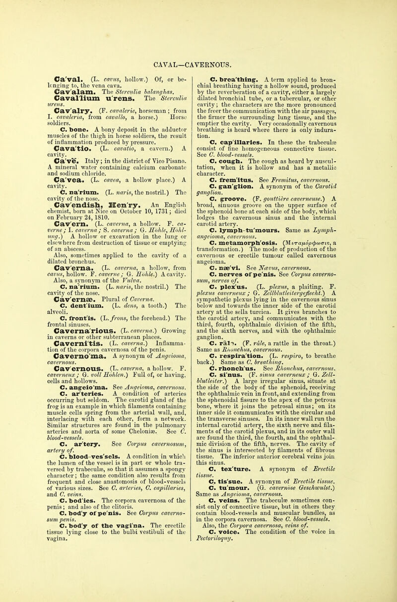 CAVAL—CAVERNOUS. Ca'val. (L. earns, hollow.) Of, or be- longing to, the vena cava. Cav'alam. The Sterculia balanghas. Caval'lium U'rens. The Sterculia wrens. Cav'alry. (F. cavalerie, horseman ; from I. cavaleria, from cavallo, a horse.) Horse soldiers. C. bone. A bony deposit in the adductor muscles of the thigh in horse soldiers, the result of inflammation produced by pressure. Cavatio. (L. cavatio, a cavern.) A cavity. Ca ve. Italy; in the district of Vico Pisano. A mineral water containing calcium carbonate and sodium chloride. Ca'vea. (L. cavea, a hollow place.) A cavity. C. na'rium. (L. naris, the nostril.) The cavity of the nose. Cavendish, Henry. An English chemist, bom at Nice on October 10, 1731; died on February 24, 1810. Cav ern. (L. caverna, a hollow. F. ca- verne ; I. caverna ; S. caverna ; G. Sbhle, Sbhl- ung.) A hollow or excavation in the lung or elsewhere from destruction of tissue or emptying of an abscess. Also, sometimes applied to the cavity of a dilated bronchus. Caverna. (L. caverna, a hollow, from earns, hollow. F.caverne; G. Hbhle.) A cavity. Also, a synonym of the Vulva. C. na'rium. (L. naris, the nostril.) The cavity of the nose. Cav'ernse. Plural of Caverna,. C. dent'ium. (L. dens, a tooth.) The alveoli. C. front'is. (L. frons, the forehead.) The frontal sinuses. Caverna'rious. (L. caverna.) Growing in caverns or other subterranean places. Cavernitis. (L. caverna.) Inflamma- tion of the corpora cavernosa of the penis. Caver no ma. A synonym of Angeioma, cavernous. Cav ernous. (L. caverna, a hollow. F. caverneux ; G. voll Hbhlen.) Full of, or having, cells and hollows. C. angeio'ma. See Angeioma, cavernous. C. ar'teries. A condition of arteries occurring but seldom. The carotid gland of the frog is an example in which filaments containing muscle cells spring from the arterial wall, and, interlacing with each other, form a network. Similar structures are found in the pulmonary arteries and aorta of some Cheloniae. See C. blood-vessels. C. ar'tery. See Corpus eavernosum, artery of. C. blood-ves'sels. A condition in which the lumen of the vessel is in part or whole tra- versed by trabeculas, so that it assumes a spongy character; the same condition also results from frequent and close anastomosis of blood-vessels of various sizes. See C. arteries, C. capillaries, and C. veins. C. bod ies. The corpora cavernosa of the penis; and also of the clitoris. C. bod'y of pe'nis. See Corpus eaverno- sum penis. C. bod'y of the vagina. The erectile tissue lying close to the bulbi vestibuli of the vagina. C. brea'thing. A term applied to bron- chial breathing having a hollow sound, produced by the reverberation of a cavity, either a largely dilated bronchial tube, or a tubercular, or other cavity; the characters are the more pronounced the freer the communication with the air passages, the firmer the surrounding lung tissue, and the emptier the cavity. Very occasionally cavernous breathing is heard where there is only indura- tion. C. cap'illaries. In these the trabecule consist of fine homogeneous connective tissue. See C. blood-vessels. C. cough. The cough as heard by auscul- tation, when it is hollow and has a metallic character. C. fremitus. See Fremitus, cavernous. C. gan'g-lion. A synonym of the Carotid ganglion. C. groove. (F. gouttiere caverneuse.) A broad, sinuous groove on the upper surface of the sphenoid bone at each side of the body, which lodges the cavernous sinus and the internal carotid artery. C. lymph-tu'mours. Same as Lymph- angeioma, cavernous. C. metamorphosis. (MtTajudp^axris, a transformation.) The mode of production of the cavernous or erectile tumour called cavernous angeioma. C. nae'vi. See Ncevus, cavernous. C. nerves of pe'nis. See Corpus eaverno- sum, nerves of. C. plex'us. (L. plexus, a plaiting. F. plexus caverneux ; G. Zellblutleitergejlecht.) A sympathetic plexus lyiDg in the cavernous sinus below and towards the inner side of the carotid artery at the sella turcica. It gives branches to the carotid artery, and communicates with the third, fourth, ophthalmic division of the fifth, and the sixth nerves, and with the ophthalmic ganglion. C. rail. (F. rale, a rattle in the throat.) Same as Riwnchus, cavernous. C. respira'tion. (L. respiro, to breathe back.) Same as C. breathing. C. rhonch'us. See Rhonchus, cavernous. C. si'nus. (F. sinus caverneux ; G. Zell- blutleiter.) A large irregular sinus, situate at the side of the body of the sphenoid, receiving the ophthalmic vein in front, and extending from the sphenoidal fissure to the apex of the petrous bone, where it joins the petrosal sinus; on its inner side it communicates with the circular and the transverse sinuses. In its inner wall run the internal carotid artery, the sixth nerve and fila- ments of the carotid plexus, and in its outer wall are found the third, the fourth, and the ophthal- mic division of the fifth, nerves. The cavity of the sinus is intersected by filaments of fibrous tissue. The inferior anterior cerebral veins join this sinus. C. tex'ture. A synonym of Erectile tissue. C. tis'sue. A synonym of Erectile tissue. C. tu'mour. (G. cavernbse Oeschwulst.) Same as Angeioma, cavernous. C. veins. The trabecule sometimes con- sist only of connective tissue, but in others they contain blood-vessels and muscular bundles, as in the corpora cavernosa. See C. blood-vessels. Also, the Corpora cavernosa, veins of. C. voice. The condition of the voice in Pectoriloquy.