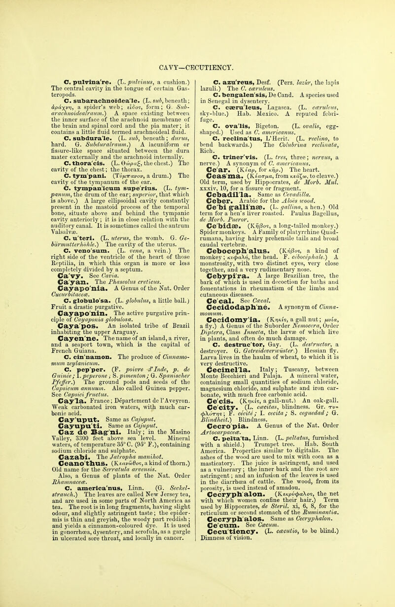 CAVY—CECUTIENCY. C. pulvina're. (L. pulvinus, a cushion.) The central cavity in the tongue of certain Gas- teropods. C. subarachnoidea'le. (L. sub, beneath; 6.paxvn, a spider's web; elfios, form; G. Sub- arachnoidealraum.) A space existing between the inner surface of the arachnoid membrane of the brain and spinal cord and the pia mater; it contains a little fluid termed arachnoideal fluid. C. subdura'le- (L. sub, beneath; durus, hard. G. Subduralraum.) A lacuniform or fissure-like space situated between the dura mater externally and the arachnoid internally. C. thora'cis. (L. Quipa^, the chest.) The cavity of the chest; the thorax. C. tym'pani. {Tv/iTravov, a drum.) The cavity of the tympanum of the ear. C. tympan'icum supe'rius. (L. tym- panum, the drum of the ear; superior, that which is above.) A large ellipsoidal cavity constantly present in the mastoid process of the temporal bone, situate above and behind the tympanic cavity anteriorly ; it is in close relation with the auditory canal. It is sometimes called the antrum Valsalvae. C. u'teri. (L. uterus, the womb. G. Ge- b'drmutterhohle.) The cavity of the uterus. C. veno'sum. (L. vena, a vein.) The right side of the ventricle of the heart of those Reptilia, in which this organ is more or lets completely divided by a septum. Ca'vy. See Cavia. Ca'yan. The Phaseolus creticus. Gayapo'nia. A Genus of the Nat. Order Cucurbitacece. C. globulo'sa. (L. globulus, a little ball.) Fruit a drastic purgative. Cayapo'nin. The active purgative prin- ciple of Cayaponia globulosa. Caya'pos. An isolated tribe of Brazil inhabiting the upper Araguay. Cayen ne. The name of an island, a river, and a seaport town, which is the capital of French Guiana. C. cin'namon. The produce of Cinnamo- mum zeylanicum. C. pep'per. (F. poivre d'hide, p. de Guinee; l.peperone; S.pimenton; G. Spanischer Pfeffer.) The ground pods and seeds of the Capsicum annuum. Also called Guinea pepper. See Capsici fructus. Cay'la. France; Departement de 1'Aveyron. Weak carbonated iron waters, with much car- bonic acid. Cay'uput. Same as Cajuput. Cayupu'ti. Same as Cajuput. Caz de Eag'ni. Italy; in the Masino Valley, 3300 feet above sea level. Mineral waters, of temperature 35° C. (95° F.), containing sodium chloride and sulphate. Cazabi. The Jatropha manihot. Ceano'thUS. (KtrtvwQoe, a kind of thorn.) Old name for the Serratula arvensis. Also, a Genus of plants of the Nat. Order Rhamnacece. C. america'nus, Linn. (G. Seckel- strauch.) The leaves are called New Jersey tea, and are used in some parts of North America as tea. The root is in long fragments, having slight odour, and slightly astringent taste; the epider- mis is thin and greyish, the woody part reddish; and yields a cinnamon-coloured dye. It is used in gonorrhoea, dysentery, and scrofula, as a gargle in ulcerated sore throat, and locally in cancer. C. azu'reus, Desf. (Pers. lazur, the lapis lazuli.) The C. cceruleus. C. bengalen'sis, De Cand. A species used in Senegal in dysentery. C. caeru'leus, Lagasea. (L. cceruleus, sky-blue.) Hab. Mexico. A reputed febri- fuge. C. ova'lis, Bigeton. (L. ovalis, egg- shaped.) Used as C. americanus. C. reclina'tus, L'Herit. (L. reclino, to bend backwards.) The Colubrina reclinata, Rich. C. triner'vis. (L. tres, three; nervus, a nerve.) A synonym of C. americanus. CJe'ar. (Ktap, for Krjp.) The heart. Ceas'ma. (Ktacrp.a, from to cleave.) Old term, used by Hippocrates, de Morb. Mm. xxxiv, 10, for a fissure or fragment. Cebadil'la. Same as Cevadilla. Ceber. Arabic for the Aloes ivood. Ce'bi g'alli'nse. (L. gallina, a hen.) Old term for a hen's liver roasted. Paulus Bagellus, de Morb. Pueror. Ce'bidse. (K?~;/3os, a long-tailed monkey.) Spider monkeys. A Family of platyrrhine Quad- rumana, having hairy prehensile tails and broad caudal vertebrae. Ceboceph'alus. (Ki;/3os, a kind of monkey ; mtpaXri, the head. F. cebocephale.) A monstrosity, with two distinct eyes, very close together, and a very rudimentary nose. Cebypi'ra. A large Brazilian tree, the bark of which is used in decoction for baths and fomentations in rheumatism of the limbs and cutaneous diseases. Cecal. See Cacal. Cecidodaph'ne. A synonym of Cinna- momum. Cecidomy'ia. (KWs, a gall nut; fivia, a fly.) A Genus of the Suborder Nemocera, Order Diptera, Class Insecta, the larvae of which live in plants, and often do much damage. C. destruc'tor, Gay. (L. destructor, a destroyer. G. Getreideverwiister.) Hessian fly. Larva lives in the haulm of wheat, to which it is very destructive. Cecinel'la. Italy; Tuscany, between Monte Becchieri and Palaja. A mineral water, containing small quantities of sodium chloride, magnesium chloride, and sulphate and iron car- bonate, with much free carbonic acid. Ce'ciS. (K')ht9, a gall-nut.1 An oak-gall. Ce'city. (L. cmcitas, blindness. Gr. tv- 4>\oTt)s; F. ce'eite ; I. cecita; S. ceguedad; G. Blindheit.) Blindness. Cecro'pia. A Genus of the Nat. Order Artocarpacem. C. pelta'ta, Linn. (L. peltatus, furnished with a shield.) Trumpet tree. Hab. South America. Properties similar to digitalis. The ashes of the wood are used to mix with coca as a masticatory. The juice is astringent, and used as a vulnerary; the inner bark and the root are astringent; and an infusion of the leaves is used in the diarrhoea of cattle. The wood, from its porosity, is used instead of amadou. Cecrypb'alon. (KeKpu<£a\os, the net with which women confine their hair.) Term used by Hippocrates, de Steril. xi, 6, 8, for the reticulum or second stomach of the Puminantia. Cecrypb'alOS. Same as Cecryphalon. Ce cum. See Ccecum. Cecu'tiency. (L. cacutio, to be blind.) Dimness of vision.