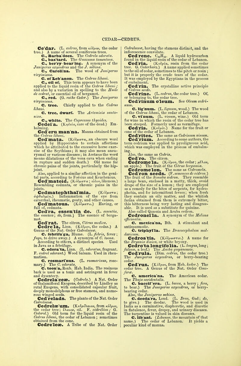 CEDAE—I •CEDRUS, Ce'dar. (L. cedrus, from KiSpov, the cedar tree.) A name of several coniferous trees. C, Barba'does. The Gedrela odorata. C, bas'tard. The Guazuma tomentosa. C, ber'ry-bear'ing'. A synonym of the Juniperus oxycedrus and the J. sabina. C, Carolina. The wood of Juniperus virginiana. C. of Leb anon. The Cedrus libani. C, oil of. This term appears to have been applied to the liquid resin of the Cedrus libani; and also by a variation in spelling to the Huile de eedrat, or essential oil of bergamot. C, red. (G. rothe Ceder.) The Juniperus virginiana. C. tree. Chiefly applied to the Cedrus libani. C. tree, dwarf. The Artemisia santo- nica. C, white. The Cupressus thyoides. Cedei'a. (K*j5«a, care of the dead.) Em- balming. Ced'eru man'na. Manna obtained from the Cedrus libani. Ced'mata. (KE5/£<rra,,an obscure word applied by Hippocrates to certain affections which he attributed to the excessive horse exer- cise of the Scythians; it may also mean aneu- rysmal or varicose diseases ; in Aretasus the word means dilatations of the vena cava when ending in rupture and sudden death.) Old name for chronic pains of the joints, particularly the hip- joint. Also, applied to a similar affection in the geni- tal parts, according to Foesius and Keuchenius. Ced'matoid. (KWjuaTa; elSos, likeness.) Resembling cedmata, or chronic pains in the joints. Cedmatophthal mia. (KsfycaTa; 6cp0a\p.ia.) Inflammation of the eye from catarrhal, rheumatic, gouty, and other causes. Ced'matOUS. (K.£<V<«.) Having, or full of, cedmata. Ced'ra, essen'tia de. (L. essentia, the essence; de, from.) The essence of berga- mot. Ced'rat. The citron, Citrus medica. Cedre'la, Linn. (Ke'^os, the cedar.) A Genus of the Nat. Order Cedrelacece. C. febriiu'ga, Blume. (L./ebris, fever; fugo, to drive away.) A synonym of C. toona. According to others, a distinct species. Used in Java as a febrifuge. C. odora'ta, Linn. (L. odoratus, fragrant. F. cedrel odorant.) Wood balsam. Used in rheu- matism. C. rosmari'nus. (L. rostnarinus, rose- mary.) The C. odorata. C. toon'a, Roxb. Hab. India. The resinous bark is used as a tonic and astringent in fever and dysentery. Cedrela'ceae. (Cedrela.) A Nat. Order of thalamifloral Exogens, described by Lindley as rutal Exogens, with consolidated capsular fruit, deeply monodelphous or free stamens, and nume- rous winged seeds. Ced'relads. The plants of the Nat. Order Cedrelaceee. Cedrelae'um. (KtSpiXaiov, from KtSpo^, the cedar tree; tkaiov, oil. F. cedreleon; G. Cederbl.) Old term for the liquid resin of the Cedrus libani, the cedar of Lebanon ; sometimes obtained from the cone. Cedreleae. A Tribe of the Nat. Order Cedrelacem, having the stamens distinct, and the inflorescence convolute. Ced'rene. C32H21. A liquid hydrocarbon found in the liquid resin of the cedar of Lebanon. Ced'ria. (KeSpta, resin from the cedar tree. G. Cederharz.) A name applied sometimes to the oil of cedar, sometimes to the pitch or resin ; but it is properly the crude tears of the cedar. It was employed by the Egyptians in the process of embalment. Ced'rin. The crystalline active principle of Cedron seeds. Ced'rine. (L. cedrus, the cedar tree.) Of, or belonging to, the cedar tree. Ced'rinum oleum. See Oleum cedri- num. C. lignum. (L. lignum, wood.) The wood of the Cedrus libani, the cedar of Lebanon. C. vinum. (L. vinum, wine.) Old term for wine in which the resin of the cedar tree has been steeped. Formerly used as vermifuge. Ced'ris. (KEtSpi's.) Name for the fruit or cone of the cedar of Lebanon. Ced'rites. The same as Cedrinum vinum. Ced'rium. According to some authors, the term cedrium was applied to pyroligneous acid, which was employed in the process of embalm- ing. Also, the same as Cedria. Ced'ro. The citron. Cedrome'la. (Kt&pos, the cedar; fjZXov, an apple.) The fruit of the Citrus bergamia. Cedrome'lon. The same as Cedromela. Ced'ron seeds. (F.semences de ce'dron.) The fruit of the Simaba cedron. They resemble a large bean, enclosed in a matty, thick, ovoid drupe of the size of a lemon; they are employed as a remedy for the bites of serpents, for hydro- phobia, and for intermittent fevers; when fresh they contain an oily matter, and the whitish farina obtained from them is extremely bitter, this bitterness being very lasting and disagree- able. It is used as a substitute for quinine. Also called Quassia and Aruba cedron. Cedronel'la. A synonym of the Melissa officinalis. C. mexica'na, Bth. A stimulant and antispasmodic. C. tripbyl'Ia. The Dracocephalum mol- davicum. Cedros'tis. (Ke'SjO&httis.) A name for the Bryonia dioica, or white bryony. Cedro'ta longifolia. (L. longus, long; folium, a leaf.) The Aniba guyanensis. Ced'rula. (Dim. cedrus, the cedar tree.) The Juniperus oxycedrus, or berry-bearing cedar. Ced'rus. (Ksfipos, from Heb. keder.) The cedar tree. A Genus of the Nat. Order Coni- fer a. C. america'na. The American cedar. The Thuja occidentalis. C. baccif'era. (L. bacca, a berry ; fero, to bear.) The Juniperus oxycedrus, or berry- bearing cedar. Also, the Juniperus sabina. C. deoda'ra, Lond. (L. Deus, God; do, to give.) The deodar. The wood is used in India as a carminative, diaphoretic, and diuretic in flatulence, fever, dropsy, and urinary diseases. The turpentine is valued in skin diseases. C. libani. (Zibanus, the mountain of that name.) The cedar of Lebanon. It yields a peculiar kind of manna.