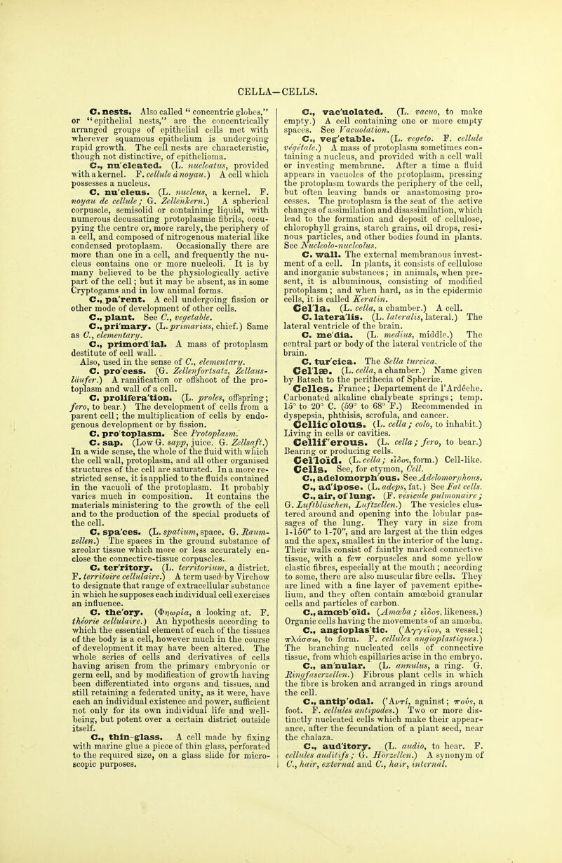CELLA—CELLS. C. nests. Also called  concentric globes, or epithelial nests, are the concentrically arranged groups of epithelial cells met with wherever squamous epithelium is undergoing rapid growth. The cell nests are characteristic, though not distinctive, of epithelioma. C, nu'cleated. (L. nucleatus, provided with a kernel. F. cellule d noyau.) A cell which possesses a nucleus. C. nu'cleus. (L. nucleus, a kernel. F. noyau de cellule; G. Zellenkern.) A spherical corpuscle, semisolid or containing liquid, with numerous decussating protoplasmic fibrils, occu- pying the centre or, more rarely, the periphery of a cell, and composed of nitrogenous material like condensed protoplasm. Occasionally there are more than one in a cell, and frequently the nu- cleus contains one or more nucleoli. It is by many believed to be the physiologically active part of the cell; but it may be absent, as in some Cryptogams and in low animal forms. C, pa'rent. A cell undergoing fission or other mode of development of other cells. C, plant. See C, vegetable. C, primary. (L. primarius, chief.) Same as C, elementary. C, primordial. A mass of protoplasm destitute of cell wall. . Also, used in the sense of C, elementary. C. pro'cess. (G. Zellenfortsatz, Zellaus- laufer.) A ramification or offshoot of the pro- toplasm and wall of a cell. C. prolifera'tion. (L. proles, offspring; fero, to bear.) The development of cells from a parent cell; the multiplication of cells by endo- genous development or by fission. C. pro'toplasm. See Protoplasm. C. sap. (Low G. sapp, juice. G. Zettsaft.) In a wide sense, the whole of the fluid with which the cell wall, protoplasm, and all other organised structures of the cell are saturated. In a more re- stricted sense, it is applied to the fluids contained in the vacuoli of the protoplasm. It probably varies much in composition. It contains the materials ministering to the growth of the cell and to the production of the special products of the cell. C. spa'ces. (L. spatium, space. G. Raum- zellen.) The spaces in the ground substance of areolar tissue which more or less accurately en- close the connective-tissue corpuscles.. C. ter'ritory. (L. territorium, a district. F. territoire cellulaire.) A term used by Virchow to designate that range of extracellular substance in which he supposes each individual cell exercises an influence. C. the'ory. (<E>)jaipia, a looking at. F. theorie cellulaire.) An hypothesis according to which the essential element of each of the tissues of the body is a cell, however much in the course of development it may have been altered. The whole series of cells and derivatives of cells having arisen from the primary embryonic or germ cell, and by modification of growth having been differentiated into organs and tissues, and still retaining a federated unity, as it were, have each an individual existence and power, sufficient not only for its own individual life and well- being, but potent over a certain district outside itself. C, thin-glass. A cell made by fixing with marine glue a piece of thin glass, perforated to the required size, on a glass slide for micro- scopic purposes. C, vac'uolated. (L. vacuo, to make empty.) A cell containing one or more empty spaces. See Vacuolation. C, veg'etahle. (L. vegeto. F. cellule vegetale.) A mass of protoplasm sometimes con- taining a nucleus, and provided with a cell wall or investing membrane. After a time a fluid appears in vacuoles of the protoplasm, pressing the protoplasm towards the periphery of the cell, but often leaving bands or anastomosing pro- cesses. The protoplasm is the seat of the active changes of assimilation and disassimilation, which lead to the formation and deposit of cellulose, chlorophyll grains, starch grains, oil drops, resi- nous particles, and other bodies found in plants. See Nucleolo-nuclcolus. C. wall. The external membranous invest- ment of a cell. In plants, it consists of cellulose and inorganic substances; in animals, when pre- sent, it is albuminous, consisting of modified protoplasm; and when hard, as in the epidermic cells, it is called Keratin. Cel'la. (L. cella, a chamber.) A cell. C. lateralis. (L. lateralis, lateral.) The lateral ventricle of the brain. C. me'dia. (L. medius, middle.) The central part or body of the lateral ventricle of the brain. C. tur'ciea. The Sella turcica. Cel'lae. (L. cella, a chamber.) Name given by Batsch to the perithecia of Spheria?. Cclles. France; Departement de l'Ardeche. Carbonated alkaline chalybeate springs; temp. 15 to 20° C. (59° to 68° F.) Recommended in dyspepsia, phthisis, scrofula, and cancer. Cellic olOUS. (L. cella ; colo, to inhabit.) Living in cells or cavities. Cellif 'erous. (L. cella; fero, to bear.) Bearing or producing cells. Gelloid. (L.cella; eI<5os, form.) Cell-like. Cells. See, for etymon, Cell. C, adelomorph ous. See Adelomorphous. C, ad'ipose. (L. adeps, fat.) See Fat cells. C, air, of lung. (F. vesicule pulmonaire ; G. Luftblaschen, Luftzellen.) The vesicles clus- tered around and opening into the lobular pas- sages of the lung. They vary in size from 1-150 to 1-70, and are largest at the thin edges and the apex, smallest in the interior of the lung. Their walls consist of faintly marked connective tissue, with a few corpuscles and some yellow elastic fibres, especially at the mouth; according to some, there are also muscular fibre cells. They are lined with a fine layer of pavement epithe- lium, and they often contain amoeboid granular cells and particles of carbon. C,amoeb'o'id. (Amoeba; ilHos, likeness.) Organic cells having the movements of an amoeba. C, angioplas'tic. CA.yytl.ov, a vessel; ■jrkaaaui, to form. F. cellules angioplastiques.) The branching nucleated cells of connective tissue, from which capillaries arise in the embryo. C, an'nular. (L. annulus, a ring. G. JRingfaserzcllcn.) Fibrous plant cells in which the fibre is broken and arranged in rings around the cell. C. antip'odal. ('Avt/, against; ttous, a foot. F. cellules antipodes.) Two or more dis- tinctly nucleated cells which make their appear- ance, after the fecundation of a plant seed, near the chalaza. Cm, aud'itory. (L. audio, to hear. F. I cellules audit ifs ; G. Hbrzellen.) A synonym of I C, hair, external and C, hair, internal.