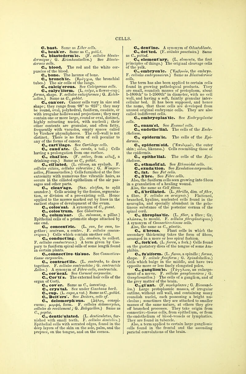 C. bast. Same as Liber cells. C, beak'er. Same as ft, gobUt. C, blastodermic. (F. cellules blasto- dermique; G. Keimhautzellen.) See Blasto- dermic cells. C, blood. The red and the white cor- puscles of the blood. C, bone. The lacuna? of bone. C, bronch'ic. (Bpo-yxta, the bronchial tubes.) The air cells of the lungs. C, calcig'erous. See Galcigerous cells. C, calyc'iform. (L. calyx, a flower-cup ; forma, shape. F. cellules caliciformes ; G. Kdch- zellen.) Same as ft, goblet. C, can cer. Cancer cells vary in size and shape; they range from -08 to -025; they may be round, oval, polyhedral, fusiform, caudate, or with irregular hollows and projections; they may contain one or more large, round or oval, distinct, highly refracting nuclei, with nucleoli; their other contents are granular, and often fatty, frequently with vacuoles, empty spaces called by Virchow physaliphores. The cell-wall is not distinct. There is no form of cell peculiar to any of the forms of cancer. C, cartilage. See Cartilage cells. C, caud ate. (L. caada, a tail.) Cells having a prolongation from one surface. C, cbal'ice. (F. calice, from Kv\t%, a drinking-cup.) Same as ft, goblet. C, ciliated. (L. cilium, an eyelash. F. cellules ciliees, cellules vibratiles; G. Wimper- zellen, Flimmerzellen.) Cells furnished at the free extremity with numerous fine vibratile hairs, as occurs in the ciliated epithelium of the air pas- sages and other parts. C„ cleavage. (Sax. cleofan, to split asunder.) Cells arising by the fission, segmenta- tion, or division of a pre-existing cell. Hence applied to the masses marked out by lines in the earliest stages of development of the ovum. C, colos'sal. A synonym of ft, giant. C, colos'trum. See Colostrum. C, colum'nar. (L. columna, a pillar.) Epithelial cells of a prismatic shape attached by one end. C.f concent'ric. (L. con, for cum, to- gether; centrum, a centre. F. cellules concen- iriques.) Cells which contain another cell. C, conducting. (L. conduct), to collect. F. cellules conductriccs.) A term given by Cas- pary to fusiform spiral cells of some length found in certain plants. C, connective tis'sue. See Connective- tissue corpuscles. C, contractile. (L. contraho, to draw together. F. cellules contractiles ; G. contractile Zellen.) A synonym of Fibre-cells, contractile. C, cor'neal. See Corneal corpuscles. C, Cor'ti's. The external hair cells of the organ of Corti. C, cov'er. Same as ft, investing. C, crys'tal. See under Cinchona bark. C, cup. (L. eupa,a vat.) Same as C,goblet. C, Deit'ers'. See Deiters, cells of. C, delomorph ous. (AijXos, conspi- cuous ; /JLop<pv, form. F. cellules delomorphes, cellules de revetement; G. Belegzellen.) Same as ft, peptic. C, dentic'ulated. (L. denticulatus, fur- nished with small teeth. F. cellules dentelees.) Epithelial cells with serrated edges, found in the deep layers of the skin on the sole, palm, and the prepuce, on the tongue, and on the cornea. C, dentine. A synonym of Odontoblasts. C, dot'ted. (F. cellule'sponctuees.) Same as ft, pitted. C., element'ary- (L. elementa, the first principles of things.) The original cleavage cells of the yelk. C, embryonic. (^'Ep.Ppvov, the embryo. F. cellules embryonaires.) Same as Blastodermic cells. The term has also been applied to certain cells found in growing pathological products. They are small, roundish masses of protoplasm, about 1-1800th to l-2500th in diameter, with no cell wall, and having a soft, faintly granular inter- cellular bed. It has been supposed, and hence the name, that these cells are developed from unused original embryonic cells. They are also called indifferent cells. Cm, embryoplas'tic. See Embryoplashc cells. C, enam'el. See Enamel cells. C, endothelial. The cells of the Endo- thelium. C, epidermic. The cells of the Epi- dermis. C, epiderm'oid. CEiuHepixi-;, the outer skin; tlfios, likeness.) Cells resembling those of the epidermis. C, epithelial. The cells of the Epi- thelium. C, ethmoid'al. See Ethmoidal cells. C, exuda tion. See Exudation corpuscles. Cm, fat. See Fat cells. C; fi'bre. See Fibre cells. Also, the fusiform cells seen growing into fibres in a granulation of a healing wound. Also, the same as Cell fibres. C, fi'brillated. (L.fibrilla, dim. of fiber, a fibre. F. cellules en araignee.) Flattened, branched, hyaline, nucleated cells found in the neuroglia, and specially abundant in the gela- tinous substance of the posterior cornua of the spinal cord. C, fibroplastic. (L. fiber, a fibre; Gr. irKacrcrw, to mould. F. cellules fibroplastiques.) A synonym of Connective-tissue cells. Also, the same as ft, plastic. C, fibrous. Plant cells in which the secondary thickening takes the form of fibres, arranged in a more or less spiral fashion. C, fork'ed. (L. furca, a fork.) Cells found on the gustatory discs of the tongue of some Am- phibia. C, fu'siform. (L. fusus, a spindle ; forma, shape. F. cellule fusiform ; G. iSpindelzellen.) Cells which bulge in the middle, and have two opposite more or less finely elongated poles. C; ganglionic. (r&yyXiov, an enlarge- ment of a nerve. F. cellules ganglionaires ; G. Oanglienzellcn.) The cells of a ganglion, and of the grey matter of the brain. C, gi'ant. (F. myeloplaxes ; G. Ricsenzel- len.) Large protoplasmic masses, of irregular outline, without cell wall, and containing many roundish nuclei, each possessing a bright nu- cleolus ; sometimes they are attached to smaller masses of the same nature, at others they give off branched processes. They take origin from connective-tissue cells, from epithelium, or from the endothelium of blood-vessels or lymphatics. They are found in tubercle. Also, a term applied to certain large ganglionic cells found in the frontal and the ascending- parietal convolutions of the brain.