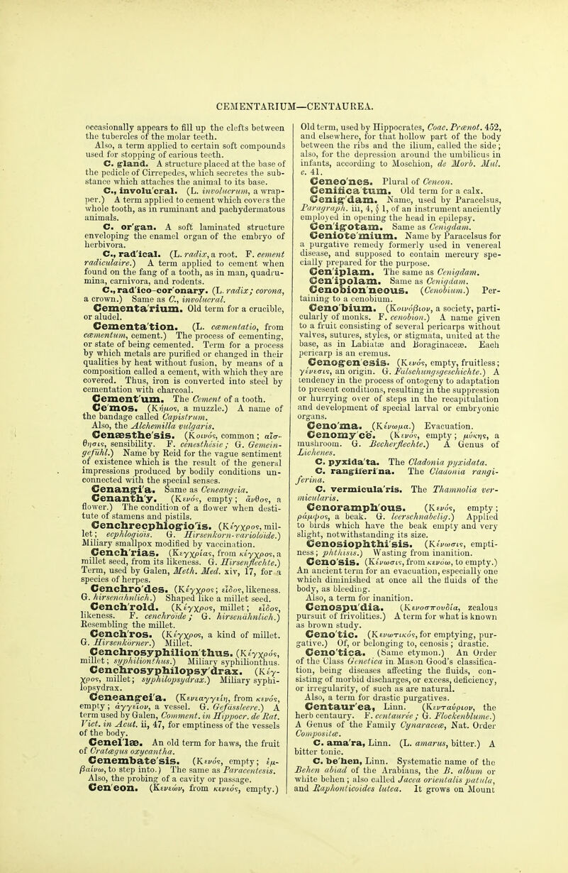 CEMENTARIUM—CENTAUREA. occasionally appears to fill up the clefts between the tubercles of the molar teeth. Also, a term applied to certain soft compounds used for stopping of carious teeth. C. gland. A structure placed at the base of the pedicle of Cirrepedes, which secretes the sub- stance which attaches the animal to its base. C, involu'cral. (L. involucrum, a wrap- per.) A term applied to cement which covers the whole tooth, as in ruminant and pachydermatous animals. C. or'gan. A soft laminated structure enveloping the enamel organ of the embryo of herbivora. Cm, radical. (L. radix, a root. P. cement radiculaire.) A term applied to cement when found on the fang of a tooth, as in man, quadru- mina, earnivora, and rodents. C, rad'ico-cor'onary. (L. radix; corona, a crown.) Same as ft, involueral. Cementa rium. Old term for a crucible, or aludel. Cementa tion. (L. cmmentatio, from ecementum, cement.) The process of cementing, or state of being cemented. Term for a process by which metals are purified or changed in then- qualities by heat without fusion, by means of a composition called a cement, with which they are covered. Thus, iron is converted into steel by cementation with charcoal. Cement urn. The Cement of a tooth. Ce'mos. (Kf/juos, a muzzle.) A name of the bandage called Capistrum. Also, the Alchemilla vulgaris. Cenaesthe'sis. (k olv6<s, common; ai<y- 6ij<tis, sensibility. F. cenesthesie; G. Gemein- gefuhl.) Name by Reid for the vague sentiment of existence which is the result of the general impressions produced by bodily conditions un- connected with the special senses. Cenangi'a. Same as Ceneangcia. Cenanth'y. (Kevo?, empty; av0o?, a flower.) The condition of a flower when desti- tute of stamens and pistils. Cenchrecphlog-io'is. (K tyXpos, mil- let^ ecphlogio'is. G. Hirsenkorn-varioio'ide.) Miliary smallpox modified by vaccination. Cench'rias. (Ee yXptas, from Ktyyfioi, a millet seed, from its likeness. G. Hirsenflechte.) Term, used by Galen, Meth. Med. xiv, 17, for a species of herpes. Cenchro des. (K E'yXi°oei eIoo?, likeness. G. hirsenahnlich.) Shaped like a millet seed. Cench'rold. (Keyxpos, millet; likeness. F. cenchrdide ; G. hirsenahnlich.) Resembling the millet. Cench'ros. (Ktyxpos, a kind of millet. G. Hirsenhbrner.) Millet. Cenchrosyphilion thus. (Ktyxpdi, millet; syphilionthus.) Miliary syphilionthus. Cenchrosyphilopsy'drax. (KeV Xpos, millet; syphilopsydrax.) Miliary syphi- lopsydrax. Ceneang-ei'a. (Ee vzayytit], from icei/os, empty; ayytTov, a vessel. G. Gefdssleere.) A term used by Galen, Comment, in Hippocr. de Eat. Vict, in Acut. ii, 47, for emptiness of the vessels of the body. Cenellae. An old term for haws, the fruit of Cratagus oxycantha. Cenembate sis. (Kewo's, empty; £>- paivoa, to step into.) The same as Paracentesis. Also, the probing of a cavity or passage. Cen' eon. (Eej/eu>i>, from kei/eos, empty.) | Old term, used by Hippocrates, Coac.Preenot. 452, and elsewhere, for that hollow part of the body between the ribs and the ilium, called the side ; also, for the depression around the umbilicus in infants, according to Moschion, de Morb. Mill, c. 41. Ceneo'nes. Plural of Ceneon. Cenifica turn. Old term for a calx. Cenigdam. Name, used by Paracelsus, Paragraph, iii, 4, § 1, of an instrument anciently employed in opening the head in epilepsy. Cen iffOtam. Same as Cenigdam. Ceniote mium. Name by Paracelsus for a purgative remedy formerly used in venereal disease, and supposed to contain mercury spe- cially prepared for the purpose. Cen'iplam. The same as Cenigdam. Gen'ipolam. Same as Cenigdam. Cenobion'neous. {Cenobium.) Per- taining to a cenobium. Ceno bium. (Kolv6(3iov, a society, parti- cularly of monks. F. cenobion.) A name given to a fruit consisting of several pericarps without valves, sutures, styles, or stigmata, united at the base, as in Labiatae and Boraginaeese. Eacli pericarp is an eremus. Cenogen'esis. (Revo's, empty, fruitless; yEi/Eo-is, an origin. G. Fdlschungsgcschiclite.) A tendency in the process of ontogeny to adaptation to present conditions, resulting in the suppression or hurrying over of steps in the recapitulation and development of special larval or embryonic organs. Ceno'ma. (Ktvtapa.) Evacuation. Cenomyce. (K£yds, empty; mushroom. G. JBecherflechte.) A Genus of Liehenes. C. pyxida'ta. The Cladonia pyxidata. C. rangil'eri'na. The Cladonia rangi- ferina. C. vermicula'ris. The Thamnolia ver- micularis. Ccnoramph ous. (Kei/o's, empty; pd/upos, a beak. G. lecrschnabelig.) Applied to birds which have the beak empty and very slight, notwithstanding its size. Cenosiopfrthi'siS. (Ke'vwo-te, empti- ness ; phthisis.) Wasting from inanition. Ceno'siS. (EeVuxtis, from Ktvow, to empty.) An ancient term for an evacuation, especially one which diminished at once all the fluids of the body, as bleeding. Also, a term for inanition. CenOSpu'dia. (Kevoo-n-ovSia, zealous pursuit of frivolities.) A term for what is known as brown study. Ceno'tic. (Kevcotikos, for emptying, pur- gative.) Of, or belonging to, cenosis ; drastic. Ceno'tica. (Same etymon.) An Order of the Class Genetica in- Mason Good's classifica- tion, being diseases affecting the fluids, con- sisting of morbid discharges, or excess, deficiency, or irregularity, of such as are natural. Also, a term for drastic purgatives. Centaur'ea, Linn. (KivTavpiov, the herb centaury. F. centaure'e ; G. Flockenblume.) A Genus of the Family Cynaracece, Nat. Order Compositce. C. ama'ra, Linn. (L. amarus, bitter.) A bitter tonic. C. be'taen, Linn. Systematic name of the JBehen abiad of the Arabians, the B. album or white behen ; also called Jacea orientalis patula, and Raphonticoides lutea. It grows on Mount
