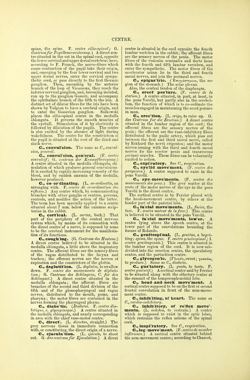 spina, the spine. F. centre cilio-spinal; G. Centrumfiir Pupillenerweiterung.) A direct cen- tre situated in the cat in the spinal cord, opposite the lower cervical and upper dorsal vertebrae; here, according to F. Franck, the nerve-fibres which cause contraction of the pupil take their origin, and, emerging by the four lower cervical and two upper dorsal nerves, enter the cervical sympa- thetic cord, or pass directly to the first thoracic ganglion. Then, ascending by the anterior branch of the loop of Vieussens, they reach the inferior cervical ganglion, and, becoming isolated, run up to the ganglion Gasseri, and accompany the ophthalmic branch of the fifth to the iris. A distinct set of dilator fibres for the iris have been shown by Vulpian to have a cerebral origin, and to enter the Gasserian ganglion. Salkowski places the cilio-spinal centre in the medulla oblongata. It governs the smooth muscles of the eyeball. Stimulation of it by electricity is followed by dilatation of the pupils. The centre is also excited by the absence of light during wakefulness. The centre for the constriction of the pupil is situated at the root of the third and sixth nerve. C, convulsion. The same as C, convul- sion, general. C, convul'sion, gen'eral. (F. centre convulsif ; G. centrum der Krampfbewegimg.) A centre situated in the medulla oblongata, sti- mulation of which produces general convulsions It is excited by rapidly increasing venosity of the blood, and by sudden anaemia of the medulla, however produced. C, co-or'dinating. (L. co-ordinatio, an arranging with. F. centre de co-ordination des reflexes.') Any centre which, by communicating branches with other ganglia or centres, governs, controls, and modifies the action of the latter. The term has been specially applied to a centre situated about 7 mm. below the calamus scrip- torius in the rabbit. C, cort'ical. (L. cortex, bark.) That part of the periphery of the central nervous system which, by means of its connection with the direct centre of a nerve, is supposed by some to be the cerebral instrument for the manifesta- tion of its functions. C, coughing. (G. Centrum des Hastens.) A direct centre believed to be situated in the medulla oblongata, a little above the inspiratory centre. The afferent fibres are the sensory fibres of the vagus distributed to the larynx and trachea; the efferent nerves are the nerves of expiration and the constrictors of the glottis. C, deglutition. (L. deglutio, to swallow down. F. centre des mouvements de degluti- tion; G. Centrum des Schlingens, C. fiir den Schlingact.) A direct centre situated in the medulla oblongata; the afferent fibres are branches of the second and third division of the fifth and of the glossopharyngeal and vagus nerves, distributed to the mouth, gums, and pharynx ; the motor fibres are contained in the nerves forming the pharyngeal plexus. C, diabe'tic. (Biabetes. F. centre dia- betique, e. glycogenique.) A centre situated in the medulla oblongata, and nearly corresponding in area with the chief vaso-motor centre. C, direct'. (L. directus, straight.) The grey nervous tissue in immediate connection with, or constituting, the direct origin of a nerve. C, ejacula'tion. (L. ejaeulo, to shoot out. G. das centrum fiir Ejaculation.) A direct centre is situated in the cord opposite the fourth lumbar vertebra in the rabbit; the afferent fibres are the sensory nerves of the penis. The motor fibres of the vesiculae seminales and ducts issue with the fourth and fifth lumbar vertebrae, and enter the sympathetic. The motor fibres of the accelerator urinse lie in the third and fourth sacral nerves, and join the perinaeal nerves. C, epigas'tric. ('Eiriyao-TJoio9, the re- gion of the stomach.) The solar plexus. Also, the central tendon of the diaphragm. C, erect' pos'ture. (F. centre de la station.) A centre situated, in part, at least, in the pons Varolii, but partly also in the cerebel- lum, the function of which is to co-ordinate the muscles engaged in maintaining the erect posture in man. C, erec'tion. (L. erigo, to raise up. G. das Centrum fur die Erection.) A direct centre situated in the lumbar region of the cord ; the afferent fibres are the sensory nerves of the penis; the efferent are the vaso-inhibitory fibres distributed to the pudic artery, which pass out between the first and third sacral nerve, called by Eckhard the nervi erigentes; and the motor nerves issuing with the third and fourth sacral nerves for the erector penis and transversus perinaei muscles. These fibres can be voluntarily excited to action. C, expi'ratory. See C, respiration. C, eyelid move'ment. (F. centre des paupieres.) A centre supposed to exist in the pons Varolii. C, eye move'ments. (F. centre des mouvements des yeux.) The grey matter at the roots of the motor nerves of the eye in the pons Varolii is the direct centre. The cortical centre is by Ferrier placed with the head-movement centre, by others at the hinder part of the parietal lobe. C, fa cial move'ments. (L. facics, the face. F. centre moteur de la face.) This centre is believed to be situated in the pons Varolii. C, fa'cial move'ments, lower. A centre lying above the speech centre, at the lower part of the convolutions bounding the fissure of Kolando. C, genitospi'nal. (L. genitus, a beget- ting; spina, the spine. F. centre genitospinal; I. centro genitospinale.) This centre is situated in the lumbar region of the cord. It is now sub- divided into the erection centre, the ejaculatory centre, and the parturition centre. C, glycogenic. (rAuKus, sweet; ytvvaw, to produce.) Same as C, diabetic. C, gus'tatory. (L. gusto, to taste. F. centre gustatif.) A cortical centre said by Ferrier to be situated along with the olfactory centre at the summit of the temporosphenoidal lobe. C, head and neck move'ment. A cortical centre supposed to be on the first or second frontal convolution in front of the arm-move- ment centre. C, inhibiting, of heart. The same as C, cardio-inhibitory. C, inhibitory, of re'flex move'- ments. (L. inhibco, to restrain.) A centre which is supposed to exist in the optic lobes, which restrains the reflex actions of the spinal cord. C, inspiratory. See C, respiration. C, leg move'ment. (F. centre de membre inferieure!) A cortical centre situated behind the arm-movement centre; according to Charcot,
