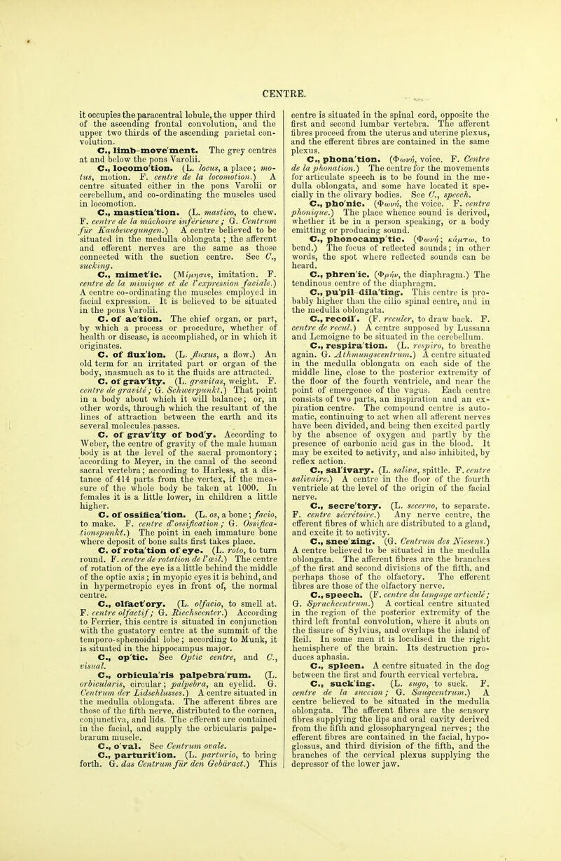 it occupies the paracentral lobule, the upper third of the ascending frontal convolution, and the upper two thirds of the ascending parietal con- volution. C, liml>-move'ment. The grey centres at and below the pons Varolii. C, locomo tion. (L. locus, a place; mo- tus, motion. F. centre de la locomotion.) A centre situated either in the pons Varolii or cerebellum, and co-ordinating the muscles used in locomotion. C.| mastica'tion. (L. mastico, to chew. F. centre de la mdchoire infe'rieure ; G. Centrum fur Kaubeweg ungen.) A oentre believed to be situated in the medulla oblongata ; the afferent and efferent nerves are the same as those connected with the suction centre. See C, sucking. C, mimet'ic. (Mt/itjo-ts, imitation. F. centre de la mimique et de Vexpression faciale.) A centre co-ordinating the muscles employed in facial expression. It is believed to be situated in the pons Varolii. C. of ac tion. The chief organ, or part, by which a process or procedure, whether of health or disease, is accomplished, or in which it originates. C. of fluxion. (L. Jluxus, a flow.) An old term for an irritated part or organ of the body, inasmuch as to it the fluids are attracted. C. of gravity. (L. gravitas, weight. F. centre de gravite ; G. Schwerpmikt.) That point in a body about which it will balance; or, in other words, through which the resultant of the lines of attraction between the earth and its several molecules passes. C. of gravity of bod'y. According to Weber, the centre of gravity of the male human body is at the level of the sacral promontory; according to Meyer, in the canal of the second sacral vertebra; according to Harless, at a dis- tance of 414 parts from the vertex, if the mea- sure of the whole body be taken at 1000. In females it is a little lower, in children a little higher. C. of ossifica'tion. (L. os, a bone; facio, to make. F. centre d'ossification; G. Ossifica- tionspunkt.) The point in each immature bone where deposit of bone salts first takes place. C. of rota'tion of eye. (L. roto, to turn round. F. centre de rotation de Vceil.) The centre of rotation of the eye is a little behind the middle of the optic axis ; in myopic eyes it is behind, and in hypermetropic eyes in front of, the normal centre. C, olfacfory. (L. olfacio, to smell at. F. centre olfaetif; G. Bieehscenter.) According to Ferrier, this centre is situated in conj unction with the gustatory centre at the summit of the temporo-sphenoidal lobe; according to Munk, it is situated in the hippocampus major. C, op'tic. See Optic centre, and C, visual. C, orbicularis palpebrarum. (L. orbicularis, circular; palpebra, an eyelid. G. Centrum der Lidschlusses.) A centre situated in the medulla oblongata. The afferent fibres are those of the fifth nerve, distributed to the cornea, conjunctiva, and lids. The efferent are contained in the facial, and supply the orbicularis palpe- brarum muscle. C, o'val. See Centrum ovale. C, parturition. (L. parturio, to bring forth. G. das Centrum fiir den Gebdract.) This centre is situated in the spinal cord, opposite the first and second lumbar vertebra. The afferent fibres proceed from the uterus and uterine plexus, and the efferent fibres are contained in the same plexus. C, phona'tion. (<J><ui>?;, voice. F.Centre de la phonation.) The centre for the movements for articulate speech is to be found in the me- dulla oblongata, and some have located it spe- cially in the olivary bodies. See C, speech. C, pbo'nic. ($toi/n, the voice. F. centre phonique.) The place whence sound is derived, whether it be in a person speaking, or a body emitting or producing sound. Cm, pbonocamp'tic. (<SWfj; kcc/jltw, to bend.) The focus of reflected sounds; in other words, the spot where reflected sounds can be heard. C, pbren'ic. (^>pi'iv, the diaphragm.) The tendinous centre of the diaphragm. C, pu'pil-dila'ting. This centre is pro- bably higher than the eilio spinal centre, and in the medulla oblongata. C, recoil'. (F. reculer, to draw back. F. centre de recul.) A centre supposed by Lussana and Lemoigne to be situated in the cerebellum. C, respira'tion. (L. respiro, to breathe again. G. jLthmungscentrum.) A centre situated in the medulla oblongata on each side of the middle line, close to the posterior extremity of the floor of the fourth ventricle, and near the point of emergence of the vagus. Each centre consists of two parts, an inspiration and an ex- piration centre. The compound centre is auto- matic, continuing to act when all afferent nerves have been divided, and being then excited partly by the absence of oxygen and partly by the presence of earbonio acid gas in the blood. It may be excited to activity, and also inhibited, by reflex action. C, salivary. (L. saliva, spittle. F. centre salivaire.) A centre in the floor of the fourth ventricle at the level of the origin of the facial nerve. CM secre'tory. (L. secerno, to separate. F. centre secretaire.) Any nerve centre, the efferent fibres of which are distributed to a gland, and excite it to activity. C, snee'zing. (G. Centrum des Niesens.) A centre believed to be situated in the medulla oblongata. The afferent fibres are the branches of the first and second divisions of the fifth, and perhaps those of the olfactory. The efferent fibres are those of the olfactory nerve. C, speecb. (F. centre du langage articule; G. Sprachcentrum.) A cortical centre situated in the region of the posterior extremity of the third left frontal convolution, where it abuts on the fissure of Sylvius, and overlaps the island of Reil. In some men it is localised in the right hemisphere of the brain. Its destruction pro- duces aphasia. Cm spleen. A centre situated in the dog between the first and fourth cervical vertebra. C, sucking. (L. sugo, to suck. F. centre de la succion; G. Saugcentrum.) A centre believed to be situated in the medulla oblongata. The afferent fibres are the sensory fibres supplying the lips and oral cavity derived from the fifth and glossopharyngeal nerves; the efferent fibres are contained in the facial, hypo- glossus, and third division of the fifth, and the branches of the cervical plexus supplying the depressor of the lower jaw.